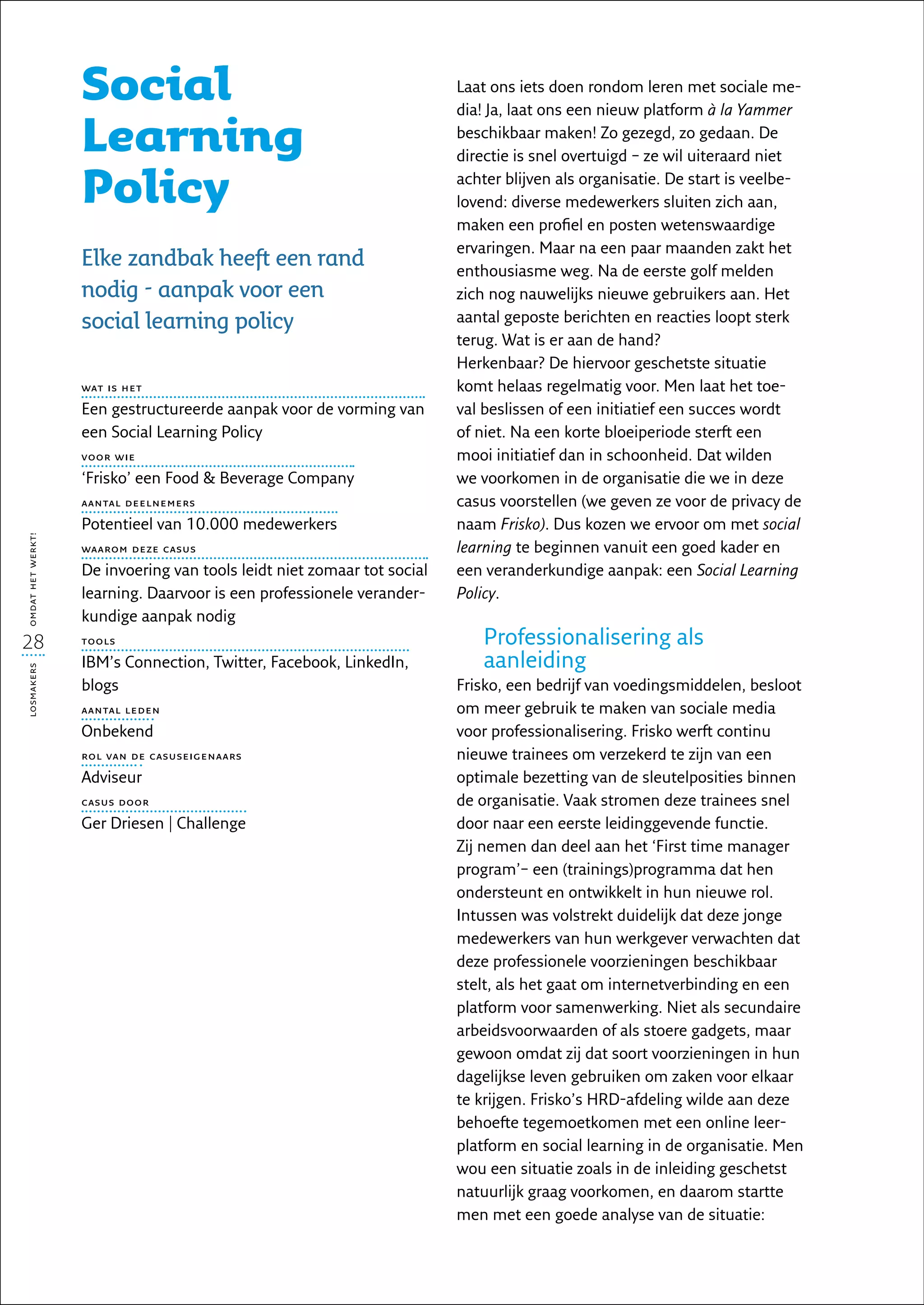 Social                                                Laat ons iets doen rondom leren met sociale me-
                                                                         dia! Ja, laat ons een nieuw platform à la Yammer

                   Learning                                              beschikbaar maken! Zo gezegd, zo gedaan. De
                                                                         directie is snel overtuigd – ze wil uiteraard niet

                   Policy                                                achter blijven als organisatie. De start is veelbe-
                                                                         lovend: diverse medewerkers sluiten zich aan,
                                                                         maken een profiel en posten wetenswaardige
                                                                         ervaringen. Maar na een paar maanden zakt het
                   Elke zandbak heeft een rand                           enthousiasme weg. Na de eerste golf melden
                   nodig - aanpak voor een                               zich nog nauwelijks nieuwe gebruikers aan. Het
                   social learning policy                                aantal geposte berichten en reacties loopt sterk
                                                                         terug. Wat is er aan de hand?
                                                                         Herkenbaar? De hiervoor geschetste situatie
                   wat is het                                            komt helaas regelmatig voor. Men laat het toe-
                   Een gestructureerde aanpak voor de vorming van        val beslissen of een initiatief een succes wordt
                   een Social Learning Policy                            of niet. Na een korte bloeiperiode sterft een
                   voor wie                                              mooi initiatief dan in schoonheid. Dat wilden
                   ‘Frisko’ een Food  Beverage Company                  we voorkomen in de organisatie die we in deze
                   aantal deelnemers                                     casus voorstellen (we geven ze voor de privacy de
                   Potentieel van 10.000 medewerkers                     naam Frisko). Dus kozen we ervoor om met social
omdat het werkt!




                   waarom deze casus                                     learning te beginnen vanuit een goed kader en
                   De invoering van tools leidt niet zomaar tot social   een veranderkundige aanpak: een Social Learning
                   learning. Daarvoor is een professionele verander-     Policy.
                   kundige aanpak nodig
28                 tools                                                     Professionalisering als
                   IBM’s Connection, Twitter, Facebook, LinkedIn,            aanleiding
losmakers




                   blogs                                                 Frisko, een bedrijf van voedingsmiddelen, besloot
                   aantal leden                                          om meer gebruik te maken van sociale media
                   Onbekend                                              voor professionalisering. Frisko werft continu
                   rol van de casuseigenaars                             nieuwe trainees om verzekerd te zijn van een
                   Adviseur                                              optimale bezetting van de sleutelposities binnen
                   casus door                                            de organisatie. Vaak stromen deze trainees snel
                   Ger Driesen | Challenge                               door naar een eerste leidinggevende functie.
                                                                         Zij nemen dan deel aan het ‘First time manager
                                                                         program’– een (trainings)programma dat hen
                                                                         ondersteunt en ontwikkelt in hun nieuwe rol.
                                                                         Intussen was volstrekt duidelijk dat deze jonge
                                                                         medewerkers van hun werkgever verwachten dat
                                                                         deze professionele voorzieningen beschikbaar
                                                                         stelt, als het gaat om internetverbinding en een
                                                                         platform voor samenwerking. Niet als secundaire
                                                                         arbeidsvoorwaarden of als stoere gadgets, maar
                                                                         gewoon omdat zij dat soort voorzieningen in hun
                                                                         dagelijkse leven gebruiken om zaken voor elkaar
                                                                         te krijgen. Frisko’s HRD-afdeling wilde aan deze
                                                                         behoefte tegemoetkomen met een online leer-
                                                                         platform en social learning in de organisatie. Men
                                                                         wou een situatie zoals in de inleiding geschetst
                                                                         natuurlijk graag voorkomen, en daarom startte
                                                                         men met een goede analyse van de situatie:
 