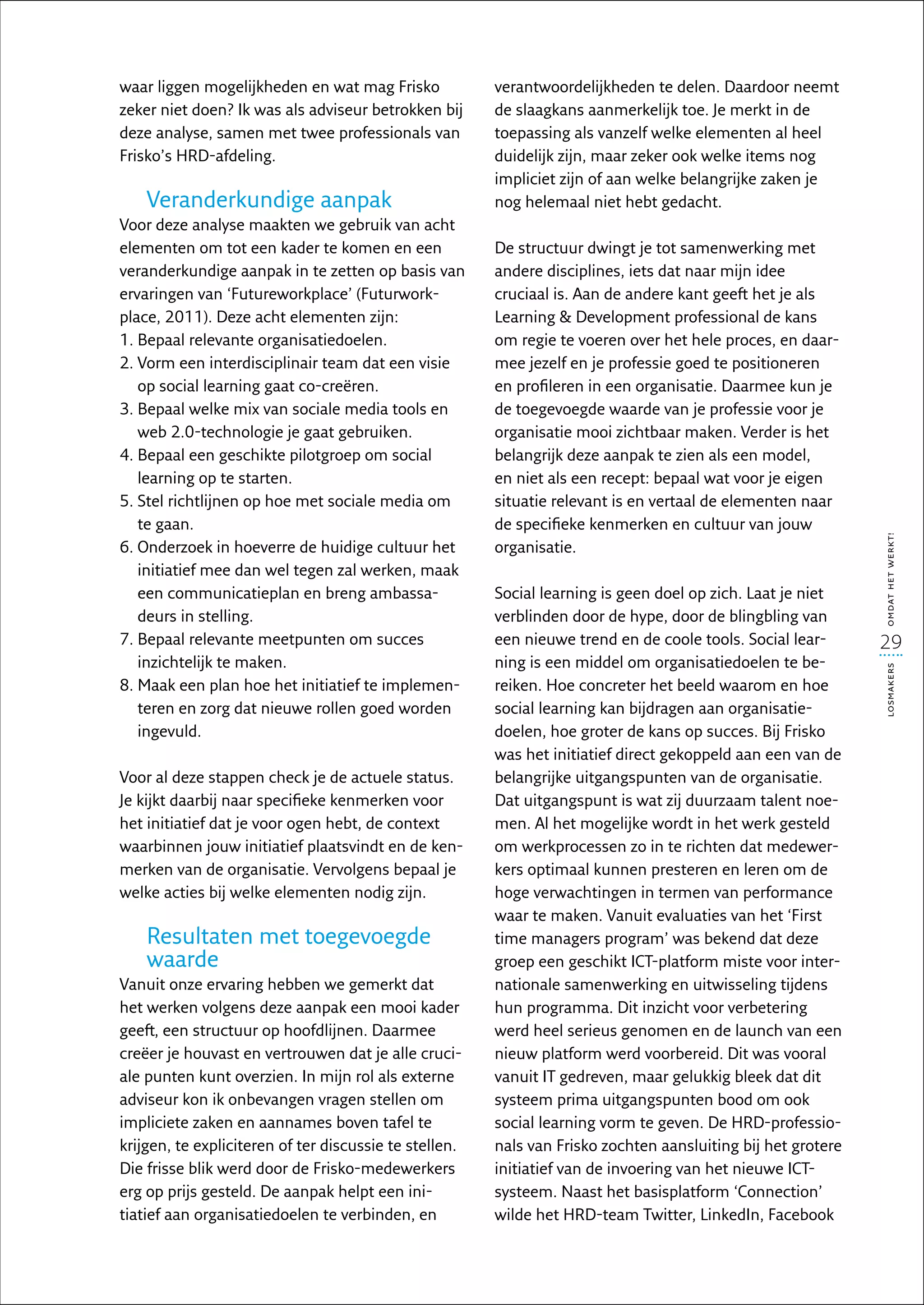 waar liggen mogelijkheden en wat mag Frisko             verantwoordelijkheden te delen. Daardoor neemt
zeker niet doen? Ik was als adviseur betrokken bij      de slaagkans aanmerkelijk toe. Je merkt in de
deze analyse, samen met twee professionals van          toepassing als vanzelf welke elementen al heel
Frisko’s HRD-afdeling.                                  duidelijk zijn, maar zeker ook welke items nog
                                                        impliciet zijn of aan welke belangrijke zaken je
    Veranderkundige aanpak                              nog helemaal niet hebt gedacht.
Voor deze analyse maakten we gebruik van acht
elementen om tot een kader te komen en een              De structuur dwingt je tot samenwerking met
veranderkundige aanpak in te zetten op basis van        andere disciplines, iets dat naar mijn idee
ervaringen van ‘Futureworkplace’ (Futurwork-            cruciaal is. Aan de andere kant geeft het je als
place, 2011). Deze acht elementen zijn:                 Learning  Development professional de kans
1.  epaal relevante organisatiedoelen.
   B                                                    om regie te voeren over het hele proces, en daar-
2.  orm een interdisciplinair team dat een visie
   V                                                    mee jezelf en je professie goed te positioneren
   op social learning gaat co-creëren.                  en profileren in een organisatie. Daarmee kun je
3.  epaal welke mix van sociale media tools en
   B                                                    de toegevoegde waarde van je professie voor je
   web 2.0-technologie je gaat gebruiken.               organisatie mooi zichtbaar maken. Verder is het
4.  epaal een geschikte pilotgroep om social
   B                                                    belangrijk deze aanpak te zien als een model,
   learning op te starten.                              en niet als een recept: bepaal wat voor je eigen
5.  tel richtlijnen op hoe met sociale media om
   S                                                    situatie relevant is en vertaal de elementen naar
   te gaan.                                             de specifieke kenmerken en cultuur van jouw




                                                                                                              omdat het werkt!
6.  nderzoek in hoeverre de huidige cultuur het
   O                                                    organisatie.
   initiatief mee dan wel tegen zal werken, maak
   een communicatieplan en breng ambassa-               Social learning is geen doel op zich. Laat je niet
   deurs in stelling.                                   verblinden door de hype, door de blingbling van
7.  epaal relevante meetpunten om succes
   B                                                    een nieuwe trend en de coole tools. Social lear-      29
   inzichtelijk te maken.                               ning is een middel om organisatiedoelen te be-




                                                                                                              losmakers
8.  aak een plan hoe het initiatief te implemen-
   M                                                    reiken. Hoe concreter het beeld waarom en hoe
   teren en zorg dat nieuwe rollen goed worden          social learning kan bijdragen aan organisatie­
   ingevuld.                                            doelen, hoe groter de kans op succes. Bij Frisko
                                                        was het initiatief direct gekoppeld aan een van de
Voor al deze stappen check je de actuele status.        belangrijke uitgangspunten van de organisatie.
Je kijkt daarbij naar specifieke kenmerken voor         Dat uitgangspunt is wat zij duurzaam talent noe-
het initiatief dat je voor ogen hebt, de context        men. Al het mogelijke wordt in het werk gesteld
waarbinnen jouw initiatief plaatsvindt en de ken-       om werkprocessen zo in te richten dat medewer-
merken van de organisatie. Vervolgens bepaal je         kers optimaal kunnen presteren en leren om de
welke acties bij welke elementen nodig zijn.            hoge verwachtingen in termen van performance
                                                        waar te maken. Vanuit evaluaties van het ‘First
    Resultaten met toegevoegde                          time managers program’ was bekend dat deze
    waarde                                              groep een geschikt ICT-platform miste voor inter-
Vanuit onze ervaring hebben we gemerkt dat              nationale samenwerking en uitwisseling tijdens
het werken volgens deze aanpak een mooi kader           hun programma. Dit inzicht voor verbetering
geeft, een structuur op hoofdlijnen. Daarmee            werd heel serieus genomen en de launch van een
creëer je houvast en vertrouwen dat je alle cruci-      nieuw platform werd voorbereid. Dit was vooral
ale punten kunt overzien. In mijn rol als externe       vanuit IT gedreven, maar gelukkig bleek dat dit
adviseur kon ik onbevangen vragen stellen om            systeem prima uitgangspunten bood om ook
impliciete zaken en aannames boven tafel te             social learning vorm te geven. De HRD-professio-
krijgen, te expliciteren of ter discussie te stellen.   nals van Frisko zochten aansluiting bij het grotere
Die frisse blik werd door de Frisko-medewerkers         initiatief van de invoering van het nieuwe ICT-
erg op prijs gesteld. De aanpak helpt een ini-          systeem. Naast het basisplatform ‘Connection’
tiatief aan organisatiedoelen te verbinden, en          wilde het HRD-team Twitter, LinkedIn, Facebook
 