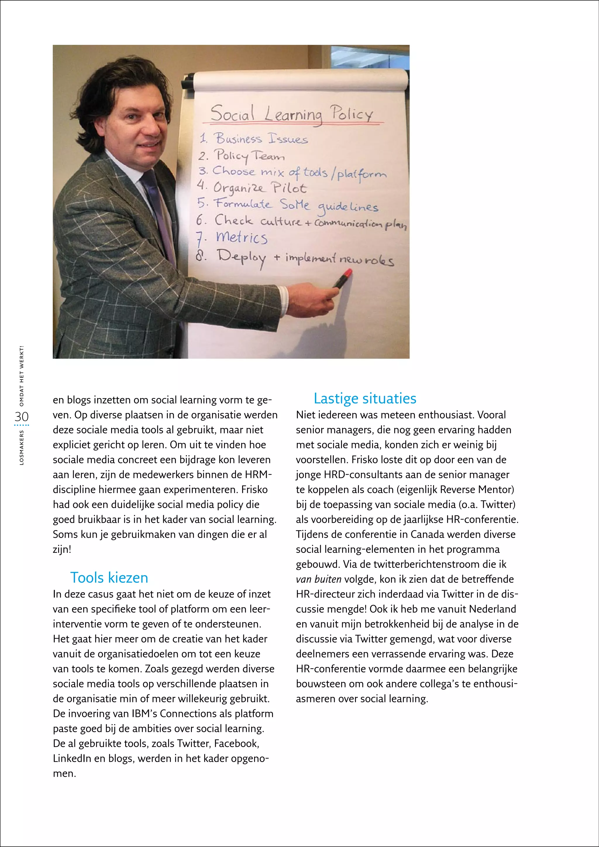 omdat het werkt!




                   en blogs inzetten om social learning vorm te ge-         Lastige situaties
30                 ven. Op diverse plaatsen in de organisatie werden     Niet iedereen was meteen enthousiast. Vooral
                   deze sociale media tools al gebruikt, maar niet       senior managers, die nog geen ervaring hadden
losmakers




                   expliciet gericht op leren. Om uit te vinden hoe      met sociale media, konden zich er weinig bij
                   sociale media concreet een bijdrage kon leveren       voorstellen. Frisko loste dit op door een van de
                   aan leren, zijn de medewerkers binnen de HRM-         jonge HRD-consultants aan de senior manager
                   discipline hiermee gaan experimenteren. Frisko        te koppelen als coach (eigenlijk Reverse Mentor)
                   had ook een duidelijke social media policy die        bij de toepassing van sociale media (o.a. Twitter)
                   goed bruikbaar is in het kader van social learning.   als voorbereiding op de jaarlijkse HR-conferentie.
                   Soms kun je gebruikmaken van dingen die er al         Tijdens de conferentie in Canada werden diverse
                   zijn!                                                 social learning-elementen in het programma
                                                                         gebouwd. Via de twitterberichtenstroom die ik
                      Tools kiezen                                       van buiten volgde, kon ik zien dat de betreffende
                   In deze casus gaat het niet om de keuze of inzet      HR-directeur zich inderdaad via Twitter in de dis-
                   van een specifieke tool of platform om een leer-      cussie mengde! Ook ik heb me vanuit Nederland
                   interventie vorm te geven of te ondersteunen.         en vanuit mijn betrokkenheid bij de analyse in de
                   Het gaat hier meer om de creatie van het kader        discussie via Twitter gemengd, wat voor diverse
                   vanuit de organisatiedoelen om tot een keuze          deelnemers een verrassende ervaring was. Deze
                   van tools te komen. Zoals gezegd werden diverse       HR-conferentie vormde daarmee een belangrijke
                   sociale media tools op verschillende plaatsen in      bouwsteen om ook andere collega’s te enthousi-
                   de organisatie min of meer willekeurig gebruikt.      asmeren over social learning.
                   De invoering van IBM’s Connections als platform
                   paste goed bij de ambities over social learning.
                   De al gebruikte tools, zoals Twitter, Facebook,
                   LinkedIn en blogs, werden in het kader opgeno-
                   men.
 