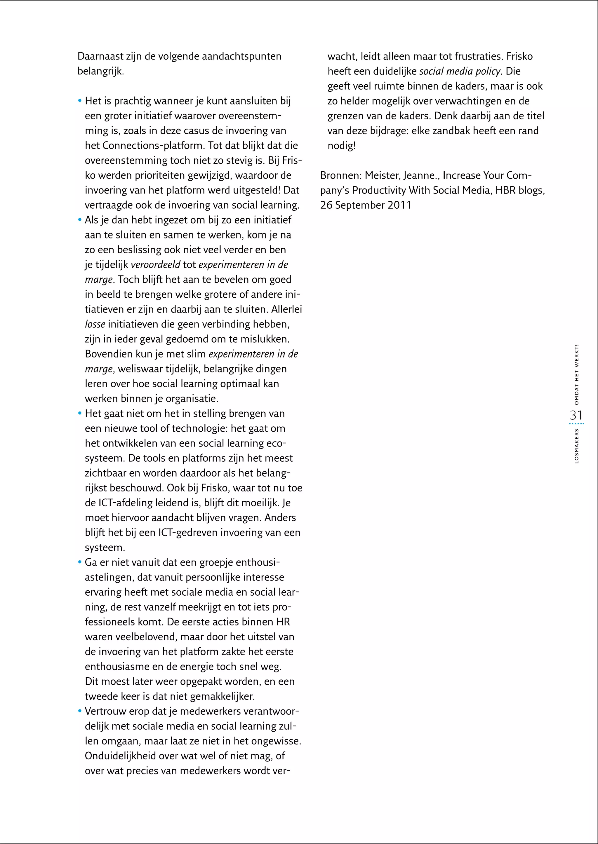 Daarnaast zijn de volgende aandachtspunten                 wacht, leidt alleen maar tot frustraties. Frisko
belangrijk.                                                heeft een duidelijke social media policy. Die
                                                           geeft veel ruimte binnen de kaders, maar is ook
•  et is prachtig wanneer je kunt aansluiten bij
  H                                                        zo helder mogelijk over verwachtingen en de
  een groter initiatief waarover overeenstem-              grenzen van de kaders. Denk daarbij aan de titel
  ming is, zoals in deze casus de invoering van            van deze bijdrage: elke zandbak heeft een rand
  het Connections-platform. Tot dat blijkt dat die         nodig!
  overeenstemming toch niet zo stevig is. Bij Fris-
  ko werden prioriteiten gewijzigd, waardoor de           Bronnen: Meister, Jeanne., Increase Your Com-
  invoering van het platform werd uitgesteld! Dat         pany’s Productivity With Social Media, HBR blogs,
  vertraagde ook de invoering van social learning.        26 September 2011
•  ls je dan hebt ingezet om bij zo een initiatief
  A
  aan te sluiten en samen te werken, kom je na
  zo een beslissing ook niet veel verder en ben
  je tijdelijk veroordeeld tot experimenteren in de
  marge. Toch blijft het aan te bevelen om goed
  in beeld te brengen welke grotere of andere ini-
  tiatieven er zijn en daarbij aan te sluiten. Allerlei
  losse initiatieven die geen verbinding hebben,
  zijn in ieder geval gedoemd om te mislukken.




                                                                                                              omdat het werkt!
  Bovendien kun je met slim experimenteren in de
  marge, weliswaar tijdelijk, belangrijke dingen
  leren over hoe social learning optimaal kan
  werken binnen je organisatie.
•  et gaat niet om het in stelling brengen van
  H                                                                                                           31
  een nieuwe tool of technologie: het gaat om




                                                                                                              losmakers
  het ontwikkelen van een social learning eco-
  systeem. De tools en platforms zijn het meest
  zichtbaar en worden daardoor als het belang-
  rijkst beschouwd. Ook bij Frisko, waar tot nu toe
  de ICT-afdeling leidend is, blijft dit moeilijk. Je
  moet hiervoor aandacht blijven vragen. Anders
  blijft het bij een ICT-gedreven invoering van een
  systeem.
•  a er niet vanuit dat een groepje enthousi-
  G
  astelingen, dat vanuit persoonlijke interesse
  ervaring heeft met sociale media en social lear-
  ning, de rest vanzelf meekrijgt en tot iets pro-
  fessioneels komt. De eerste acties binnen HR
  waren veelbelovend, maar door het uitstel van
  de invoering van het platform zakte het eerste
  enthousiasme en de energie toch snel weg.
  Dit moest later weer opgepakt worden, en een
  tweede keer is dat niet gemakkelijker.
•  ertrouw erop dat je medewerkers verantwoor-
  V
  delijk met sociale media en social learning zul-
  len omgaan, maar laat ze niet in het ongewisse.
  Onduidelijkheid over wat wel of niet mag, of
  over wat precies van medewerkers wordt ver-
 