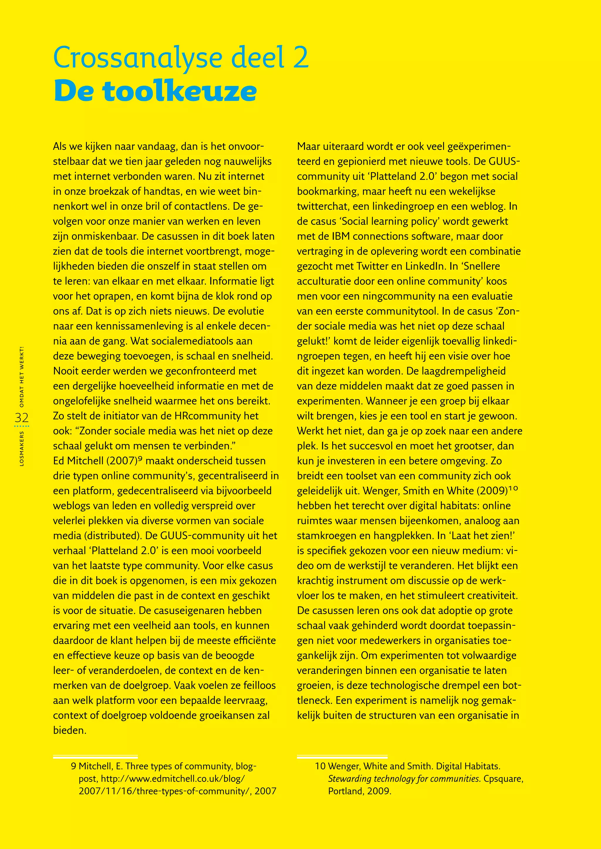 Crossanalyse deel 2
                   De toolkeuze
                   Als we kijken naar vandaag, dan is het onvoor-        Maar uiteraard wordt er ook veel geëxperimen-
                   stelbaar dat we tien jaar geleden nog nauwelijks      teerd en gepionierd met nieuwe tools. De GUUS-
                   met internet verbonden waren. Nu zit internet         community uit ‘Platteland 2.0’ begon met social
                   in onze broekzak of handtas, en wie weet bin-         bookmarking, maar heeft nu een wekelijkse
                   nenkort wel in onze bril of contactlens. De ge-       twitterchat, een linkedingroep en een weblog. In
                   volgen voor onze manier van werken en leven           de casus ‘Social learning policy’ wordt gewerkt
                   zijn onmiskenbaar. De casussen in dit boek laten      met de IBM connections software, maar door
                   zien dat de tools die internet voortbrengt, moge-     vertraging in de oplevering wordt een combinatie
                   lijkheden bieden die onszelf in staat stellen om      gezocht met Twitter en LinkedIn. In ‘Snellere
                   te leren: van elkaar en met elkaar. Informatie ligt   acculturatie door een online community’ koos
                   voor het oprapen, en komt bijna de klok rond op       men voor een ningcommunity na een evaluatie
                   ons af. Dat is op zich niets nieuws. De evolutie      van een eerste communitytool. In de casus ‘Zon-
                   naar een kennissamenleving is al enkele decen-        der sociale media was het niet op deze schaal
                   nia aan de gang. Wat socialemediatools aan            gelukt!’ komt de leider eigenlijk toevallig linkedi-
omdat het werkt!




                   deze beweging toevoegen, is schaal en snelheid.       ngroepen tegen, en heeft hij een visie over hoe
                   Nooit eerder werden we geconfronteerd met             dit ingezet kan worden. De laagdrempeligheid
                   een dergelijke hoeveelheid informatie en met de       van deze middelen maakt dat ze goed passen in
                   ongelofelijke snelheid waarmee het ons bereikt.       experimenten. Wanneer je een groep bij elkaar
32                 Zo stelt de initiator van de HRcommunity het          wilt brengen, kies je een tool en start je gewoon.
                   ook: “Zonder sociale media was het niet op deze       Werkt het niet, dan ga je op zoek naar een andere
losmakers




                   schaal gelukt om mensen te verbinden.”                plek. Is het succesvol en moet het grootser, dan
                   Ed Mitchell (2007)9 maakt onderscheid tussen          kun je investeren in een betere omgeving. Zo
                   drie typen online community’s, gecentraliseerd in     breidt een toolset van een community zich ook
                   een platform, gedecentraliseerd via bijvoorbeeld      geleidelijk uit. Wenger, Smith en White (2009)10
                   weblogs van leden en volledig verspreid over          hebben het terecht over digital habitats: online
                   velerlei plekken via diverse vormen van sociale       ruimtes waar mensen bijeenkomen, analoog aan
                   media (distributed). De GUUS-community uit het        stamkroegen en hangplekken. In ‘Laat het zien!’
                   verhaal ‘Platteland 2.0’ is een mooi voorbeeld        is specifiek gekozen voor een nieuw medium: vi-
                   van het laatste type community. Voor elke casus       deo om de werkstijl te veranderen. Het blijkt een
                   die in dit boek is opgenomen, is een mix gekozen      krachtig instrument om discussie op de werk-
                   van middelen die past in de context en geschikt       vloer los te maken, en het stimuleert creativiteit.
                   is voor de situatie. De casuseigenaren hebben         De casussen leren ons ook dat adoptie op grote
                   ervaring met een veelheid aan tools, en kunnen        schaal vaak gehinderd wordt doordat toepassin-
                   daardoor de klant helpen bij de meeste efficiënte     gen niet voor medewerkers in organisaties toe-
                   en effectieve keuze op basis van de beoogde           gankelijk zijn. Om experimenten tot volwaardige
                   leer- of veranderdoelen, de context en de ken-        veranderingen binnen een organisatie te laten
                   merken van de doelgroep. Vaak voelen ze feilloos      groeien, is deze technologische drempel een bot-
                   aan welk platform voor een bepaalde leervraag,        tleneck. Een experiment is namelijk nog gemak-
                   context of doelgroep voldoende groeikansen zal        kelijk buiten de structuren van een organisatie in
                   bieden.


                      9  itchell, E. Three types of community, blog-
                        M                                                    10  enger, White and Smith. Digital Habitats.
                                                                                W
                        post, http://www.edmitchell.co.uk/blog/                 Stewarding technology for communities. Cpsquare,
                        2007/11/16/three-types-of-community/, 2007              Portland, 2009.
 