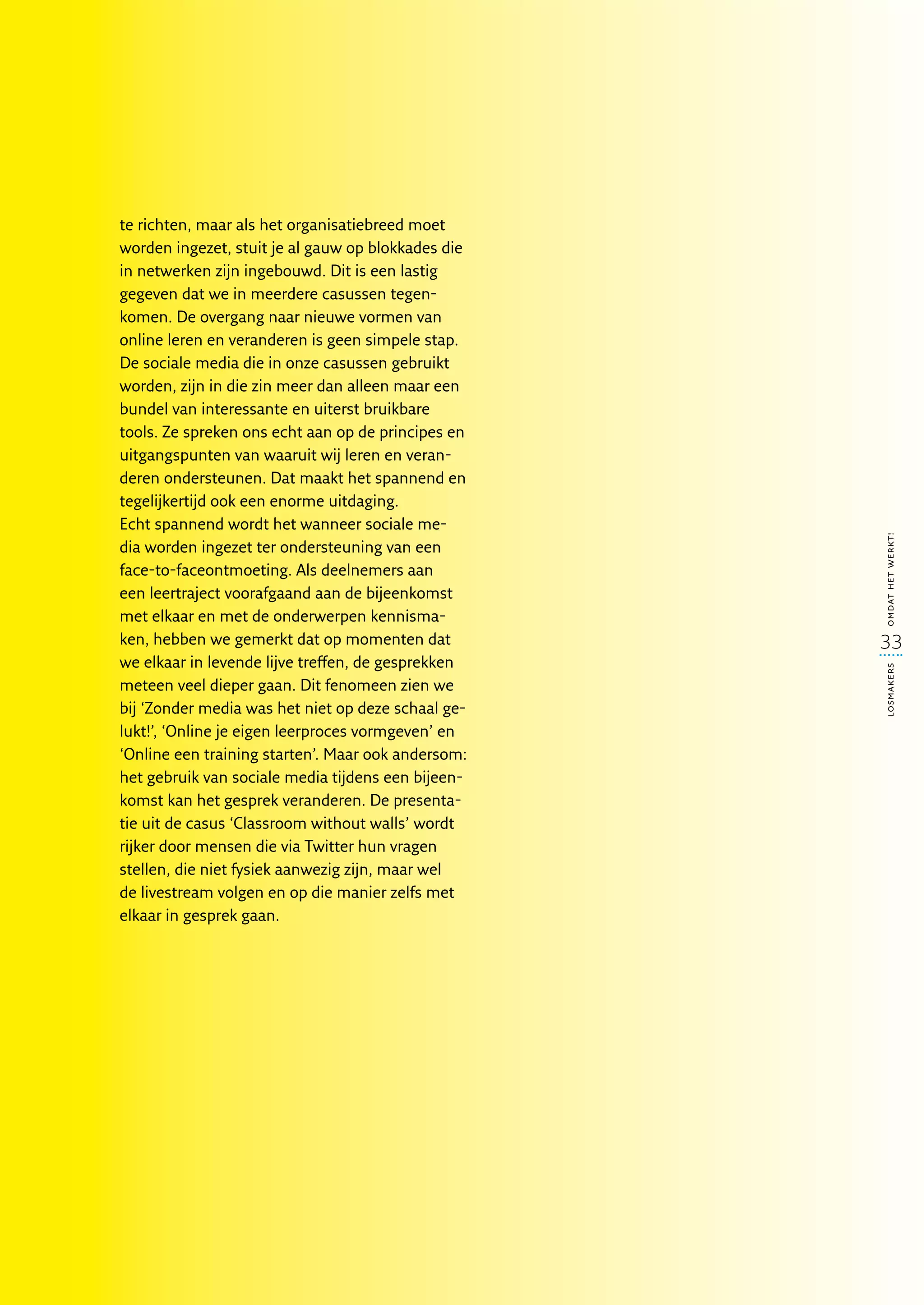 te richten, maar als het organisatiebreed moet
worden ingezet, stuit je al gauw op blokkades die
in netwerken zijn ingebouwd. Dit is een lastig
gegeven dat we in meerdere casussen tegen-
komen. De overgang naar nieuwe vormen van
online leren en veranderen is geen simpele stap.
De sociale media die in onze casussen gebruikt
worden, zijn in die zin meer dan alleen maar een
bundel van interessante en uiterst bruikbare
tools. Ze spreken ons echt aan op de principes en
uitgangspunten van waaruit wij leren en veran-
deren ondersteunen. Dat maakt het spannend en
tegelijkertijd ook een enorme uitdaging.
Echt spannend wordt het wanneer sociale me-




                                                    omdat het werkt!
dia worden ingezet ter ondersteuning van een
face-to-faceontmoeting. Als deelnemers aan
een leertraject voorafgaand aan de bijeenkomst
met elkaar en met de onderwerpen kennisma-
ken, hebben we gemerkt dat op momenten dat          33
we elkaar in levende lijve treffen, de gesprekken




                                                    losmakers
meteen veel dieper gaan. Dit fenomeen zien we
bij ‘Zonder media was het niet op deze schaal ge-
lukt!’, ‘Online je eigen leerproces vormgeven’ en
‘Online een training starten’. Maar ook andersom:
het gebruik van sociale media tijdens een bijeen-
komst kan het gesprek veranderen. De presenta-
tie uit de casus ‘Classroom without walls’ wordt
rijker door mensen die via Twitter hun vragen
stellen, die niet fysiek aanwezig zijn, maar wel
de livestream volgen en op die manier zelfs met
elkaar in gesprek gaan.
 