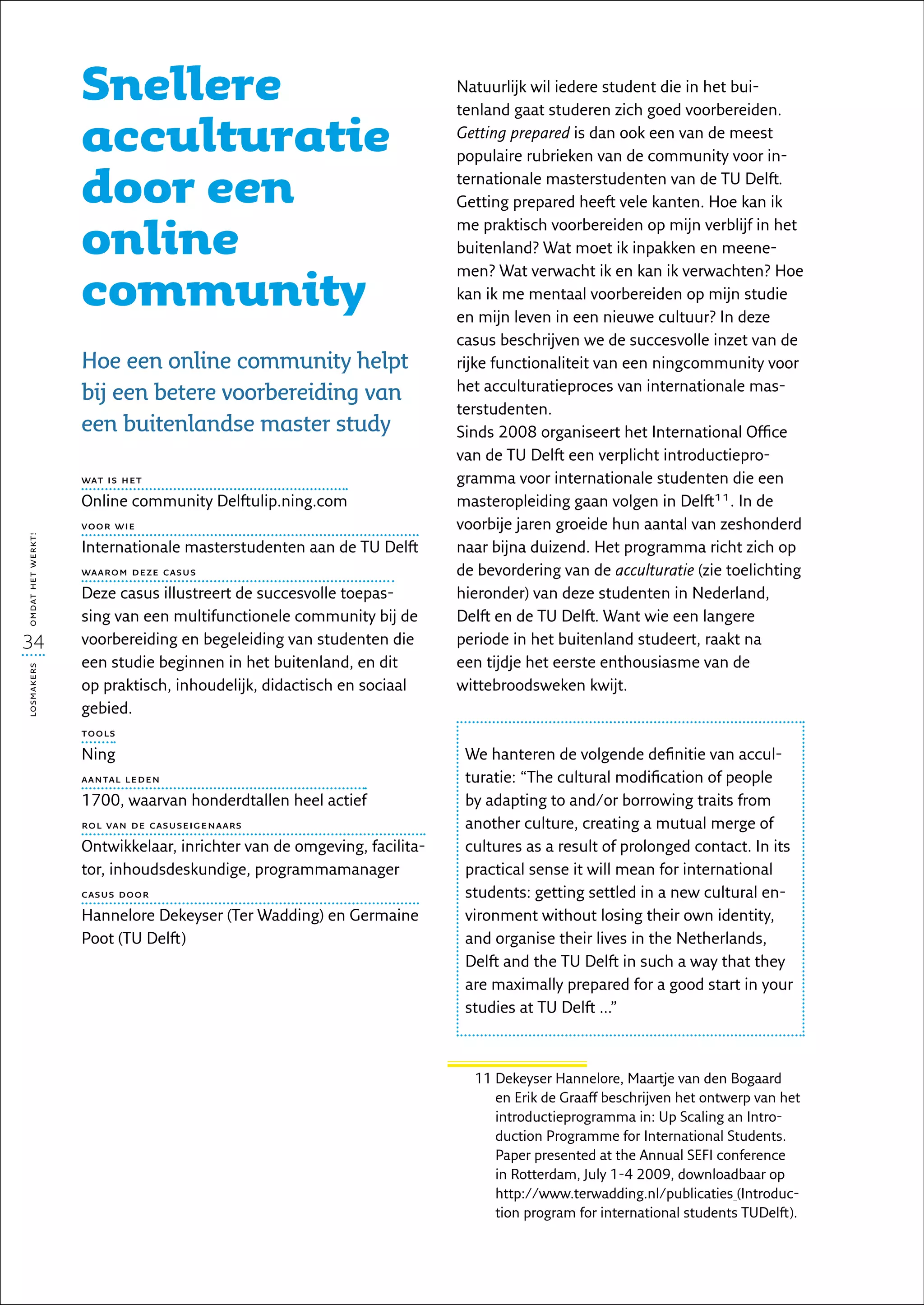 Snellere                                             Natuurlijk wil iedere student die in het bui-
                                                                        tenland gaat studeren zich goed voorbereiden.

                   acculturatie                                         Getting prepared is dan ook een van de meest
                                                                        populaire rubrieken van de community voor in-

                   door een                                             ternationale masterstudenten van de TU Delft.
                                                                        Getting prepared heeft vele kanten. Hoe kan ik

                   online
                                                                        me praktisch voorbereiden op mijn verblijf in het
                                                                        buitenland? Wat moet ik inpakken en meene-


                   community
                                                                        men? Wat verwacht ik en kan ik verwachten? Hoe
                                                                        kan ik me mentaal voorbereiden op mijn studie
                                                                        en mijn leven in een nieuwe cultuur? In deze
                                                                        casus beschrijven we de succesvolle inzet van de
                   Hoe een online community helpt                       rijke functionaliteit van een ningcommunity voor
                                                                        het acculturatieproces van internationale mas-
                   bij een betere voorbereiding van
                                                                        terstudenten.
                   een buitenlandse master study                        Sinds 2008 organiseert het International Office
                                                                        van de TU Delft een verplicht introductiepro-
                   wat is het                                           gramma voor internationale studenten die een
                   Online community Delftulip.ning.com                  masteropleiding gaan volgen in Delft11. In de
                   voor wie                                             voorbije jaren groeide hun aantal van zeshonderd
omdat het werkt!




                   Internationale masterstudenten aan de TU Delft       naar bijna duizend. Het programma richt zich op
                   waarom deze casus                                    de bevordering van de acculturatie (zie toelichting
                   Deze casus illustreert de succesvolle toepas-        hieronder) van deze studenten in Nederland,
                   sing van een multifunctionele community bij de       Delft en de TU Delft. Want wie een langere
34                 voorbereiding en begeleiding van studenten die       periode in het buitenland studeert, raakt na
                   een studie beginnen in het buitenland, en dit        een tijdje het eerste enthousiasme van de
losmakers




                   op praktisch, inhoudelijk, didactisch en sociaal     wittebroods­ eken kwijt.
                                                                                     w
                   gebied.
                   tools

                   Ning                                                  We hanteren de volgende definitie van accul-
                   aantal leden                                          turatie: “The cultural modification of people
                   1700, waarvan honderdtallen heel actief               by adapting to and/or borrowing traits from
                   rol van de casuseigenaars                             another culture, creating a mutual merge of
                   Ontwikkelaar, inrichter van de omgeving, facilita-    cultures as a result of prolonged contact. In its
                   tor, inhoudsdeskundige, programmamanager              practical sense it will mean for international
                   casus door                                            students: getting settled in a new cultural en-
                   Hannelore Dekeyser (Ter Wadding) en Germaine          vironment without losing their own identity,
                   Poot (TU Delft)                                       and organise their lives in the Netherlands,
                                                                         Delft and the TU Delft in such a way that they
                                                                         are maximally prepared for a good start in your
                                                                         studies at TU Delft ...”



                                                                          11  ekeyser Hannelore, Maartje van den Bogaard
                                                                             D
                                                                             en Erik de Graaff beschrijven het ontwerp van het
                                                                             introductieprogramma in: Up Scaling an Intro-
                                                                             duction Programme for International Students.
                                                                             Paper presented at the Annual SEFI conference
                                                                             in Rotterdam, July 1-4 2009, downloadbaar op
                                                                             http://www.terwadding.nl/publicaties (Introduc-
                                                                             tion program for international students TUDelft).
 