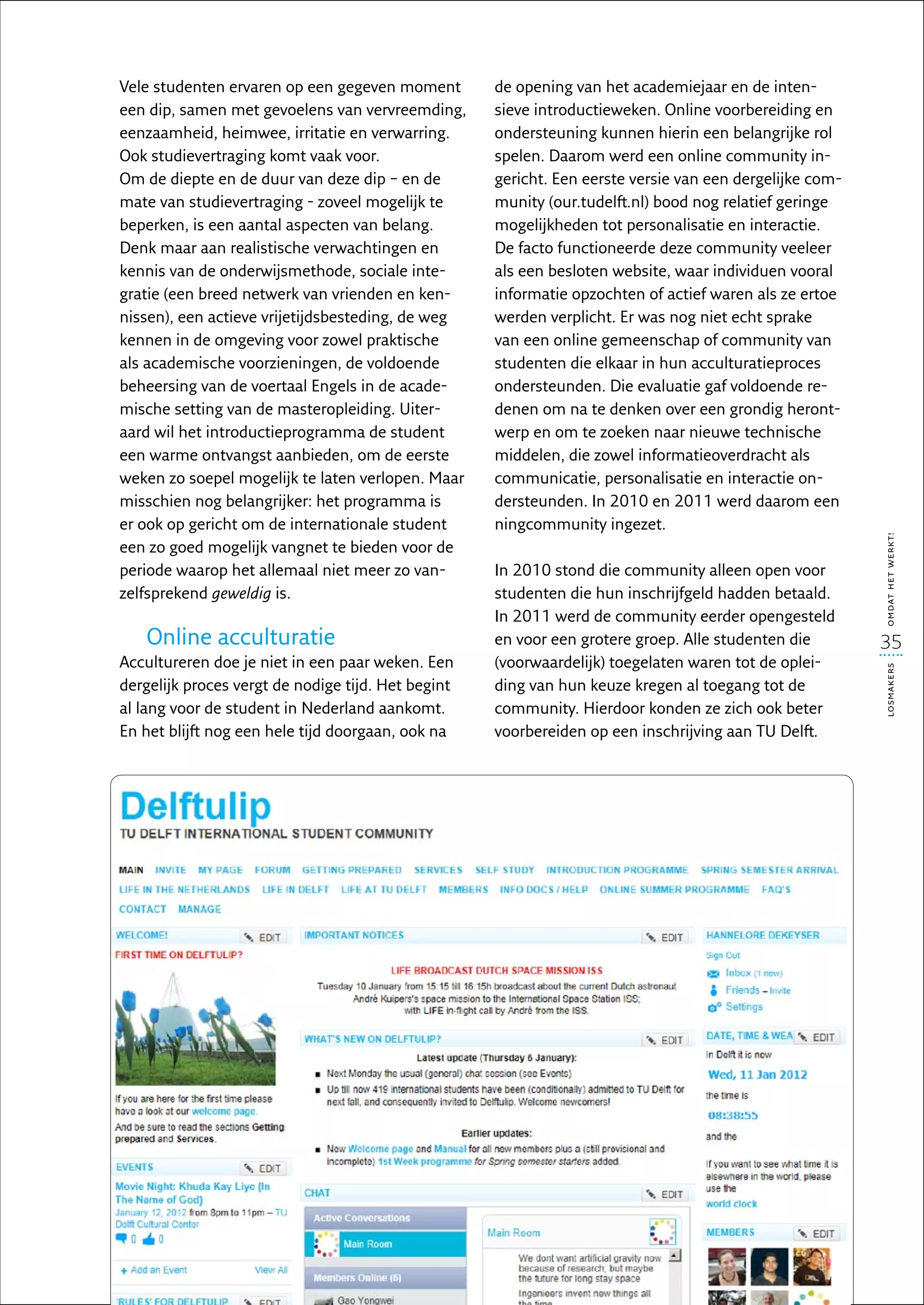 Vele studenten ervaren op een gegeven moment        de opening van het academiejaar en de inten-
een dip, samen met gevoelens van vervreemding,      sieve introductieweken. Online voorbereiding en
eenzaamheid, heimwee, irritatie en verwarring.      ondersteuning kunnen hierin een belangrijke rol
Ook studievertraging komt vaak voor.                spelen. Daarom werd een online community in-
Om de diepte en de duur van deze dip – en de        gericht. Een eerste versie van een dergelijke com-
mate van studievertraging - zoveel mogelijk te      munity (our.tudelft.nl) bood nog relatief geringe
beperken, is een aantal aspecten van belang.        mogelijkheden tot personalisatie en interactie.
Denk maar aan realistische verwachtingen en         De facto functioneerde deze community veeleer
kennis van de onderwijsmethode, sociale inte-       als een besloten website, waar individuen vooral
gratie (een breed netwerk van vrienden en ken-      informatie opzochten of actief waren als ze ertoe
nissen), een actieve vrijetijdsbesteding, de weg    werden verplicht. Er was nog niet echt sprake
kennen in de omgeving voor zowel praktische         van een online gemeenschap of community van
als academische voorzieningen, de voldoende         studenten die elkaar in hun acculturatieproces
beheersing van de voertaal Engels in de acade-      ondersteunden. Die evaluatie gaf voldoende re-
mische setting van de masteropleiding. Uiter-       denen om na te denken over een grondig heront-
aard wil het introductieprogramma de student        werp en om te zoeken naar nieuwe technische
een warme ontvangst aanbieden, om de eerste         middelen, die zowel informatieoverdracht als
weken zo soepel mogelijk te laten verlopen. Maar    communicatie, personalisatie en interactie on-
misschien nog belangrijker: het programma is        dersteunden. In 2010 en 2011 werd daarom een
er ook op gericht om de internationale student      ningcommunity ingezet.




                                                                                                         omdat het werkt!
een zo goed mogelijk vangnet te bieden voor de
periode waarop het allemaal niet meer zo van-       In 2010 stond die community alleen open voor
zelfsprekend geweldig is.                           studenten die hun inschrijfgeld hadden betaald.
                                                    In 2011 werd de community eerder opengesteld
   Online acculturatie                              en voor een grotere groep. Alle studenten die        35
Accultureren doe je niet in een paar weken. Een     (voorwaardelijk) toegelaten waren tot de oplei-




                                                                                                         losmakers
dergelijk proces vergt de nodige tijd. Het begint   ding van hun keuze kregen al toegang tot de
al lang voor de student in Nederland aankomt.       community. Hierdoor konden ze zich ook beter
En het blijft nog een hele tijd doorgaan, ook na    voorbereiden op een inschrijving aan TU Delft.
 