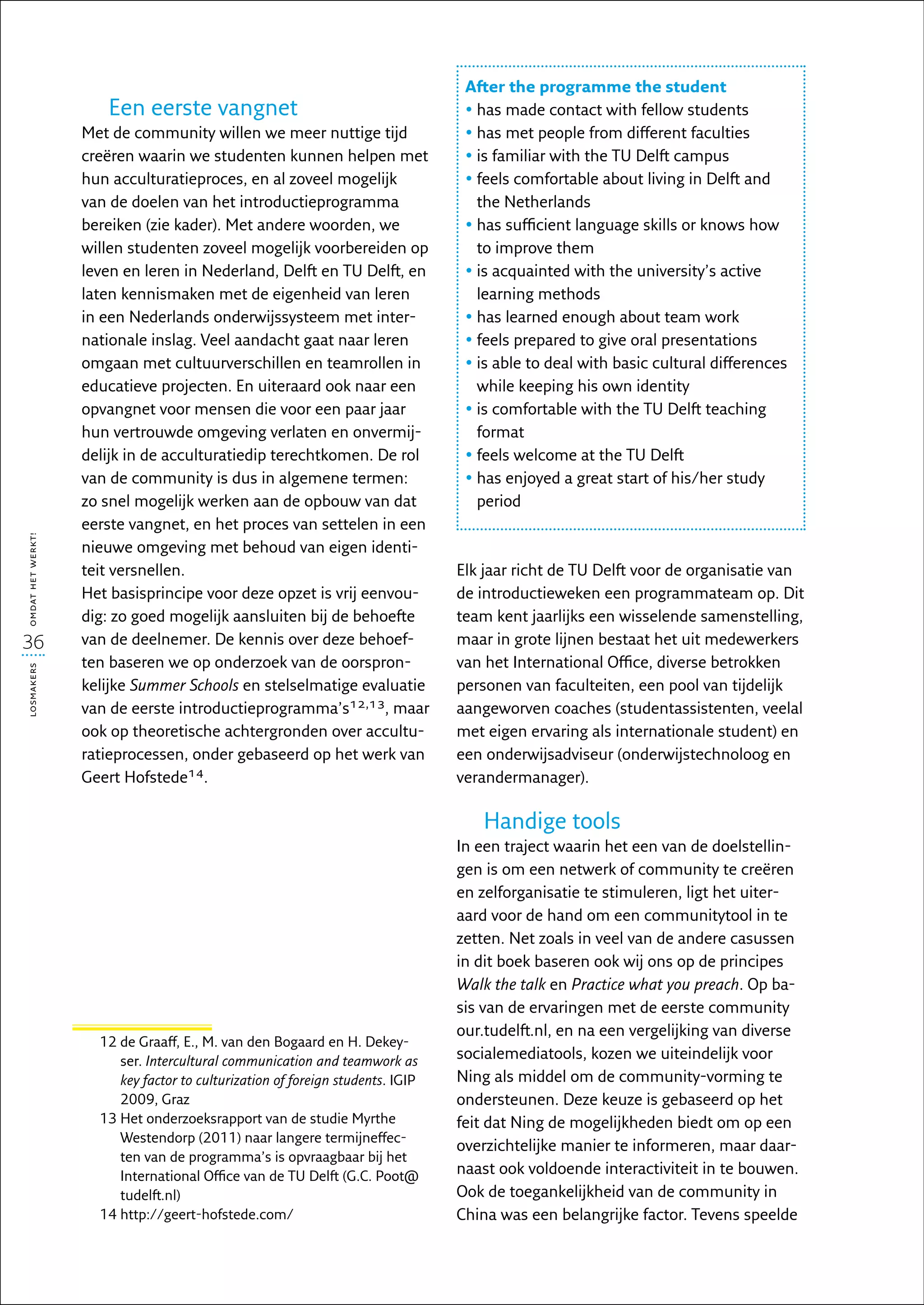 After the programme the student
                      Een eerste vangnet                                         •  as made contact with fellow students
                                                                                   h
                   Met de community willen we meer nuttige tijd                  •  as met people from different faculties
                                                                                   h
                   creëren waarin we studenten kunnen helpen met                 • s familiar with the TU Delft campus
                                                                                   i
                   hun acculturatieproces, en al zoveel mogelijk                 •  eels comfortable about living in Delft and
                                                                                   f
                   van de doelen van het introductieprogramma                      the Netherlands
                   bereiken (zie kader). Met andere woorden, we                  •  as sufficient language skills or knows how
                                                                                   h
                   willen studenten zoveel mogelijk voorbereiden op                to improve them
                   leven en leren in Nederland, Delft en TU Delft, en            • s acquainted with the university’s active
                                                                                   i
                   laten kennismaken met de eigenheid van leren                    learning methods
                   in een Nederlands onderwijssysteem met inter-                 •  as learned enough about team work
                                                                                   h
                   nationale inslag. Veel aandacht gaat naar leren               •  eels prepared to give oral presentations
                                                                                   f
                   omgaan met cultuurverschillen en teamrollen in                • s able to deal with basic cultural differences
                                                                                   i
                   educatieve projecten. En uiteraard ook naar een                 while keeping his own identity
                   opvangnet voor mensen die voor een paar jaar                  • s comfortable with the TU Delft teaching
                                                                                   i
                   hun vertrouwde omgeving verlaten en onvermij-                   format
                   delijk in de acculturatiedip terechtkomen. De rol             •  eels welcome at the TU Delft
                                                                                   f
                   van de community is dus in algemene termen:                   •  as enjoyed a great start of his/her study
                                                                                   h
                   zo snel mogelijk werken aan de opbouw van dat                   period
                   eerste vangnet, en het proces van settelen in een
omdat het werkt!




                   nieuwe omgeving met behoud van eigen identi-
                   teit versnellen.                                             Elk jaar richt de TU Delft voor de organisatie van
                   Het basisprincipe voor deze opzet is vrij eenvou-            de introductieweken een programmateam op. Dit
                   dig: zo goed mogelijk aansluiten bij de behoefte             team kent jaarlijks een wisselende samenstelling,
36                 van de deelnemer. De kennis over deze behoef-                maar in grote lijnen bestaat het uit medewerkers
                   ten baseren we op onderzoek van de oorspron-                 van het International Office, diverse betrokken
losmakers




                   kelijke Summer Schools en stelselmatige evaluatie            personen van faculteiten, een pool van tijdelijk
                   van de eerste introductieprogramma’s12,13, maar              aangeworven coaches (studentassistenten, veelal
                   ook op theoretische achtergronden over accultu-              met eigen ervaring als internationale student) en
                   ratieprocessen, onder gebaseerd op het werk van              een onderwijsadviseur (onderwijstechnoloog en
                   Geert Hofstede14.                                            verandermanager).

                                                                                   Handige tools
                                                                                In een traject waarin het een van de doelstellin-
                                                                                gen is om een netwerk of community te creëren
                                                                                en zelforganisatie te stimuleren, ligt het uiter-
                                                                                aard voor de hand om een communitytool in te
                                                                                zetten. Net zoals in veel van de andere casussen
                                                                                in dit boek baseren ook wij ons op de principes
                                                                                Walk the talk en Practice what you preach. Op ba-
                                                                                sis van de ervaringen met de eerste community
                                                                                our.tudelft.nl, en na een vergelijking van diverse
                     12  e Graaff, E., M. van den Bogaard en H. Dekey-
                        d
                        ser. Intercultural communication and teamwork as        socialemediatools, kozen we uiteindelijk voor
                        key factor to culturization of foreign students. IGIP   Ning als middel om de community-vorming te
                        2009, Graz                                              ondersteunen. Deze keuze is gebaseerd op het
                     13  et onderzoeksrapport van de studie Myrthe
                        H                                                       feit dat Ning de mogelijkheden biedt om op een
                        Westendorp (2011) naar langere termijneffec-
                                                                                overzichtelijke manier te informeren, maar daar-
                        ten van de programma’s is opvraagbaar bij het
                        International Office van de TU Delft (G.C. Poot@        naast ook voldoende interactiviteit in te bouwen.
                        tudelft.nl)                                             Ook de toegankelijkheid van de community in
                     14  ttp://geert-hofstede.com/
                        h                                                       China was een belangrijke factor. Tevens speelde
 