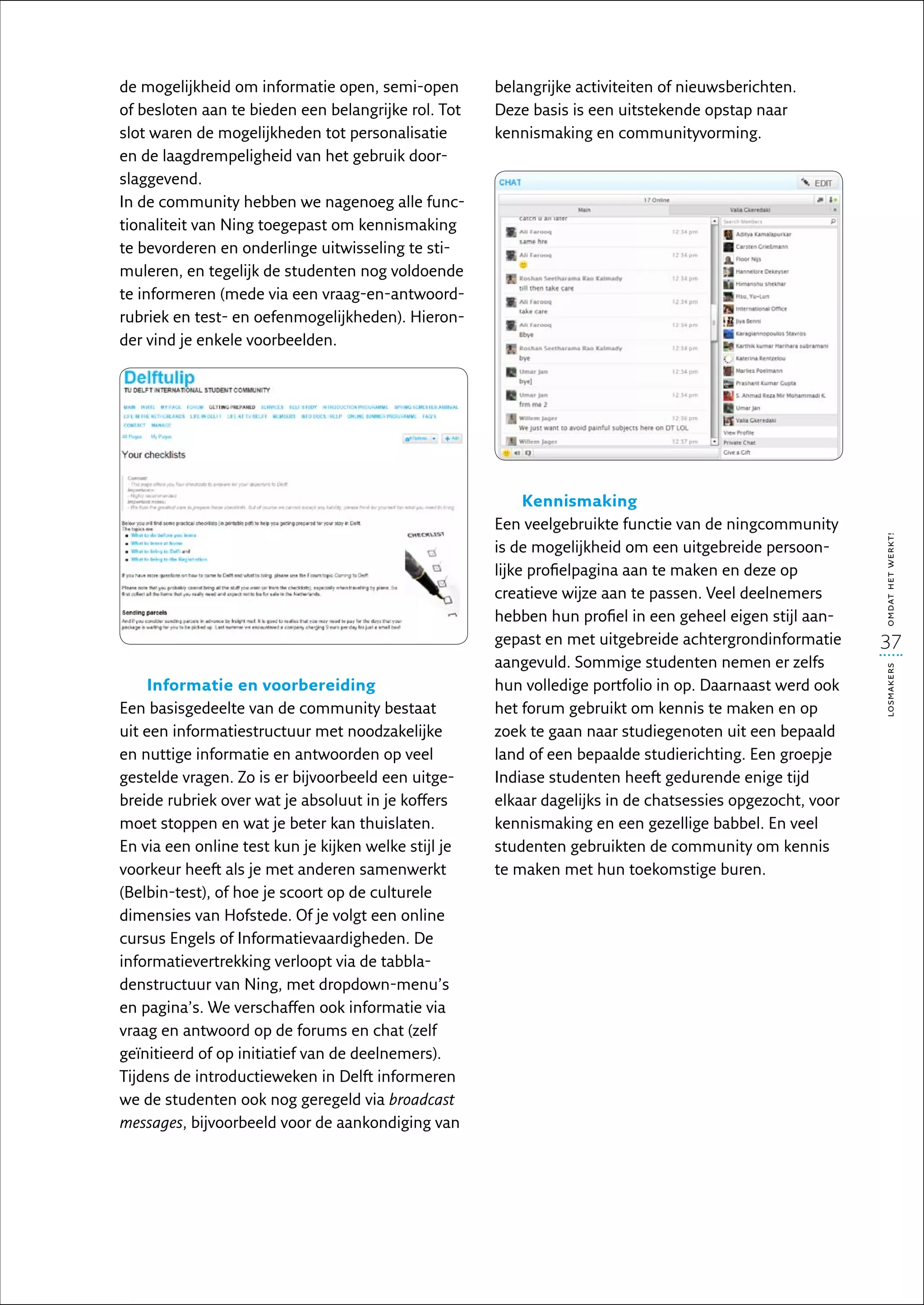 de mogelijkheid om informatie open, semi-open         belangrijke activiteiten of nieuwsberichten.
of besloten aan te bieden een belangrijke rol. Tot    Deze basis is een uitstekende opstap naar
slot waren de mogelijkheden tot personalisatie        kennis­ aking en communityvorming.
                                                            m
en de laagdrempeligheid van het gebruik door-
slaggevend.
In de community hebben we nagenoeg alle func-
tionaliteit van Ning toegepast om kennismaking
te bevorderen en onderlinge uitwisseling te sti-
muleren, en tegelijk de studenten nog voldoende
te informeren (mede via een vraag-en-antwoord-
rubriek en test- en oefenmogelijkheden). Hieron-
der vind je enkele voorbeelden.




                                                           Kennismaking
                                                      Een veelgebruikte functie van de ningcommunity




                                                                                                           omdat het werkt!
                                                      is de mogelijkheid om een uitgebreide persoon-
                                                      lijke profielpagina aan te maken en deze op
                                                      creatieve wijze aan te passen. Veel deelnemers
                                                      hebben hun profiel in een geheel eigen stijl aan-
                                                      gepast en met uitgebreide achtergrondinformatie      37
                                                      aangevuld. Sommige studenten nemen er zelfs




                                                                                                           losmakers
    Informatie en voorbereiding                       hun volledige portfolio in op. Daarnaast werd ook
Een basisgedeelte van de community bestaat            het forum gebruikt om kennis te maken en op
uit een informatiestructuur met noodzakelijke         zoek te gaan naar studiegenoten uit een bepaald
en nuttige informatie en antwoorden op veel           land of een bepaalde studierichting. Een groepje
gestelde vragen. Zo is er bijvoorbeeld een uitge-     Indiase studenten heeft gedurende enige tijd
breide rubriek over wat je absoluut in je koffers     elkaar dagelijks in de chatsessies opgezocht, voor
moet stoppen en wat je beter kan thuislaten.          kennismaking en een gezellige babbel. En veel
En via een online test kun je kijken welke stijl je   studenten gebruikten de community om kennis
voorkeur heeft als je met anderen samenwerkt          te maken met hun toekomstige buren.
(Belbin-test), of hoe je scoort op de culturele
dimensies van Hofstede. Of je volgt een online
cursus Engels of Informatievaardigheden. De
informatievertrekking verloopt via de tabbla-
denstructuur van Ning, met dropdown-menu’s
en pagina’s. We verschaffen ook informatie via
vraag en antwoord op de forums en chat (zelf
geïnitieerd of op initiatief van de deelnemers).
Tijdens de introductieweken in Delft informeren
we de studenten ook nog geregeld via broadcast
messages, bijvoorbeeld voor de aankondiging van
 