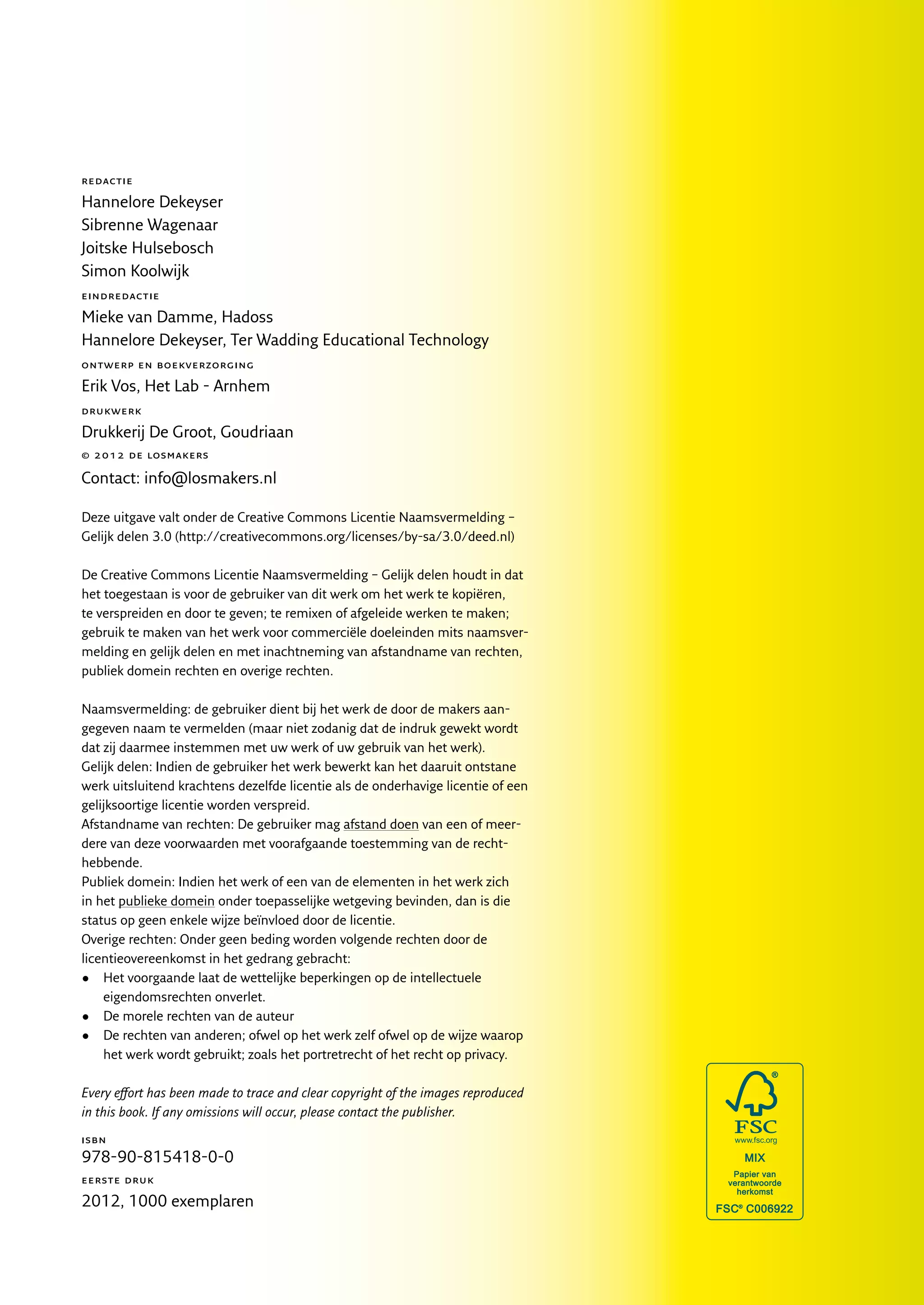 redactie

Hannelore Dekeyser
Sibrenne Wagenaar
Joitske Hulsebosch
Simon Koolwijk
eindredactie

Mieke van Damme, Hadoss
Hannelore Dekeyser, Ter Wadding Educational Technology
ontwerp en boekverzorging

Erik Vos, Het Lab - Arnhem
drukwerk

Drukkerij De Groot, Goudriaan
© 2012 de losmakers

Contact: info@losmakers.nl

Deze uitgave valt onder de Creative Commons Licentie Naamsvermelding –
Gelijk delen 3.0 (http://creativecommons.org/licenses/by-sa/3.0/deed.nl)

De Creative Commons Licentie Naamsvermelding – Gelijk delen houdt in dat
het toegestaan is voor de gebruiker van dit werk om het werk te kopiëren,
te verspreiden en door te geven; te remixen of afgeleide werken te maken;
gebruik te maken van het werk voor commerciële doeleinden mits naamsver-
melding en gelijk delen en met inachtneming van afstandname van rechten,
publiek domein rechten en overige rechten.

Naamsvermelding: de gebruiker dient bij het werk de door de makers aan­
gegeven naam te vermelden (maar niet zodanig dat de indruk gewekt wordt
dat zij daarmee instemmen met uw werk of uw gebruik van het werk).
Gelijk delen: Indien de gebruiker het werk bewerkt kan het daaruit ontstane
werk uitsluitend krachtens dezelfde licentie als de onderhavige licentie of een
gelijksoortige licentie worden verspreid.
Afstandname van rechten: De gebruiker mag afstand doen van een of meer-
dere van deze voorwaarden met voorafgaande toestemming van de recht­
hebbende.
Publiek domein: Indien het werk of een van de elementen in het werk zich
in het publieke domein onder toepasselijke wetgeving bevinden, dan is die
status op geen enkele wijze beïnvloed door de licentie.
Overige rechten: Onder geen beding worden volgende rechten door de
licentieovereenkomst in het gedrang gebracht:
•	 Het voorgaande laat de wettelijke beperkingen op de intellectuele
    eigendomsrechten onverlet.
•	 De morele rechten van de auteur
•	 De rechten van anderen; ofwel op het werk zelf ofwel op de wijze waarop
    het werk wordt gebruikt; zoals het portretrecht of het recht op privacy.

Every effort has been made to trace and clear copyright of the images reproduced
in this book. If any omissions will occur, please contact the publisher.
isbn
978-90-815418-0-0
eerste druk

2012, 1000 exemplaren
 