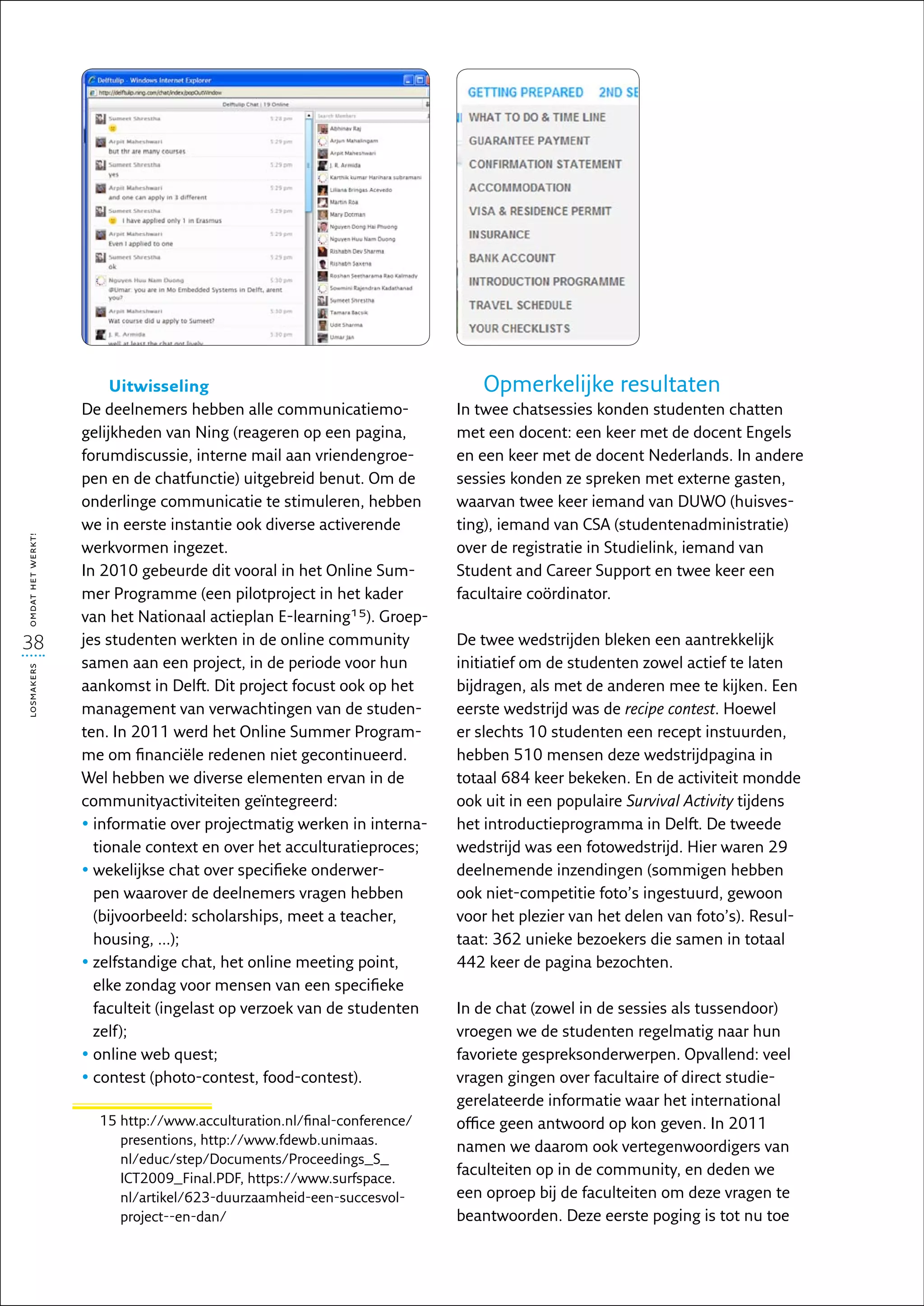 Uitwisseling                                        Opmerkelijke resultaten
                   De deelnemers hebben alle communicatiemo-             In twee chatsessies konden studenten chatten
                   gelijkheden van Ning (reageren op een pagina,         met een docent: een keer met de docent Engels
                   forumdiscussie, interne mail aan vriendengroe-        en een keer met de docent Nederlands. In andere
                   pen en de chatfunctie) uitgebreid benut. Om de        sessies konden ze spreken met externe gasten,
                   onderlinge communicatie te stimuleren, hebben         waarvan twee keer iemand van DUWO (huisves-
                   we in eerste instantie ook diverse activerende        ting), iemand van CSA (studentenadministratie)
omdat het werkt!




                   werkvormen ingezet.                                   over de registratie in Studielink, iemand van
                   In 2010 gebeurde dit vooral in het Online Sum-        Student and Career Support en twee keer een
                   mer Programme (een pilotproject in het kader          facultaire coördinator.
                   van het Nationaal actieplan E-learning15). Groep-
38                 jes studenten werkten in de online community          De twee wedstrijden bleken een aantrekkelijk
                   samen aan een project, in de periode voor hun         initiatief om de studenten zowel actief te laten
losmakers




                   aankomst in Delft. Dit project focust ook op het      bijdragen, als met de anderen mee te kijken. Een
                   management van verwachtingen van de studen-           eerste wedstrijd was de recipe contest. Hoewel
                   ten. In 2011 werd het Online Summer Program-          er slechts 10 studenten een recept instuurden,
                   me om financiële redenen niet gecontinueerd.          hebben 510 mensen deze wedstrijdpagina in
                   Wel hebben we diverse elementen ervan in de           totaal 684 keer bekeken. En de activiteit mondde
                   communityactiviteiten geïntegreerd:                   ook uit in een populaire Survival Activity tijdens
                   • informatie over projectmatig werken in interna-
                                                                        het introductieprogramma in Delft. De tweede
                     tionale context en over het acculturatieproces;     wedstrijd was een fotowedstrijd. Hier waren 29
                   • wekelijkse chat over specifieke onderwer-
                                                                        deelnemende inzendingen (sommigen hebben
                     pen waarover de deelnemers vragen hebben            ook niet-competitie foto’s ingestuurd, gewoon
                     (bijvoorbeeld: scholarships, meet a teacher,        voor het plezier van het delen van foto’s). Resul-
                     housing, ...);                                      taat: 362 unieke bezoekers die samen in totaal
                   • zelfstandige chat, het online meeting point,
                                                                        442 keer de pagina bezochten.
                     elke zondag voor mensen van een specifieke
                     faculteit (ingelast op verzoek van de studenten     In de chat (zowel in de sessies als tussendoor)
                     zelf);                                              vroegen we de studenten regelmatig naar hun
                   • online web quest;
                                                                        favoriete gespreksonderwerpen. Opvallend: veel
                   • contest (photo-contest, food-contest).
                                                                        vragen gingen over facultaire of direct studie-
                                                                         gerelateerde informatie waar het international
                     15  ttp://www.acculturation.nl/final-conference/
                        h                                                office geen antwoord op kon geven. In 2011
                        presentions, http://www.fdewb.unimaas.           namen we daarom ook vertegenwoordigers van
                        nl/educ/step/Documents/Proceedings_S_
                                                                         faculteiten op in de community, en deden we
                        ICT2009_Final.PDF, https://www.surfspace.
                        nl/artikel/623-duurzaamheid-een-succesvol-       een oproep bij de faculteiten om deze vragen te
                        project--en-dan/                                 beantwoorden. Deze eerste poging is tot nu toe
 