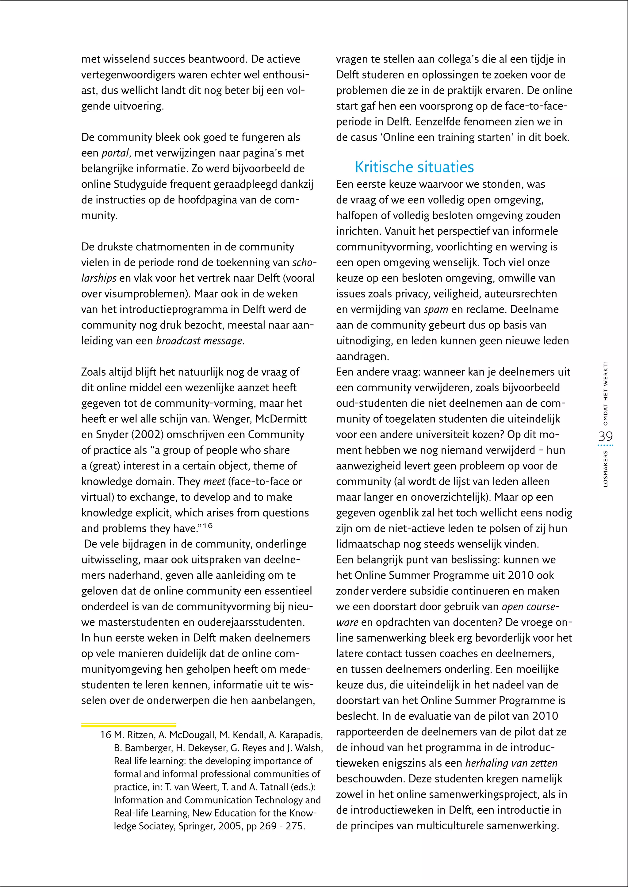 met wisselend succes beantwoord. De actieve                    vragen te stellen aan collega’s die al een tijdje in
vertegenwoordigers waren echter wel enthousi-                  Delft studeren en oplossingen te zoeken voor de
ast, dus wellicht landt dit nog beter bij een vol-             problemen die ze in de praktijk ervaren. De online
gende uitvoering.                                              start gaf hen een voorsprong op de face-to-face-
                                                               periode in Delft. Eenzelfde fenomeen zien we in
De community bleek ook goed te fungeren als                    de casus ‘Online een training starten’ in dit boek.
een portal, met verwijzingen naar pagina’s met
belangrijke informatie. Zo werd bijvoorbeeld de                    Kritische situaties
online Studyguide frequent geraadpleegd dankzij                Een eerste keuze waarvoor we stonden, was
de instructies op de hoofdpagina van de com-                   de vraag of we een volledig open omgeving,
munity.                                                        halfopen of volledig besloten omgeving zouden
                                                               inrichten. Vanuit het perspectief van informele
De drukste chatmomenten in de community                        communityvorming, voorlichting en werving is
vielen in de periode rond de toekenning van scho­              een open omgeving wenselijk. Toch viel onze
larships en vlak voor het vertrek naar Delft (vooral           keuze op een besloten omgeving, omwille van
over visumproblemen). Maar ook in de weken                     issues zoals privacy, veiligheid, auteursrechten
van het introductieprogramma in Delft werd de                  en vermijding van spam en reclame. Deelname
community nog druk bezocht, meestal naar aan-                  aan de community gebeurt dus op basis van
leiding van een broadcast message.                             uitnodiging, en leden kunnen geen nieuwe leden
                                                               aandragen.




                                                                                                                      omdat het werkt!
Zoals altijd blijft het natuurlijk nog de vraag of             Een andere vraag: wanneer kan je deelnemers uit
dit online middel een wezenlijke aanzet heeft                  een community verwijderen, zoals bijvoorbeeld
gegeven tot de community-vorming, maar het                     oud-studenten die niet deelnemen aan de com-
heeft er wel alle schijn van. Wenger, McDermitt                munity of toegelaten studenten die uiteindelijk
en Snyder (2002) omschrijven een Community                     voor een andere universiteit kozen? Op dit mo-         39
of practice als “a group of people who share                   ment hebben we nog niemand verwijderd – hun




                                                                                                                      losmakers
a (great) interest in a certain object, theme of               aanwezigheid levert geen probleem op voor de
knowledge domain. They meet (face-to-face or                   community (al wordt de lijst van leden alleen
virtual) to exchange, to develop and to make                   maar langer en onoverzichtelijk). Maar op een
knowledge explicit, which arises from questions                gegeven ogenblik zal het toch wellicht eens nodig
and problems they have.”16                                     zijn om de niet-actieve leden te polsen of zij hun
 De vele bijdragen in de community, onderlinge                 lidmaatschap nog steeds wenselijk vinden.
uitwisseling, maar ook uitspraken van deelne-                  Een belangrijk punt van beslissing: kunnen we
mers naderhand, geven alle aanleiding om te                    het Online Summer Programme uit 2010 ook
geloven dat de online community een essentieel                 zonder verdere subsidie continueren en maken
onderdeel is van de communityvorming bij nieu-                 we een doorstart door gebruik van open course­
we masterstudenten en ouderejaarsstudenten.                    ware en opdrachten van docenten? De vroege on-
In hun eerste weken in Delft maken deelnemers                  line samenwerking bleek erg bevorderlijk voor het
op vele manieren duidelijk dat de online com-                  latere contact tussen coaches en deelnemers,
munityomgeving hen geholpen heeft om mede-                     en tussen deelnemers onderling. Een moeilijke
studenten te leren kennen, informatie uit te wis-              keuze dus, die uiteindelijk in het nadeel van de
selen over de onderwerpen die hen aan­ elangen,
                                            b                  doorstart van het Online Summer Programme is
                                                               beslecht. In de evaluatie van de pilot van 2010
    16  . Ritzen, A. McDougall, M. Kendall, A. Karapadis,
       M                                                       rapporteerden de deelnemers van de pilot dat ze
       B. Bamberger, H. Dekeyser, G. Reyes and J. Walsh,       de inhoud van het programma in de introduc-
       Real life learning: the developing importance of        tieweken enigszins als een herhaling van zetten
       formal and informal professional communities of
                                                               beschouwden. Deze studenten kregen namelijk
       practice, in: T. van Weert, T. and A. Tatnall (eds.):
       Information and Communication Technology and
                                                               zowel in het online samenwerkingsproject, als in
       Real-life Learning, New Education for the Know-         de introductieweken in Delft, een introductie in
       ledge Sociatey, Springer, 2005, pp 269 - 275.           de principes van multiculturele samenwerking.
 