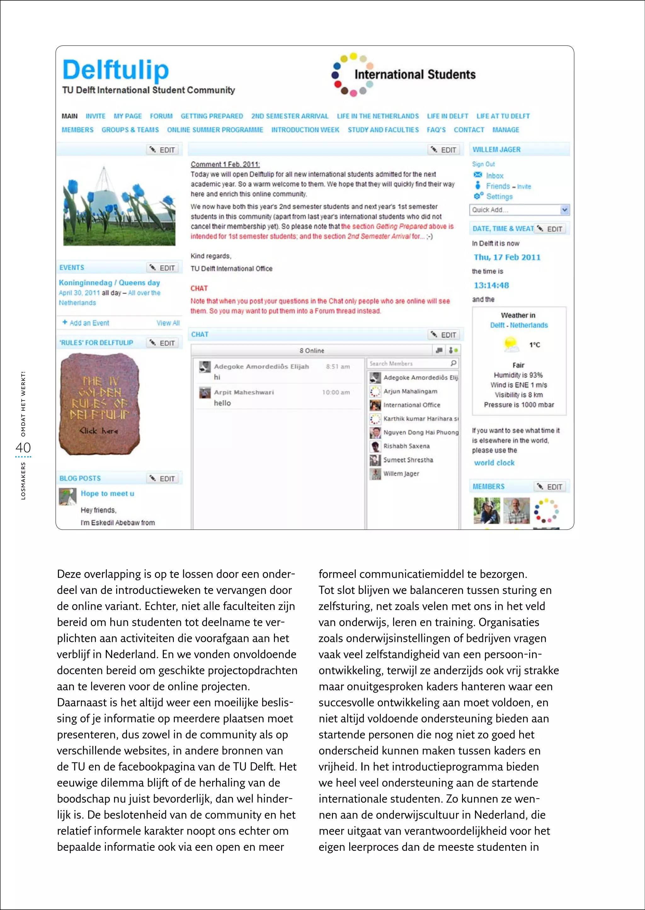 omdat het werkt!




40
losmakers




                   Deze overlapping is op te lossen door een onder-        formeel communicatiemiddel te bezorgen.
                   deel van de introductieweken te vervangen door          Tot slot blijven we balanceren tussen sturing en
                   de online variant. Echter, niet alle faculteiten zijn   zelfsturing, net zoals velen met ons in het veld
                   bereid om hun studenten tot deelname te ver-            van onderwijs, leren en training. Organisaties
                   plichten aan activiteiten die voorafgaan aan het        zoals onderwijsinstellingen of bedrijven vragen
                   verblijf in Nederland. En we vonden onvoldoende         vaak veel zelfstandigheid van een persoon-in-
                   docenten bereid om geschikte projectopdrachten          ontwikkeling, terwijl ze anderzijds ook vrij strakke
                   aan te leveren voor de online projecten.                maar onuitgesproken kaders hanteren waar een
                   Daarnaast is het altijd weer een moeilijke beslis-      succesvolle ontwikkeling aan moet voldoen, en
                   sing of je informatie op meerdere plaatsen moet         niet altijd voldoende ondersteuning bieden aan
                   presenteren, dus zowel in de community als op           startende personen die nog niet zo goed het
                   verschillende websites, in andere bronnen van           onderscheid kunnen maken tussen kaders en
                   de TU en de facebookpagina van de TU Delft. Het         vrijheid. In het introductieprogramma bieden
                   eeuwige dilemma blijft of de herhaling van de           we heel veel ondersteuning aan de startende
                   boodschap nu juist bevorderlijk, dan wel hinder-        internationale studenten. Zo kunnen ze wen-
                   lijk is. De beslotenheid van de community en het        nen aan de onderwijscultuur in Nederland, die
                   relatief informele karakter noopt ons echter om         meer uitgaat van verantwoordelijkheid voor het
                   bepaalde informatie ook via een open en meer            eigen leerproces dan de meeste studenten in
 