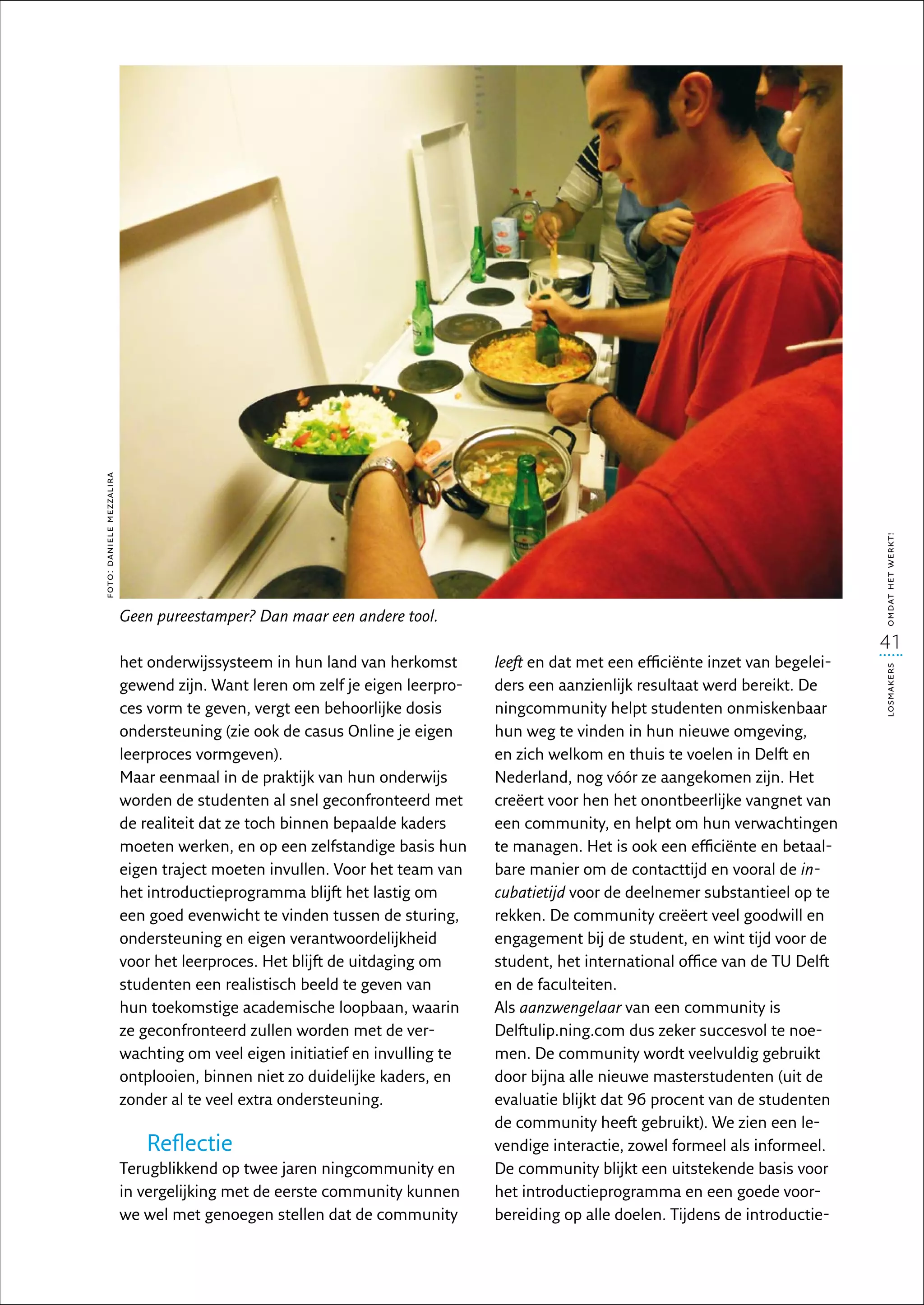 foto: daniele mezzalira




                                                                                                                                   omdat het werkt!
                          Geen pureestamper? Dan maar een andere tool.
                                                                                                                                   41
                          het onderwijssysteem in hun land van herkomst       leeft en dat met een efficiënte inzet van begelei-




                                                                                                                                   losmakers
                          gewend zijn. Want leren om zelf je eigen leerpro-   ders een aanzienlijk resultaat werd bereikt. De
                          ces vorm te geven, vergt een behoorlijke dosis      ningcommunity helpt studenten onmiskenbaar
                          ondersteuning (zie ook de casus Online je eigen     hun weg te vinden in hun nieuwe omgeving,
                          leerproces vormgeven).                              en zich welkom en thuis te voelen in Delft en
                          Maar eenmaal in de praktijk van hun onderwijs       Nederland, nog vóór ze aangekomen zijn. Het
                          worden de studenten al snel geconfronteerd met      creëert voor hen het onontbeerlijke vangnet van
                          de realiteit dat ze toch binnen bepaalde kaders     een community, en helpt om hun verwachtingen
                          moeten werken, en op een zelfstandige basis hun     te managen. Het is ook een efficiënte en betaal­
                          eigen traject moeten invullen. Voor het team van    bare manier om de contacttijd en vooral de in­
                          het introductieprogramma blijft het lastig om       cubatietijd voor de deelnemer substantieel op te
                          een goed evenwicht te vinden tussen de sturing,     rekken. De community creëert veel goodwill en
                          ondersteuning en eigen verantwoordelijkheid         engagement bij de student, en wint tijd voor de
                          voor het leerproces. Het blijft de uitdaging om     student, het international office van de TU Delft
                          studenten een realistisch beeld te geven van        en de faculteiten.
                          hun toekomstige academische loopbaan, waarin        Als aanzwengelaar van een community is
                          ze geconfronteerd zullen worden met de ver-         Delftulip.ning.com dus zeker succesvol te noe-
                          wachting om veel eigen initiatief en invulling te   men. De community wordt veelvuldig gebruikt
                          ontplooien, binnen niet zo duidelijke kaders, en    door bijna alle nieuwe masterstudenten (uit de
                          zonder al te veel extra ondersteuning.              evaluatie blijkt dat 96 procent van de studenten
                                                                              de community heeft gebruikt). We zien een le-
                             Reflectie                                        vendige interactie, zowel formeel als informeel.
                          Terugblikkend op twee jaren ningcommunity en        De community blijkt een uitstekende basis voor
                          in vergelijking met de eerste community kunnen      het introductieprogramma en een goede voor-
                          we wel met genoegen stellen dat de community        bereiding op alle doelen. Tijdens de introductie-
 