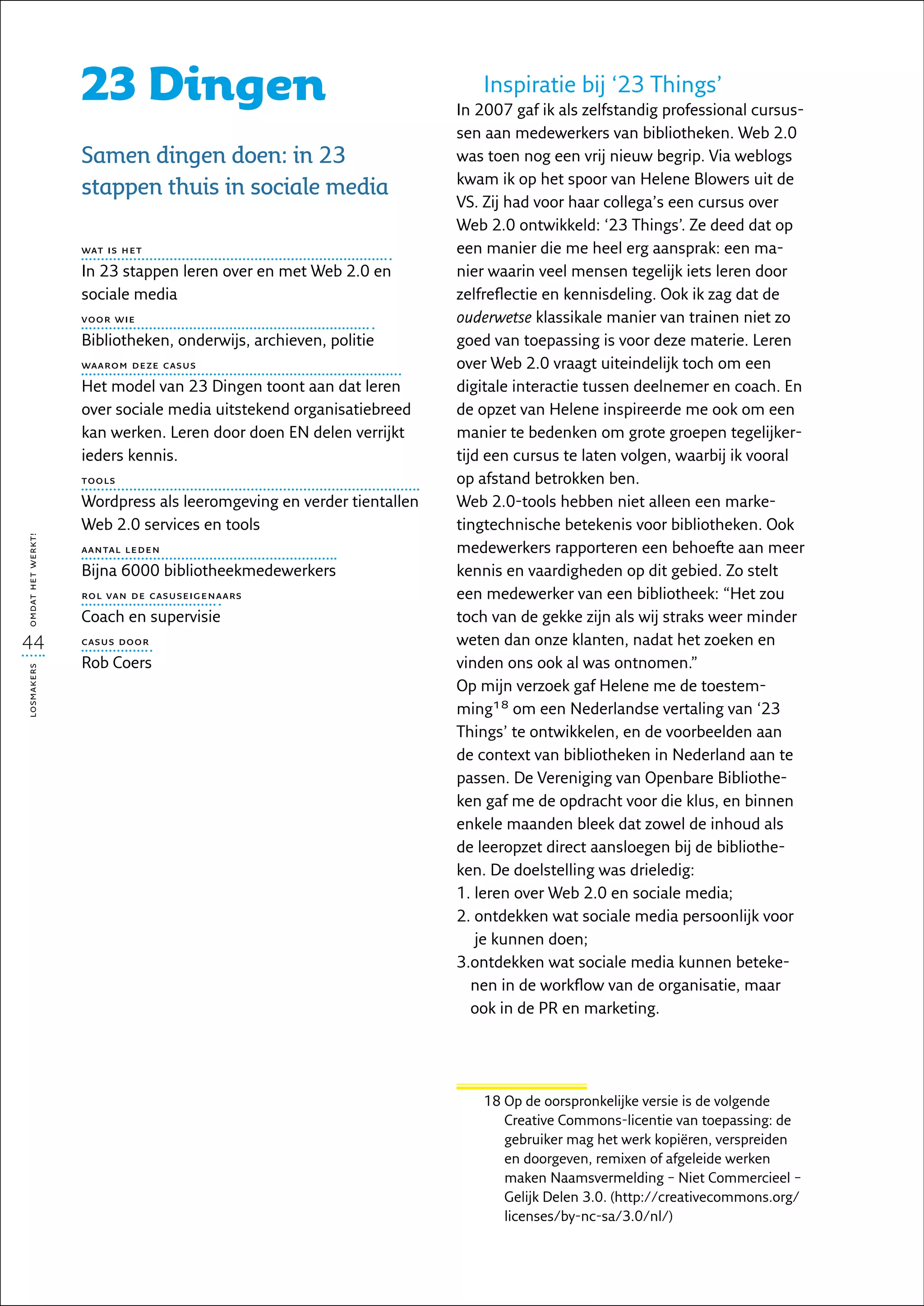 23 Dingen                                            Inspiratie bij ‘23 Things’
                                                                     In 2007 gaf ik als zelfstandig professional cursus-
                                                                     sen aan medewerkers van bibliotheken. Web 2.0
                   Samen dingen doen: in 23                          was toen nog een vrij nieuw begrip. Via weblogs
                                                                     kwam ik op het spoor van Helene Blowers uit de
                   stappen thuis in sociale media
                                                                     VS. Zij had voor haar collega’s een cursus over
                                                                     Web 2.0 ontwikkeld: ‘23 Things’. Ze deed dat op
                   wat is het                                        een manier die me heel erg aansprak: een ma-
                   In 23 stappen leren over en met Web 2.0 en        nier waarin veel mensen tegelijk iets leren door
                   sociale media                                     zelfreflectie en kennisdeling. Ook ik zag dat de
                   voor wie                                          ouderwetse klassikale manier van trainen niet zo
                   Bibliotheken, onderwijs, archieven, politie       goed van toepassing is voor deze materie. Leren
                   waarom deze casus                                 over Web 2.0 vraagt uiteindelijk toch om een
                   Het model van 23 Dingen toont aan dat leren       digitale interactie tussen deelnemer en coach. En
                   over sociale media uitstekend organisatiebreed    de opzet van Helene inspireerde me ook om een
                   kan werken. Leren door doen EN delen verrijkt     manier te bedenken om grote groepen tegelijker-
                   ieders kennis.                                    tijd een cursus te laten volgen, waarbij ik vooral
                   tools                                             op afstand betrokken ben.
                   Wordpress als leeromgeving en verder tientallen   Web 2.0-tools hebben niet alleen een marke-
                   Web 2.0 services en tools                         tingtechnische betekenis voor bibliotheken. Ook
omdat het werkt!




                   aantal leden                                      medewerkers rapporteren een behoefte aan meer
                   Bijna 6000 bibliotheekmedewerkers                 kennis en vaardigheden op dit gebied. Zo stelt
                   rol van de casuseigenaars                         een medewerker van een bibliotheek: “Het zou
                   Coach en supervisie                               toch van de gekke zijn als wij straks weer minder
44                 casus door                                        weten dan onze klanten, nadat het zoeken en
                   Rob Coers                                         vinden ons ook al was ontnomen.”
losmakers




                                                                     Op mijn verzoek gaf Helene me de toestem-
                                                                     ming18 om een Nederlandse vertaling van ‘23
                                                                     Things’ te ontwikkelen, en de voorbeelden aan
                                                                     de context van bibliotheken in Nederland aan te
                                                                     passen. De Vereniging van Openbare Bibliothe-
                                                                     ken gaf me de opdracht voor die klus, en binnen
                                                                     enkele maanden bleek dat zowel de inhoud als
                                                                     de leeropzet direct aansloegen bij de bibliothe-
                                                                     ken. De doelstelling was drieledig:
                                                                     1. leren over Web 2.0 en sociale media;
                                                                        
                                                                     2.  ntdekken wat sociale media persoonlijk voor
                                                                        o
                                                                        je kunnen doen;
                                                                     3. ntdekken wat sociale media kunnen beteke-
                                                                        o
                                                                        nen in de workflow van de organisatie, maar
                                                                        ook in de PR en marketing.




                                                                        18  p de oorspronkelijke versie is de volgende
                                                                           O
                                                                           Creative Commons-licentie van toepassing: de
                                                                           gebruiker mag het werk kopiëren, verspreiden
                                                                           en doorgeven, remixen of afgeleide werken
                                                                           maken Naamsvermelding – Niet Commercieel –
                                                                           Gelijk Delen 3.0. (http://creativecommons.org/
                                                                           licenses/by-nc-sa/3.0/nl/)
 
