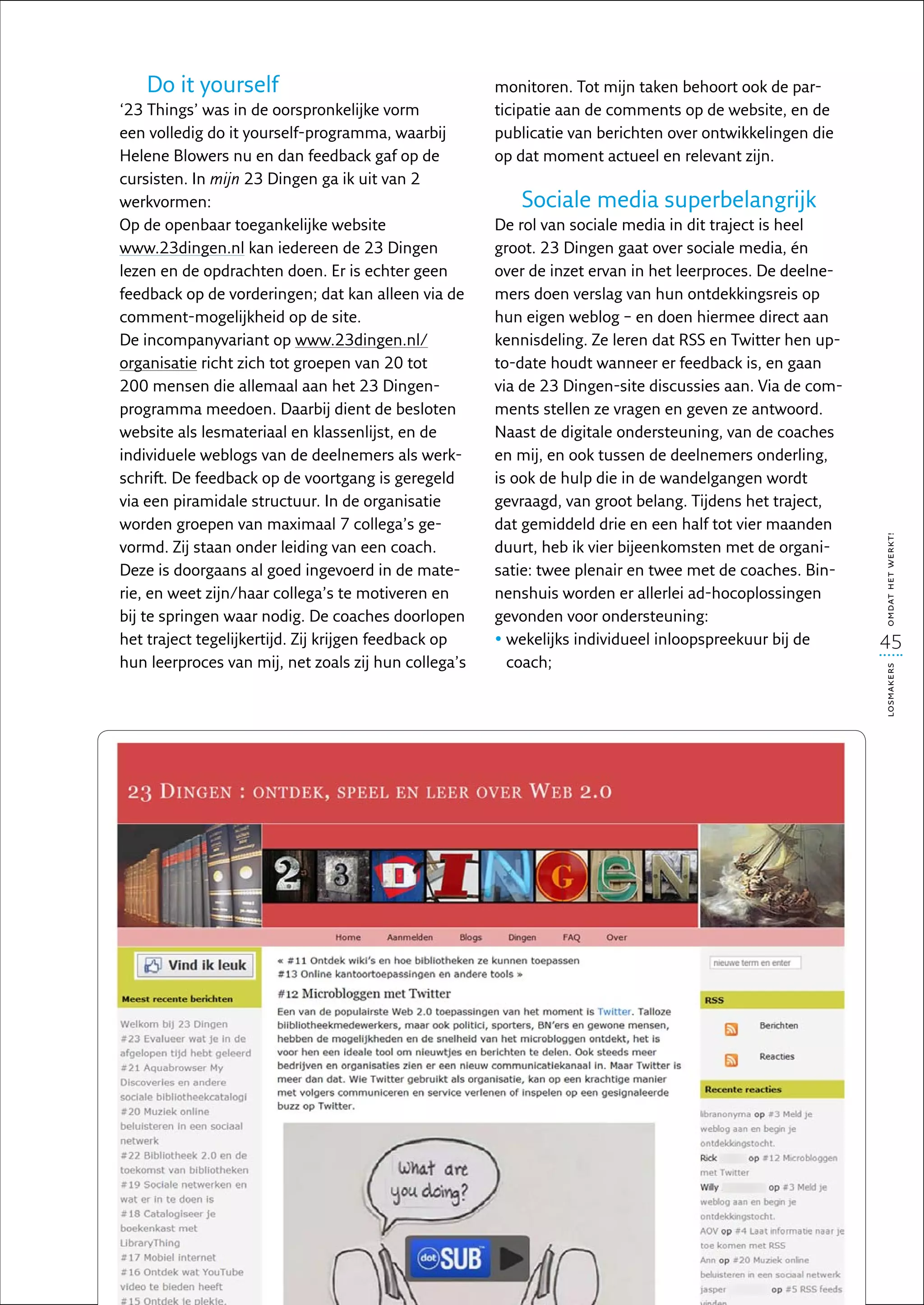Do it yourself                                     monitoren. Tot mijn taken behoort ook de par-
‘23 Things’ was in de oorspronkelijke vorm            ticipatie aan de comments op de website, en de
een volledig do it yourself-programma, waarbij        publicatie van berichten over ontwikkelingen die
Helene Blowers nu en dan feedback gaf op de           op dat moment actueel en relevant zijn. 
cursisten. In mijn 23 Dingen ga ik uit van 2
werkvormen:                                              Sociale media superbelangrijk
Op de openbaar toegankelijke website                  De rol van sociale media in dit traject is heel
www.23dingen.nl kan iedereen de 23 Dingen             groot. 23 Dingen gaat over sociale media, én
lezen en de opdrachten doen. Er is echter geen        over de inzet ervan in het leerproces. De deelne-
feedback op de vorderingen; dat kan alleen via de     mers doen verslag van hun ontdekkingsreis op
comment-mogelijkheid op de site.                      hun eigen weblog – en doen hiermee direct aan
De incompanyvariant op www.23dingen.nl/               kennisdeling. Ze leren dat RSS en Twitter hen up-
organisatie richt zich tot groepen van 20 tot         to-date houdt wanneer er feedback is, en gaan
200 mensen die allemaal aan het 23 Dingen-            via de 23 Dingen-site discussies aan. Via de com-
programma meedoen. Daarbij dient de besloten          ments stellen ze vragen en geven ze antwoord.
website als lesmateriaal en klassenlijst, en de       Naast de digitale ondersteuning, van de coaches
individuele weblogs van de deelnemers als werk-       en mij, en ook tussen de deelnemers onderling,
schrift. De feedback op de voortgang is geregeld      is ook de hulp die in de wandelgangen wordt
via een piramidale structuur. In de organisatie       gevraagd, van groot belang. Tijdens het traject,
worden groepen van maximaal 7 collega’s ge-           dat gemiddeld drie en een half tot vier maanden




                                                                                                          omdat het werkt!
vormd. Zij staan onder leiding van een coach.         duurt, heb ik vier bijeenkomsten met de organi-
Deze is doorgaans al goed ingevoerd in de mate-       satie: twee plenair en twee met de coaches. Bin-
rie, en weet zijn/haar collega’s te motiveren en      nenshuis worden er allerlei ad-hocoplossingen
bij te springen waar nodig. De coaches doorlopen      gevonden voor ondersteuning:
het traject tegelijkertijd. Zij krijgen feedback op   •  ekelijks individueel inloopspreekuur bij de
                                                        w                                                 45
hun leerproces van mij, net zoals zij hun collega’s     coach;




                                                                                                          losmakers
 