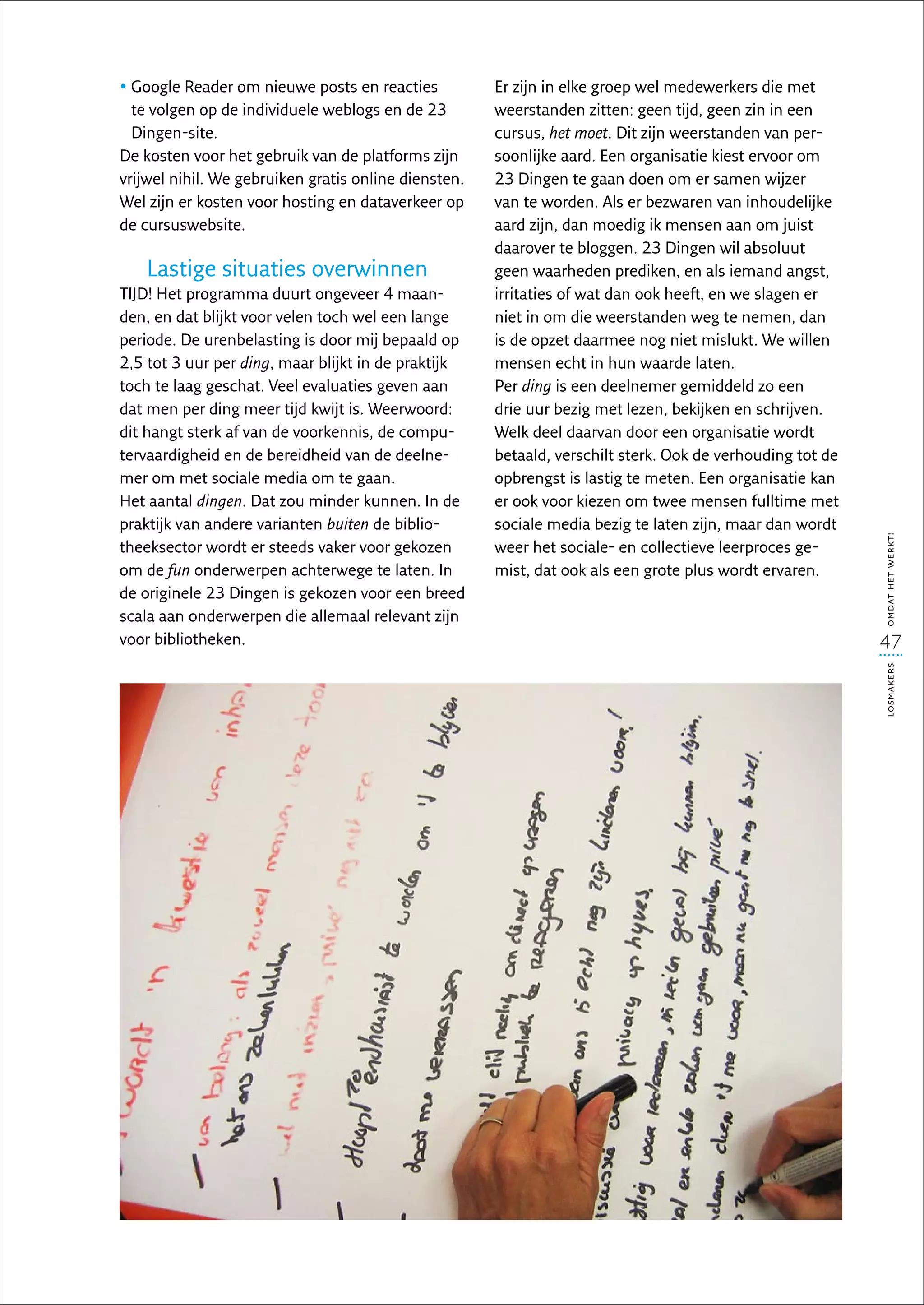 •  oogle Reader om nieuwe posts en reacties
  G                                                   Er zijn in elke groep wel medewerkers die met
  te volgen op de individuele weblogs en de 23        weerstanden zitten: geen tijd, geen zin in een
  Dingen-site.                                        cursus, het moet. Dit zijn weerstanden van per-
De kosten voor het gebruik van de platforms zijn      soonlijke aard. Een organisatie kiest ervoor om
vrijwel nihil. We gebruiken gratis online diensten.   23 Dingen te gaan doen om er samen wijzer
Wel zijn er kosten voor hosting en dataverkeer op     van te worden. Als er bezwaren van inhoudelijke
de cursuswebsite.                                     aard zijn, dan moedig ik mensen aan om juist
                                                      daarover te bloggen. 23 Dingen wil absoluut
    Lastige situaties overwinnen                      geen waarheden prediken, en als iemand angst,
TIJD! Het programma duurt ongeveer 4 maan-            irritaties of wat dan ook heeft, en we slagen er
den, en dat blijkt voor velen toch wel een lange      niet in om die weerstanden weg te nemen, dan
periode. De urenbelasting is door mij bepaald op      is de opzet daarmee nog niet mislukt. We willen
2,5 tot 3 uur per ding, maar blijkt in de praktijk    mensen echt in hun waarde laten.
toch te laag geschat. Veel evaluaties geven aan       Per ding is een deelnemer gemiddeld zo een
dat men per ding meer tijd kwijt is. Weerwoord:       drie uur bezig met lezen, bekijken en schrijven.
dit hangt sterk af van de voorkennis, de compu-       Welk deel daarvan door een organisatie wordt
tervaardigheid en de bereidheid van de deelne-        betaald, verschilt sterk. Ook de verhouding tot de
mer om met sociale media om te gaan.                  opbrengst is lastig te meten. Een organisatie kan
Het aantal dingen. Dat zou minder kunnen. In de       er ook voor kiezen om twee mensen fulltime met
praktijk van andere varianten buiten de biblio-       sociale media bezig te laten zijn, maar dan wordt




                                                                                                           omdat het werkt!
theeksector wordt er steeds vaker voor gekozen        weer het sociale- en collectieve leerproces ge-
om de fun onderwerpen achterwege te laten. In         mist, dat ook als een grote plus wordt ervaren.
de originele 23 Dingen is gekozen voor een breed
scala aan onderwerpen die allemaal relevant zijn
voor bibliotheken.                                                                                         47




                                                                                                           losmakers
 
