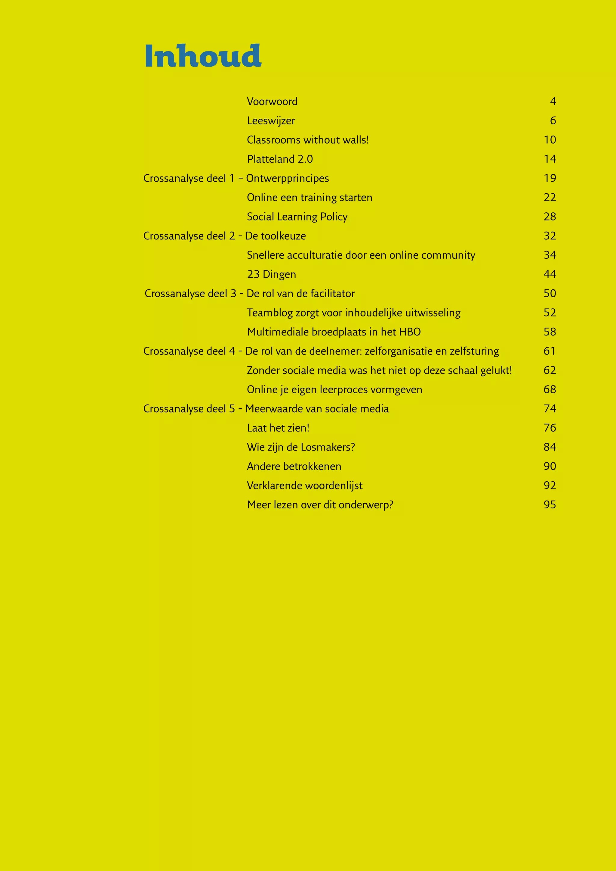 Inhoud
                       Voorwoord	                                                   4
                       Leeswijzer	                                                  6
                       Classrooms without walls!	                                  10
                       Platteland 2.0	                                             14
Crossanalyse deel 1 – Ontwerpprincipes	                                            19
                       Online een training starten	                                22
                       Social Learning Policy	                                     28
Crossanalyse deel 2 - De toolkeuze	                                                32
                       Snellere acculturatie door een online community	            34
                       23 Dingen	                                                  44
Crossanalyse deel 3 - De rol van de facilitator	                                   50
                       Teamblog zorgt voor inhoudelijke uitwisseling	              52
                       Multimediale broedplaats in het HBO	                        58
Crossanalyse deel 4 - De rol van de deelnemer: zelforganisatie en zelfsturing	     61
                       Zonder sociale media was het niet op deze schaal gelukt!	   62
                       Online je eigen leerproces vormgeven	                       68
Crossanalyse deel 5 - Meerwaarde van sociale media	                                74
                       Laat het zien!	                                             76
                       Wie zijn de Losmakers?	                                     84
                       Andere betrokkenen	                                         90
                       Verklarende woordenlijst	                                   92
                       Meer lezen over dit onderwerp?	                             95
 