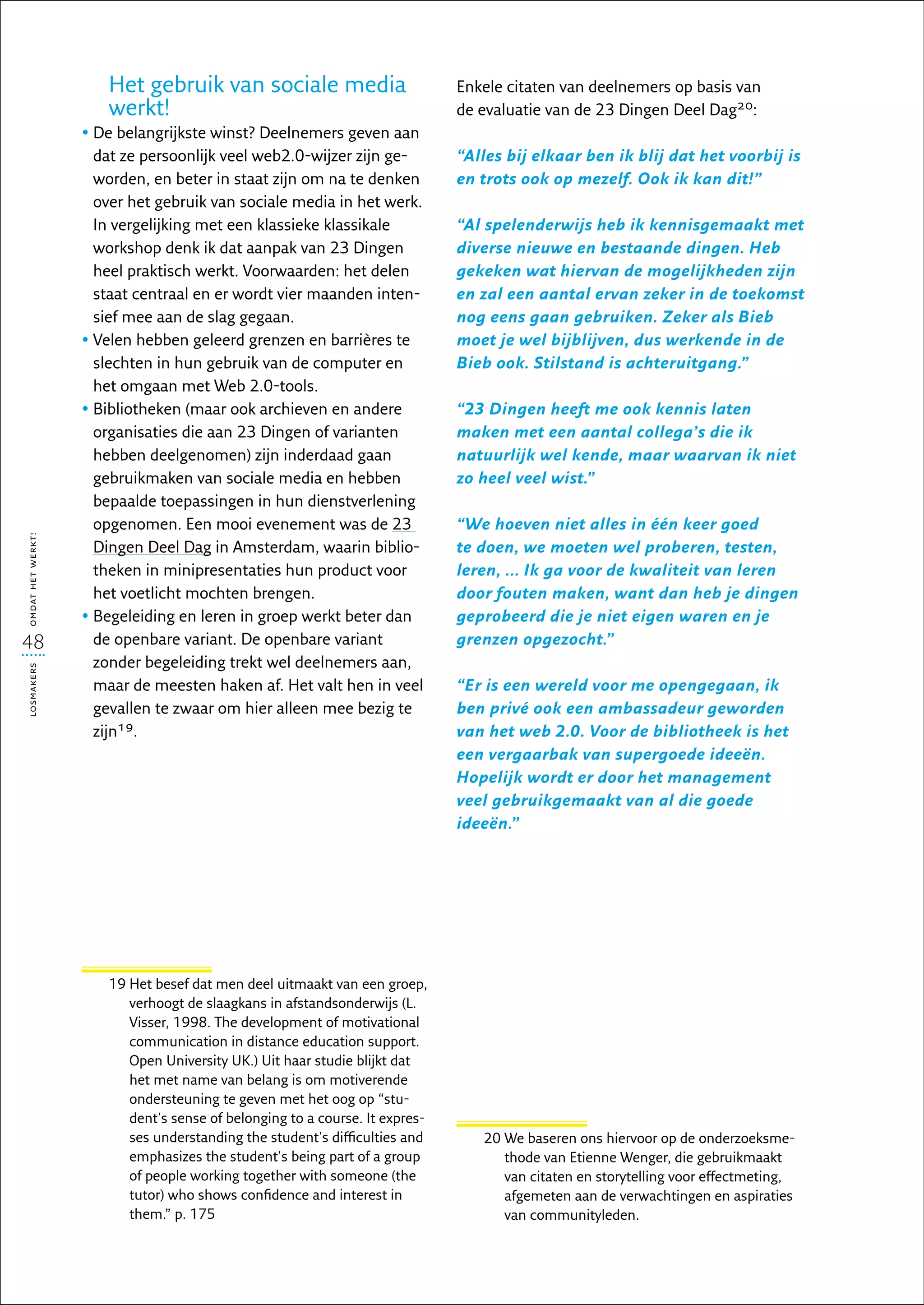 Het gebruik van sociale media                          Enkele citaten van deelnemers op basis van
                      werkt!                                                 de evaluatie van de 23 Dingen Deel Dag20:
                   •  e belangrijkste winst? Deelnemers geven aan
                     D
                     dat ze persoonlijk veel web2.0-wijzer zijn ge-          “Alles bij elkaar ben ik blij dat het voorbij is
                     worden, en beter in staat zijn om na te denken          en trots ook op mezelf. Ook ik kan dit!”
                     over het gebruik van sociale media in het werk.
                     In vergelijking met een klassieke klassikale            “Al spelenderwijs heb ik kennisgemaakt met
                     workshop denk ik dat aanpak van 23 Dingen               diverse nieuwe en bestaande dingen. Heb
                     heel praktisch werkt. Voorwaarden: het delen            gekeken wat hiervan de mogelijkheden zijn
                     staat centraal en er wordt vier maanden inten-          en zal een aantal ervan zeker in de toekomst
                     sief mee aan de slag gegaan.                            nog eens gaan gebruiken. Zeker als Bieb
                   •  elen hebben geleerd grenzen en barrières te
                     V                                                       moet je wel bijblijven, dus werkende in de
                     slechten in hun gebruik van de computer en              Bieb ook. Stilstand is achteruitgang.”
                     het omgaan met Web 2.0-tools.
                   •  ibliotheken (maar ook archieven en andere
                     B                                                       “23 Dingen heeft me ook kennis laten
                     organisaties die aan 23 Dingen of varianten             maken met een aantal collega’s die ik
                     hebben deelgenomen) zijn inderdaad gaan                 natuurlijk wel kende, maar waarvan ik niet
                     gebruikmaken van sociale media en hebben                zo heel veel wist.”
                     bepaalde toepassingen in hun dienstverlening
                     opgenomen. Een mooi evenement was de 23                 “We hoeven niet alles in één keer goed
omdat het werkt!




                     Dingen Deel Dag in Amsterdam, waarin biblio-            te doen, we moeten wel proberen, testen,
                     theken in minipresentaties hun product voor             leren, ... Ik ga voor de kwaliteit van leren
                     het voetlicht mochten brengen.                          door fouten maken, want dan heb je dingen
                   •  egeleiding en leren in groep werkt beter dan
                     B                                                       geprobeerd die je niet eigen waren en je
48                   de openbare variant. De openbare variant                grenzen opgezocht.”
                     zonder begeleiding trekt wel deelnemers aan,
losmakers




                     maar de meesten haken af. Het valt hen in veel          “Er is een wereld voor me opengegaan, ik
                     gevallen te zwaar om hier alleen mee bezig te           ben privé ook een ambassadeur geworden
                     zijn19.                                                 van het web 2.0. Voor de bibliotheek is het
                                                                             een vergaarbak van supergoede ideeën.
                                                                             Hopelijk wordt er door het management
                                                                             veel gebruikgemaakt van al die goede
                                                                             ideeën.”




                      19  et besef dat men deel uitmaakt van een groep,
                         H
                         verhoogt de slaagkans in afstandsonderwijs (L.
                         Visser, 1998. The development of motivational
                         communication in distance education support.
                         Open University UK.) Uit haar studie blijkt dat
                         het met name van belang is om motiverende
                         ondersteuning te geven met het oog op “stu-
                         dent's sense of belonging to a course. It expres-
                         ses understanding the student's difficulties and       20  e baseren ons hiervoor op de onderzoeksme-
                                                                                   W
                         emphasizes the student's being part of a group            thode van Etienne Wenger, die gebruikmaakt
                         of people working together with someone (the              van citaten en storytelling voor effectmeting,
                         tutor) who shows confidence and interest in               afgemeten aan de verwachtingen en aspiraties
                         them.” p. 175                                             van communityleden.
 