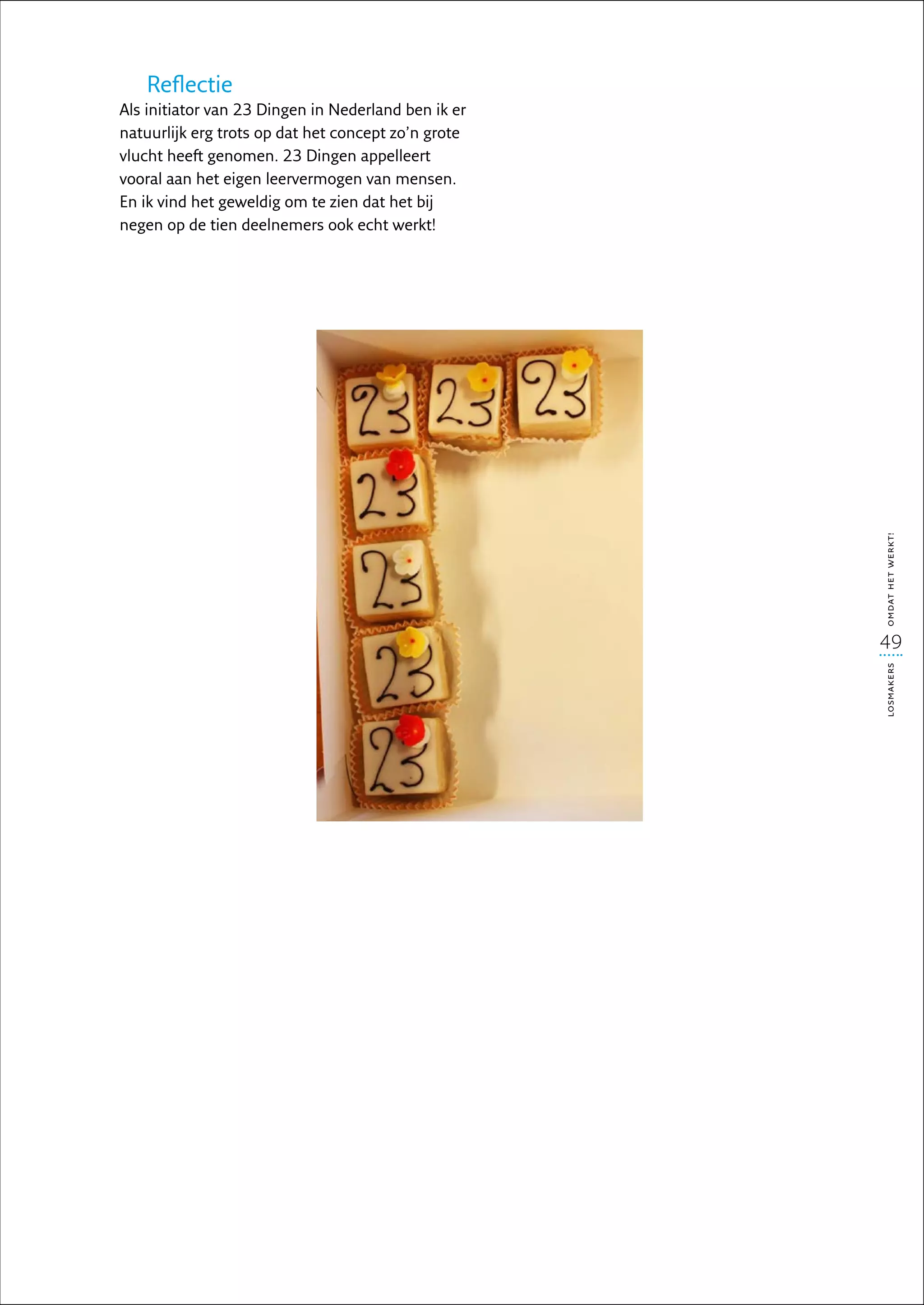 Reflectie
Als initiator van 23 Dingen in Nederland ben ik er
natuurlijk erg trots op dat het concept zo’n grote
vlucht heeft genomen. 23 Dingen appelleert
vooral aan het eigen leervermogen van mensen.
En ik vind het geweldig om te zien dat het bij
negen op de tien deelnemers ook echt werkt!




                                                     omdat het werkt!
                                                     49




                                                     losmakers
 