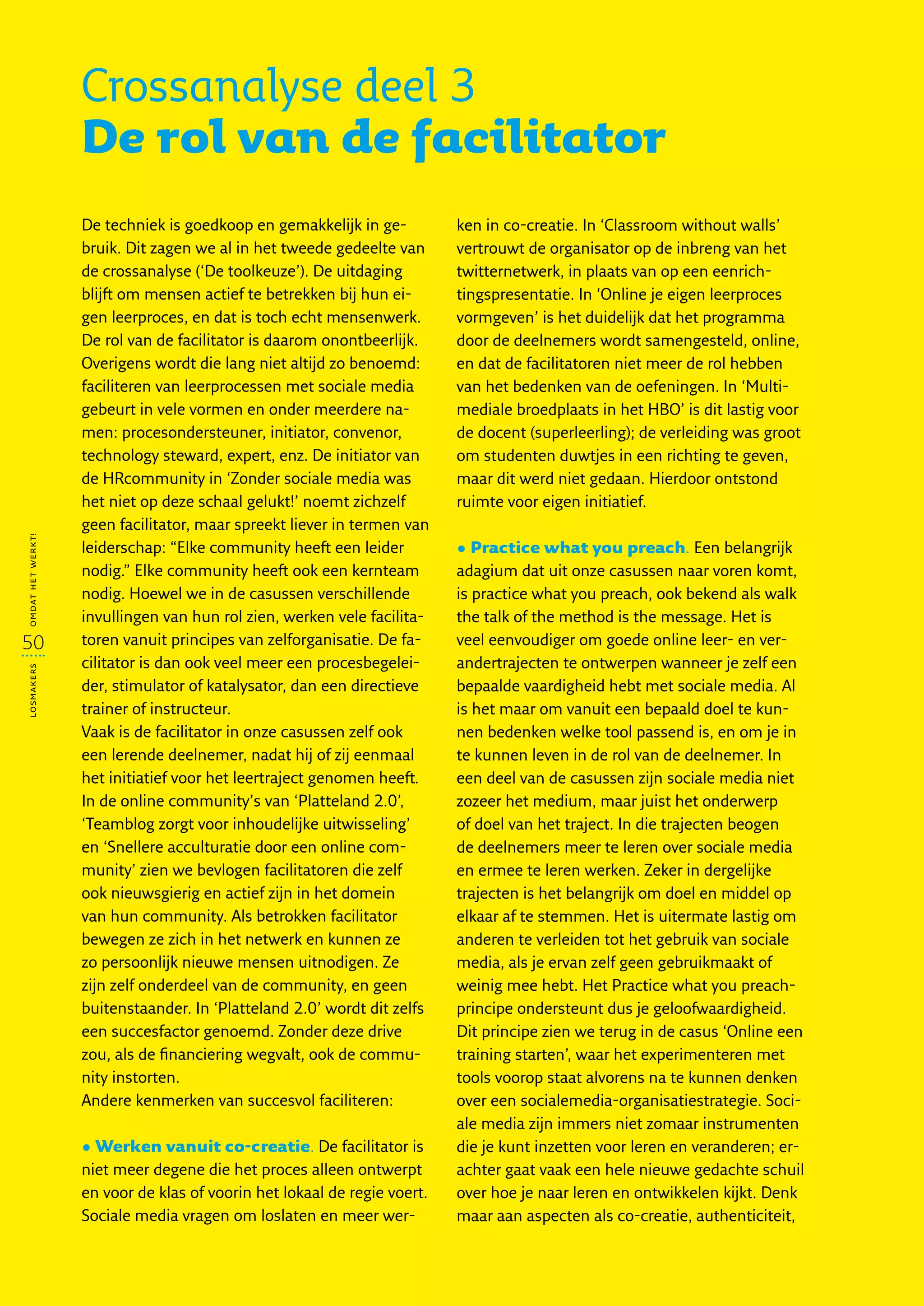 Crossanalyse deel 3
                   De rol van de facilitator
                   De techniek is goedkoop en gemakkelijk in ge-          ken in co-creatie. In ‘Classroom without walls’
                   bruik. Dit zagen we al in het tweede gedeelte van      vertrouwt de organisator op de inbreng van het
                   de crossanalyse (‘De toolkeuze’). De uitdaging         twitternetwerk, in plaats van op een eenrich-
                   blijft om mensen actief te betrekken bij hun ei-       tingspresentatie. In ‘Online je eigen leerproces
                   gen leerproces, en dat is toch echt mensenwerk.        vormgeven’ is het duidelijk dat het programma
                   De rol van de facilitator is daarom onontbeerlijk.     door de deelnemers wordt samengesteld, online,
                   Overigens wordt die lang niet altijd zo benoemd:       en dat de facilitatoren niet meer de rol hebben
                   faciliteren van leerprocessen met sociale media        van het bedenken van de oefeningen. In ‘Multi-
                   gebeurt in vele vormen en onder meerdere na-           mediale broedplaats in het HBO’ is dit lastig voor
                   men: procesondersteuner, initiator, convenor,          de docent (superleerling); de verleiding was groot
                   technology steward, expert, enz. De initiator van      om studenten duwtjes in een richting te geven,
                   de HRcommunity in ‘Zonder sociale media was            maar dit werd niet gedaan. Hierdoor ontstond
                   het niet op deze schaal gelukt!’ noemt zichzelf        ruimte voor eigen initiatief.
                   geen facilitator, maar spreekt liever in termen van
omdat het werkt!




                   leiderschap: “Elke community heeft een leider          • Practice what you preach. Een belangrijk
                   nodig.” Elke community heeft ook een kernteam          adagium dat uit onze casussen naar voren komt,
                   nodig. Hoewel we in de casussen verschillende          is practice what you preach, ook bekend als walk
                   invullingen van hun rol zien, werken vele facilita-    the talk of the method is the message. Het is
50                 toren vanuit principes van zelforganisatie. De fa-     veel eenvoudiger om goede online leer- en ver-
                   cilitator is dan ook veel meer een procesbegelei-      andertrajecten te ontwerpen wanneer je zelf een
losmakers




                   der, stimulator of katalysator, dan een directieve     bepaalde vaardigheid hebt met sociale media. Al
                   trainer of instructeur.                                is het maar om vanuit een bepaald doel te kun-
                   Vaak is de facilitator in onze casussen zelf ook       nen bedenken welke tool passend is, en om je in
                   een lerende deelnemer, nadat hij of zij eenmaal        te kunnen leven in de rol van de deelnemer. In
                   het initiatief voor het leertraject genomen heeft.     een deel van de casussen zijn sociale media niet
                   In de online community’s van ‘Platteland 2.0’,         zozeer het medium, maar juist het onderwerp
                   ‘Teamblog zorgt voor inhoudelijke uitwisseling’        of doel van het traject. In die trajecten beogen
                   en ‘Snellere acculturatie door een online com-         de deelnemers meer te leren over sociale media
                   munity’ zien we bevlogen facilitatoren die zelf        en ermee te leren werken. Zeker in dergelijke
                   ook nieuwsgierig en actief zijn in het domein          trajecten is het belangrijk om doel en middel op
                   van hun community. Als betrokken facilitator           elkaar af te stemmen. Het is uitermate lastig om
                   bewegen ze zich in het netwerk en kunnen ze            anderen te verleiden tot het gebruik van sociale
                   zo persoonlijk nieuwe mensen uitnodigen. Ze            media, als je ervan zelf geen gebruikmaakt of
                   zijn zelf onderdeel van de community, en geen          weinig mee hebt. Het Practice what you preach-
                   buitenstaander. In ‘Platteland 2.0’ wordt dit zelfs    principe ondersteunt dus je geloofwaardigheid.
                   een succesfactor genoemd. Zonder deze drive            Dit principe zien we terug in de casus ‘Online een
                   zou, als de financiering wegvalt, ook de commu-        training starten’, waar het experimenteren met
                   nity instorten.                                        tools voorop staat alvorens na te kunnen denken
                   Andere kenmerken van succesvol faciliteren:            over een socialemedia-organisatiestrategie. Soci-
                                                                          ale media zijn immers niet zomaar instrumenten
                   • Werken vanuit co-creatie. De facilitator is          die je kunt inzetten voor leren en veranderen; er-
                   niet meer degene die het proces alleen ontwerpt        achter gaat vaak een hele nieuwe gedachte schuil
                   en voor de klas of voorin het lokaal de regie voert.   over hoe je naar leren en ontwikkelen kijkt. Denk
                   Sociale media vragen om loslaten en meer wer-          maar aan aspecten als co-creatie, authenticiteit,
 