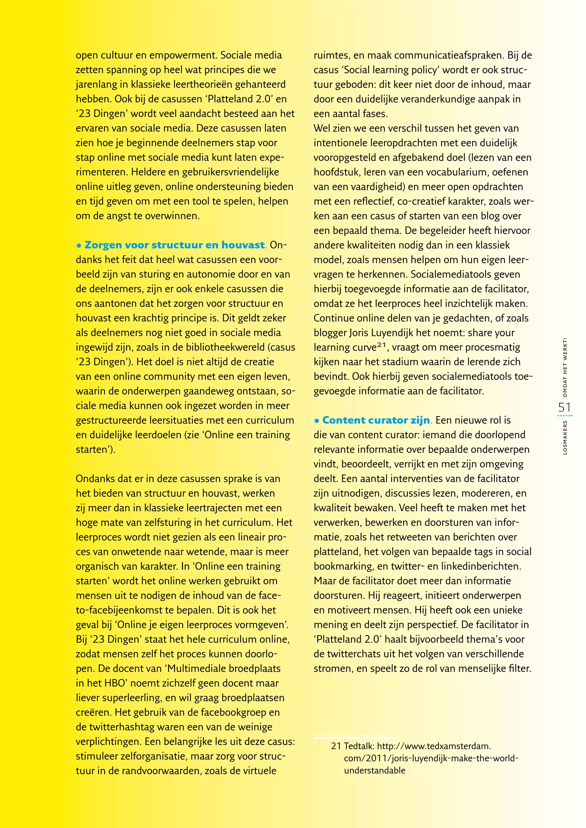 open cultuur en empowerment. Sociale media            ruimtes, en maak communicatieafspraken. Bij de
zetten spanning op heel wat principes die we          casus ‘Social learning policy’ wordt er ook struc-
jarenlang in klassieke leertheorieën gehanteerd       tuur geboden: dit keer niet door de inhoud, maar
hebben. Ook bij de casussen ‘Platteland 2.0’ en       door een duidelijke veranderkundige aanpak in
‘23 Dingen’ wordt veel aandacht besteed aan het       een aantal fases.
ervaren van sociale media. Deze casussen laten        Wel zien we een verschil tussen het geven van
zien hoe je beginnende deelnemers stap voor           intentionele leeropdrachten met een duidelijk
stap online met sociale media kunt laten expe-        vooropgesteld en afgebakend doel (lezen van een
rimenteren. Heldere en gebruikersvriendelijke         hoofdstuk, leren van een vocabularium, oefenen
online uitleg geven, online ondersteuning bieden      van een vaardigheid) en meer open opdrachten
en tijd geven om met een tool te spelen, helpen       met een reflectief, co-creatief karakter, zoals wer-
om de angst te overwinnen.                            ken aan een casus of starten van een blog over
                                                      een bepaald thema. De begeleider heeft hiervoor
• Zorgen voor structuur en houvast. On-               andere kwaliteiten nodig dan in een klassiek
danks het feit dat heel wat casussen een voor-        model, zoals mensen helpen om hun eigen leer-
beeld zijn van sturing en autonomie door en van       vragen te herkennen. Socialemediatools geven
de deelnemers, zijn er ook enkele casussen die        hierbij toegevoegde informatie aan de facilitator,
ons aantonen dat het zorgen voor structuur en         omdat ze het leerproces heel inzichtelijk maken.
houvast een krachtig principe is. Dit geldt zeker     Continue online delen van je gedachten, of zoals
als deelnemers nog niet goed in sociale media         blogger Joris Luyendijk het noemt: share your




                                                                                                             omdat het werkt!
ingewijd zijn, zoals in de bibliotheekwereld (casus   learning curve21, vraagt om meer procesmatig
‘23 Dingen’). Het doel is niet altijd de creatie      kijken naar het stadium waarin de lerende zich
van een online community met een eigen leven,         bevindt. Ook hierbij geven socialemediatools toe-
waarin de onderwerpen gaandeweg ontstaan, so-         gevoegde informatie aan de facilitator.
ciale media kunnen ook ingezet worden in meer                                                                51
gestructureerde leersituaties met een curriculum      • Content curator zijn. Een nieuwe rol is




                                                                                                             losmakers
en duidelijke leerdoelen (zie ‘Online een training    die van content curator: iemand die doorlopend
starten’).                                            relevante informatie over bepaalde onderwerpen
                                                      vindt, beoordeelt, verrijkt en met zijn omgeving
Ondanks dat er in deze casussen sprake is van         deelt. Een aantal interventies van de facilitator
het bieden van structuur en houvast, werken           zijn uitnodigen, discussies lezen, modereren, en
zij meer dan in klassieke leertrajecten met een       kwaliteit bewaken. Veel heeft te maken met het
hoge mate van zelfsturing in het curriculum. Het      verwerken, bewerken en doorsturen van infor-
leerproces wordt niet gezien als een lineair pro-     matie, zoals het retweeten van berichten over
ces van onwetende naar wetende, maar is meer          platteland, het volgen van bepaalde tags in social
organisch van karakter. In ‘Online een training       bookmarking, en twitter- en linkedinberichten.
starten’ wordt het online werken gebruikt om          Maar de facilitator doet meer dan informatie
mensen uit te nodigen de inhoud van de face-          doorsturen. Hij reageert, initieert onderwerpen
to-facebijeenkomst te bepalen. Dit is ook het         en motiveert mensen. Hij heeft ook een unieke
geval bij ‘Online je eigen leerproces vormgeven’.     mening en deelt zijn perspectief. De facilitator in
Bij ‘23 Dingen’ staat het hele curriculum online,     ‘Platteland 2.0’ haalt bijvoorbeeld thema’s voor
zodat mensen zelf het proces kunnen doorlo-           de twitterchats uit het volgen van verschillende
pen. De docent van ‘Multimediale broedplaats          stromen, en speelt zo de rol van menselijke filter.
in het HBO’ noemt zichzelf geen docent maar
liever superleerling, en wil graag broedplaatsen
creëren. Het gebruik van de facebookgroep en
de twitterhashtag waren een van de weinige
verplichtingen. Een belangrijke les uit deze casus:       21  edtalk: http://www.tedxamsterdam.
                                                             T
stimuleer zelforganisatie, maar zorg voor struc-             com/2011/joris-luyendijk-make-the-world-
tuur in de randvoorwaarden, zoals de virtuele                understandable
 