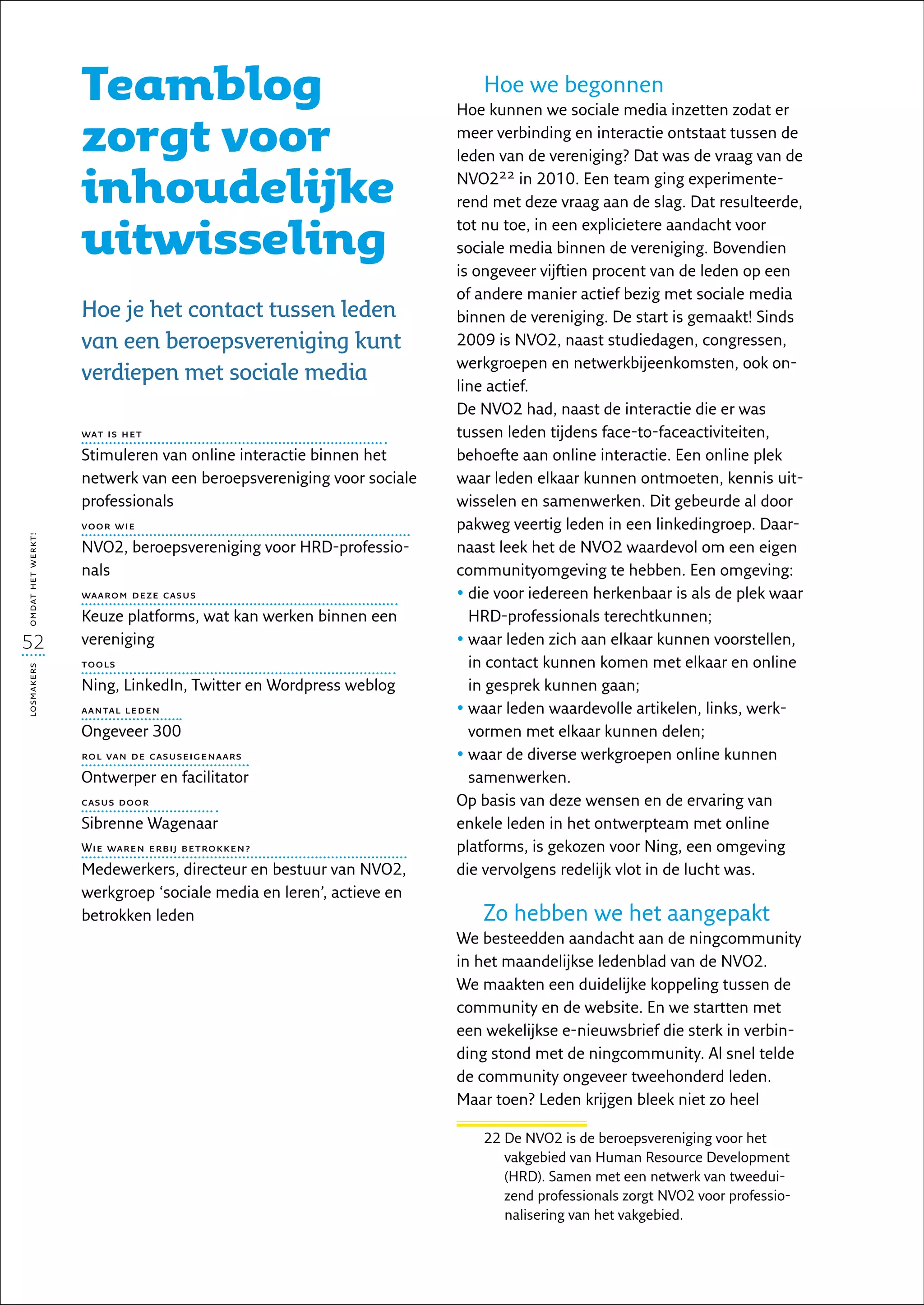 Teamblog                                            Hoe we begonnen
                                                                    Hoe kunnen we sociale media inzetten zodat er

                   zorgt voor                                       meer verbinding en interactie ontstaat tussen de
                                                                    leden van de vereniging? Dat was de vraag van de

                   inhoudelijke                                     NVO222 in 2010. Een team ging experimente-
                                                                    rend met deze vraag aan de slag. Dat resulteerde,

                   uitwisseling
                                                                    tot nu toe, in een explicietere aandacht voor
                                                                    sociale media binnen de vereniging. Bovendien
                                                                    is ongeveer vijftien procent van de leden op een
                                                                    of andere manier actief bezig met sociale media
                   Hoe je het contact tussen leden                  binnen de vereniging. De start is gemaakt! Sinds
                   van een beroepsvereniging kunt                   2009 is NVO2, naast studiedagen, congressen,
                                                                    werkgroepen en netwerkbijeenkomsten, ook on-
                   verdiepen met sociale media                      line actief.
                                                                    De NVO2 had, naast de interactie die er was
                   wat is het                                       tussen leden tijdens face-to-faceactiviteiten,
                   Stimuleren van online interactie binnen het      behoefte aan online interactie. Een online plek
                   netwerk van een beroepsvereniging voor sociale   waar leden elkaar kunnen ontmoeten, kennis uit-
                   professionals                                    wisselen en samenwerken. Dit gebeurde al door
                   voor wie                                         pakweg veertig leden in een linkedingroep. Daar-
omdat het werkt!




                   NVO2, beroepsvereniging voor HRD-professio-      naast leek het de NVO2 waardevol om een eigen
                   nals                                             communityomgeving te hebben. Een omgeving:
                   waarom deze casus                                •  ie voor iedereen herkenbaar is als de plek waar
                                                                      d
                   Keuze platforms, wat kan werken binnen een         HRD-professionals terechtkunnen;
52                 vereniging                                       •  aar leden zich aan elkaar kunnen voorstellen,
                                                                      w
                   tools                                              in contact kunnen komen met elkaar en online
losmakers




                   Ning, LinkedIn, Twitter en Wordpress weblog        in gesprek kunnen gaan;
                   aantal leden                                     •  aar leden waardevolle artikelen, links, werk-
                                                                      w
                   Ongeveer 300                                       vormen met elkaar kunnen delen;
                   rol van de casuseigenaars                        •  aar de diverse werkgroepen online kunnen
                                                                      w
                   Ontwerper en facilitator                           samenwerken.
                   casus door                                       Op basis van deze wensen en de ervaring van
                   Sibrenne Wagenaar                                enkele leden in het ontwerpteam met online
                   Wie waren erbij betrokken?                       platforms, is gekozen voor Ning, een omgeving
                   Medewerkers, directeur en bestuur van NVO2,      die vervolgens redelijk vlot in de lucht was.
                   werkgroep ‘sociale media en leren’, actieve en
                   betrokken leden                                     Zo hebben we het aangepakt
                                                                    We besteedden aandacht aan de ningcommunity
                                                                    in het maandelijkse ledenblad van de NVO2.
                                                                    We maakten een duidelijke koppeling tussen de
                                                                    community en de website. En we startten met
                                                                    een wekelijkse e-nieuwsbrief die sterk in verbin-
                                                                    ding stond met de ningcommunity. Al snel telde
                                                                    de community ongeveer tweehonderd leden.
                                                                    Maar toen? Leden krijgen bleek niet zo heel

                                                                       22  e NVO2 is de beroepsvereniging voor het
                                                                          D
                                                                          vakgebied van Human Resource Development
                                                                          (HRD). Samen met een netwerk van tweedui-
                                                                          zend professionals zorgt NVO2 voor professio-
                                                                          nalisering van het vakgebied.
 