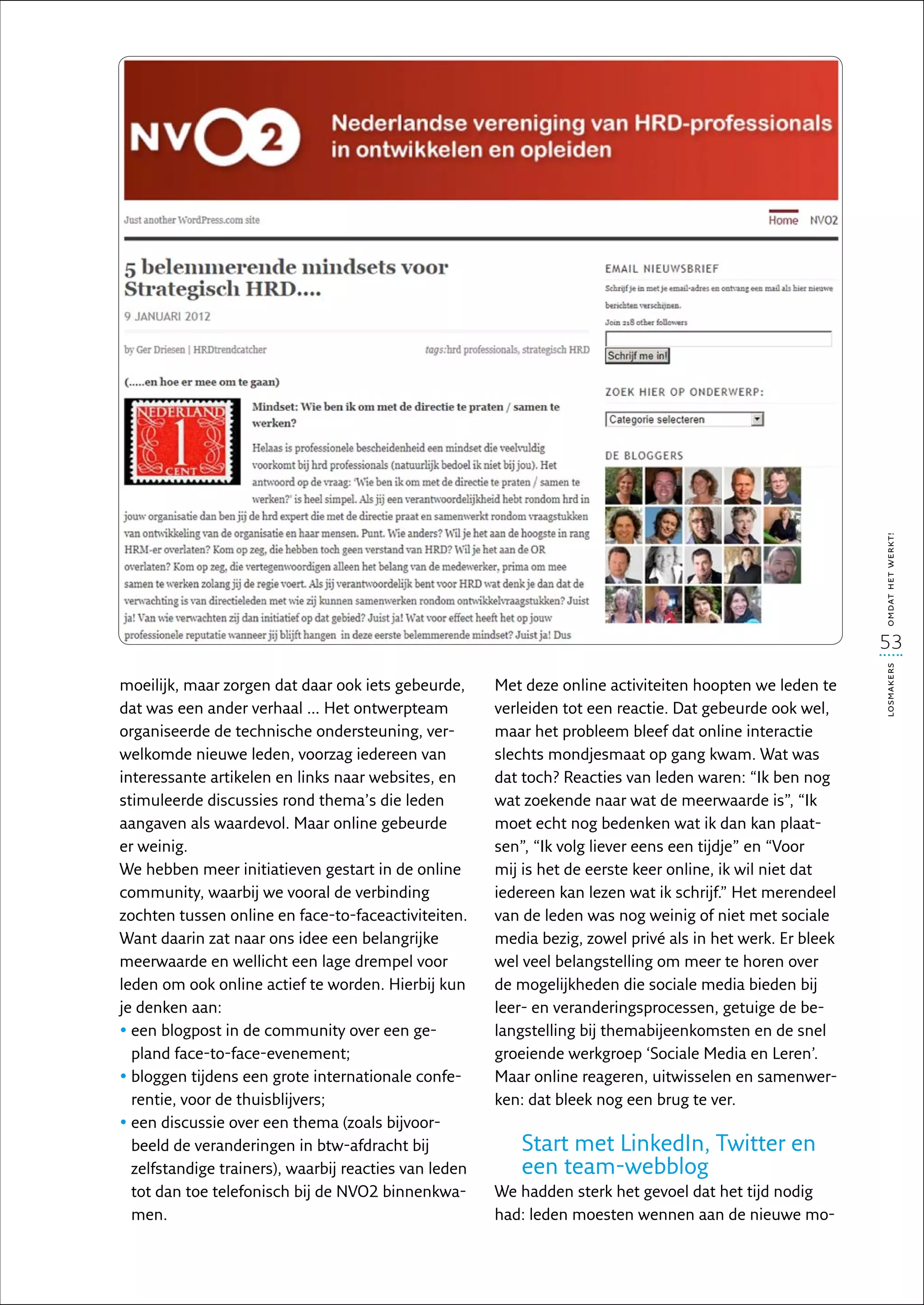 omdat het werkt!
                                                                                                            53




                                                                                                            losmakers
moeilijk, maar zorgen dat daar ook iets gebeurde,      Met deze online activiteiten hoopten we leden te
dat was een ander verhaal … Het ontwerpteam            verleiden tot een reactie. Dat gebeurde ook wel,
organiseerde de technische ondersteuning, ver-         maar het probleem bleef dat online interactie
welkomde nieuwe leden, voorzag iedereen van            slechts mondjesmaat op gang kwam. Wat was
interessante artikelen en links naar websites, en      dat toch? Reacties van leden waren: “Ik ben nog
stimuleerde discussies rond thema’s die leden          wat zoekende naar wat de meerwaarde is”, “Ik
aangaven als waardevol. Maar online gebeurde           moet echt nog bedenken wat ik dan kan plaat-
er weinig.                                             sen”, “Ik volg liever eens een tijdje” en “Voor
We hebben meer initiatieven gestart in de online       mij is het de eerste keer online, ik wil niet dat
community, waarbij we vooral de verbinding             iedereen kan lezen wat ik schrijf.” Het merendeel
zochten tussen online en face-to-faceactiviteiten.     van de leden was nog weinig of niet met sociale
Want daarin zat naar ons idee een belangrijke          media bezig, zowel privé als in het werk. Er bleek
meerwaarde en wellicht een lage drempel voor           wel veel belangstelling om meer te horen over
leden om ook online actief te worden. Hierbij kun      de mogelijkheden die sociale media bieden bij
je denken aan:                                         leer- en veranderingsprocessen, getuige de be-
•  en blogpost in de community over een ge-
  e                                                    langstelling bij themabijeenkomsten en de snel
  pland face-to-face-evenement;                        groeiende werkgroep ‘Sociale Media en Leren’.
•  loggen tijdens een grote internationale confe-
  b                                                    Maar online reageren, uitwisselen en samenwer-
  rentie, voor de thuisblijvers;                       ken: dat bleek nog een brug te ver.
•  en discussie over een thema (zoals bijvoor-
  e
  beeld de veranderingen in btw-afdracht bij              Start met LinkedIn, Twitter en
  zelfstandige trainers), waarbij reacties van leden      een team-webblog
  tot dan toe telefonisch bij de NVO2 binnenkwa-       We hadden sterk het gevoel dat het tijd nodig
  men.                                                 had: leden moesten wennen aan de nieuwe mo-
 