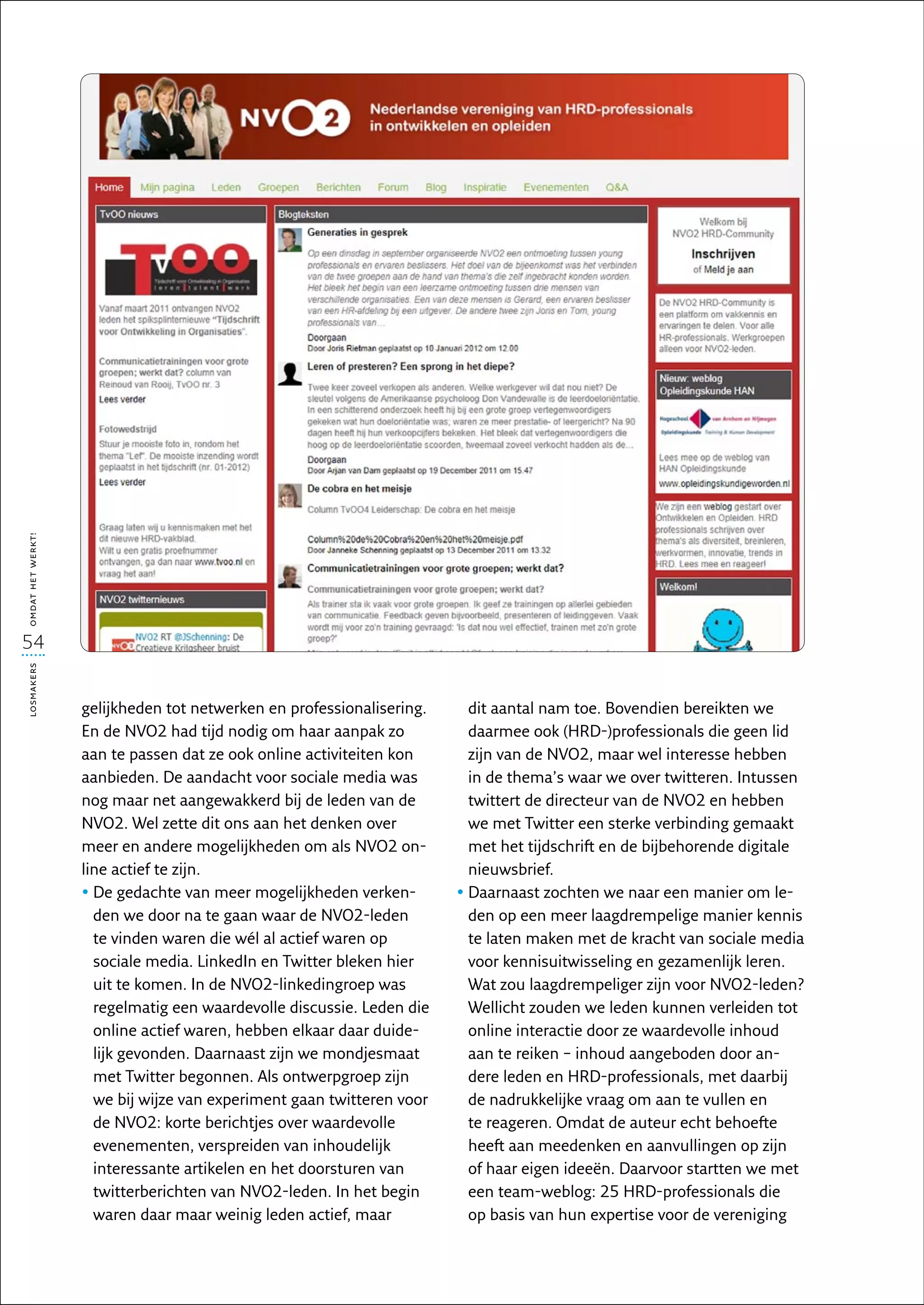 omdat het werkt!




54
losmakers




                   gelijkheden tot netwerken en professionalisering.     dit aantal nam toe. Bovendien bereikten we
                   En de NVO2 had tijd nodig om haar aanpak zo           daarmee ook (HRD-)professionals die geen lid
                   aan te passen dat ze ook online activiteiten kon      zijn van de NVO2, maar wel interesse hebben
                   aanbieden. De aandacht voor sociale media was         in de thema’s waar we over twitteren. Intussen
                   nog maar net aangewakkerd bij de leden van de         twittert de directeur van de NVO2 en hebben
                   NVO2. Wel zette dit ons aan het denken over           we met Twitter een sterke verbinding gemaakt
                   meer en andere mogelijkheden om als NVO2 on-          met het tijdschrift en de bijbehorende digitale
                   line actief te zijn.                                  nieuwsbrief.
                   •  e gedachte van meer mogelijkheden verken-
                     D                                                 •  aarnaast zochten we naar een manier om le-
                                                                         D
                     den we door na te gaan waar de NVO2-leden           den op een meer laagdrempelige manier kennis
                     te vinden waren die wél al actief waren op          te laten maken met de kracht van sociale media
                     sociale media. LinkedIn en Twitter bleken hier      voor kennisuitwisseling en gezamenlijk leren.
                     uit te komen. In de NVO2-linkedingroep was          Wat zou laagdrempeliger zijn voor NVO2-leden?
                     regelmatig een waardevolle discussie. Leden die     Wellicht zouden we leden kunnen verleiden tot
                     online actief waren, hebben elkaar daar duide-      online interactie door ze waardevolle inhoud
                     lijk gevonden. Daarnaast zijn we mondjesmaat        aan te reiken – inhoud aangeboden door an-
                     met Twitter begonnen. Als ontwerpgroep zijn         dere leden en HRD-professionals, met daarbij
                     we bij wijze van experiment gaan twitteren voor     de nadrukkelijke vraag om aan te vullen en
                     de NVO2: korte berichtjes over waardevolle          te reageren. Omdat de auteur echt behoefte
                     evenementen, verspreiden van inhoudelijk            heeft aan meedenken en aanvullingen op zijn
                     interessante artikelen en het doorsturen van        of haar eigen ideeën. Daarvoor startten we met
                     twitterberichten van NVO2-leden. In het begin       een team-weblog: 25 HRD-professionals die
                     waren daar maar weinig leden actief, maar           op basis van hun expertise voor de vereniging
 