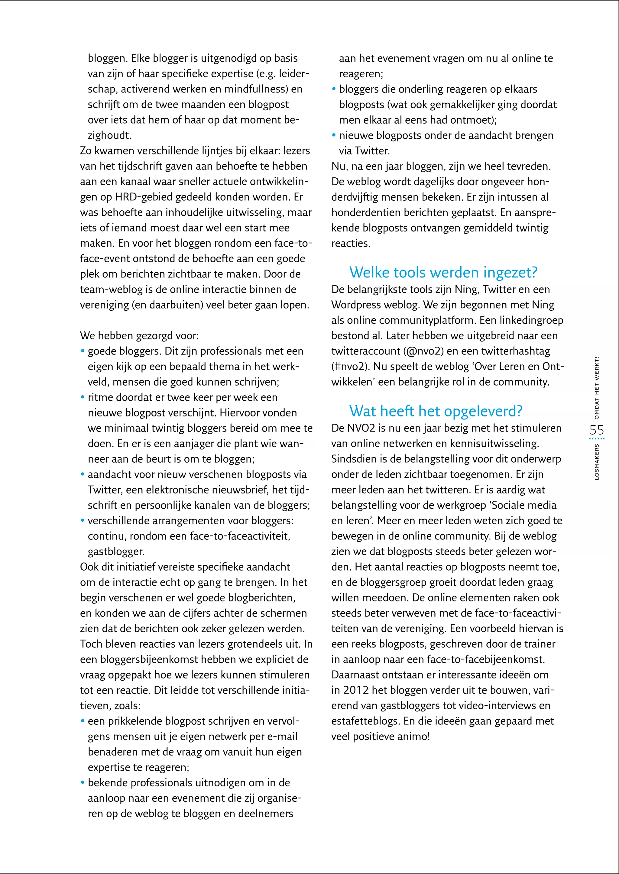 bloggen. Elke blogger is uitgenodigd op basis           aan het evenement vragen om nu al online te
  van zijn of haar specifieke expertise (e.g. leider-     reageren;
  schap, activerend werken en mindfullness) en          •  loggers die onderling reageren op elkaars
                                                          b
  schrijft om de twee maanden een blogpost                blogposts (wat ook gemakkelijker ging doordat
  over iets dat hem of haar op dat moment be-             men elkaar al eens had ontmoet);
  zighoudt.                                             •  ieuwe blogposts onder de aandacht brengen
                                                          n
Zo kwamen verschillende lijntjes bij elkaar: lezers       via Twitter.
van het tijdschrift gaven aan behoefte te hebben        Nu, na een jaar bloggen, zijn we heel tevreden.
aan een kanaal waar sneller actuele ontwikkelin-        De weblog wordt dagelijks door ongeveer hon-
gen op HRD-gebied gedeeld konden worden. Er             derdvijftig mensen bekeken. Er zijn intussen al
was behoefte aan inhoudelijke uitwisseling, maar        honderdentien berichten geplaatst. En aanspre-
iets of iemand moest daar wel een start mee             kende blogposts ontvangen gemiddeld twintig
maken. En voor het bloggen rondom een face-to-          reacties.
face-event ontstond de behoefte aan een goede
plek om berichten zichtbaar te maken. Door de              Welke tools werden ingezet?
team-weblog is de online interactie binnen de           De belangrijkste tools zijn Ning, Twitter en een
vereniging (en daarbuiten) veel beter gaan lopen.       Wordpress weblog. We zijn begonnen met Ning
                                                        als online communityplatform. Een linkedingroep
We hebben gezorgd voor:                                 bestond al. Later hebben we uitgebreid naar een
•  oede bloggers. Dit zijn professionals met een
  g                                                     twitteraccount (@nvo2) en een twitterhashtag




                                                                                                             omdat het werkt!
  eigen kijk op een bepaald thema in het werk-          (#nvo2). Nu speelt de weblog ‘Over Leren en Ont-
  veld, mensen die goed kunnen schrijven;               wikkelen’ een belangrijke rol in de community.
•  itme doordat er twee keer per week een
  r
  nieuwe blogpost verschijnt. Hiervoor vonden              Wat heeft het opgeleverd?
  we minimaal twintig bloggers bereid om mee te         De NVO2 is nu een jaar bezig met het stimuleren      55
  doen. En er is een aanjager die plant wie wan-        van online netwerken en kennisuitwisseling.




                                                                                                             losmakers
  neer aan de beurt is om te bloggen;                   Sindsdien is de belangstelling voor dit onderwerp
•  andacht voor nieuw verschenen blogposts via
  a                                                     onder de leden zichtbaar toegenomen. Er zijn
  Twitter, een elektronische nieuwsbrief, het tijd-     meer leden aan het twitteren. Er is aardig wat
  schrift en persoonlijke kanalen van de bloggers;      belangstelling voor de werkgroep ‘Sociale media
•  erschillende arrangementen voor bloggers:
  v                                                     en leren’. Meer en meer leden weten zich goed te
  continu, rondom een face-to-faceactiviteit,           bewegen in de online community. Bij de weblog
  gastblogger.                                          zien we dat blogposts steeds beter gelezen wor-
Ook dit initiatief vereiste specifieke aandacht         den. Het aantal reacties op blogposts neemt toe,
om de interactie echt op gang te brengen. In het        en de bloggersgroep groeit doordat leden graag
begin verschenen er wel goede blogberichten,            willen meedoen. De online elementen raken ook
en konden we aan de cijfers achter de schermen          steeds beter verweven met de face-to-faceactivi-
zien dat de berichten ook zeker gelezen werden.         teiten van de vereniging. Een voorbeeld hiervan is
Toch bleven reacties van lezers grotendeels uit. In     een reeks blogposts, geschreven door de trainer
een bloggersbijeenkomst hebben we expliciet de          in aanloop naar een face-to-facebijeenkomst.
vraag opgepakt hoe we lezers kunnen stimuleren          Daarnaast ontstaan er interessante ideeën om
tot een reactie. Dit leidde tot verschillende initia-   in 2012 het bloggen verder uit te bouwen, vari-
tieven, zoals:                                          ërend van gastbloggers tot video-interviews en
•  en prikkelende blogpost schrijven en vervol-
  e                                                     estafetteblogs. En die ideeën gaan gepaard met
  gens mensen uit je eigen netwerk per e-mail           veel positieve animo!
  benaderen met de vraag om vanuit hun eigen
  expertise te reageren;
•  ekende professionals uitnodigen om in de
  b
  aanloop naar een evenement die zij organise-
  ren op de weblog te bloggen en deelnemers
 