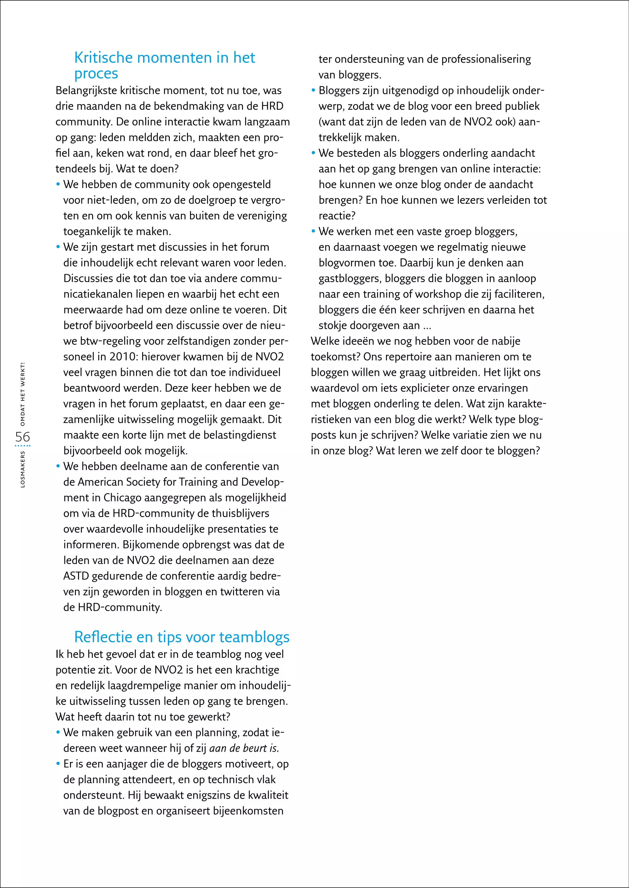 Kritische momenten in het                           ter ondersteuning van de professionalisering
                       proces                                              van bloggers.
                   Belangrijkste kritische moment, tot nu toe, was       •  loggers zijn uitgenodigd op inhoudelijk onder-
                                                                           B
                   drie maanden na de bekendmaking van de HRD              werp, zodat we de blog voor een breed publiek
                   community. De online interactie kwam langzaam           (want dat zijn de leden van de NVO2 ook) aan-
                   op gang: leden meldden zich, maakten een pro-           trekkelijk maken.
                   fiel aan, keken wat rond, en daar bleef het gro-      •  e besteden als bloggers onderling aandacht
                                                                           W
                   tendeels bij. Wat te doen?                              aan het op gang brengen van online interactie:
                   •  e hebben de community ook opengesteld
                     W                                                     hoe kunnen we onze blog onder de aandacht
                     voor niet-leden, om zo de doelgroep te vergro-        brengen? En hoe kunnen we lezers verleiden tot
                     ten en om ook kennis van buiten de vereniging         reactie?
                     toegankelijk te maken.                              •  e werken met een vaste groep bloggers,
                                                                           W
                   •  e zijn gestart met discussies in het forum
                     W                                                     en daarnaast voegen we regelmatig nieuwe
                     die inhoudelijk echt relevant waren voor leden.       blogvormen toe. Daarbij kun je denken aan
                     Discussies die tot dan toe via andere commu-          gastbloggers, bloggers die bloggen in aanloop
                     nicatiekanalen liepen en waarbij het echt een         naar een training of workshop die zij faciliteren,
                     meerwaarde had om deze online te voeren. Dit          bloggers die één keer schrijven en daarna het
                     betrof bijvoorbeeld een discussie over de nieu-       stokje doorgeven aan ...
                     we btw-regeling voor zelfstandigen zonder per-      Welke ideeën we nog hebben voor de nabije
                     soneel in 2010: hierover kwamen bij de NVO2         toekomst? Ons repertoire aan manieren om te
omdat het werkt!




                     veel vragen binnen die tot dan toe individueel      bloggen willen we graag uitbreiden. Het lijkt ons
                     beantwoord werden. Deze keer hebben we de           waardevol om iets explicieter onze ervaringen
                     vragen in het forum geplaatst, en daar een ge-      met bloggen onderling te delen. Wat zijn karakte-
                     zamenlijke uitwisseling mogelijk gemaakt. Dit       ristieken van een blog die werkt? Welk type blog-
56                   maakte een korte lijn met de belastingdienst        posts kun je schrijven? Welke variatie zien we nu
                     bijvoorbeeld ook mogelijk.                          in onze blog? Wat leren we zelf door te bloggen?
losmakers




                   •  e hebben deelname aan de conferentie van
                     W
                     de American Society for Training and Develop-
                     ment in Chicago aangegrepen als mogelijkheid
                     om via de HRD-community de thuisblijvers
                     over waardevolle inhoudelijke presentaties te
                     informeren. Bijkomende opbrengst was dat de
                     leden van de NVO2 die deelnamen aan deze
                     ASTD gedurende de conferentie aardig bedre-
                     ven zijn geworden in bloggen en twitteren via
                     de HRD-community.

                       Reflectie en tips voor teamblogs
                   Ik heb het gevoel dat er in de teamblog nog veel
                   potentie zit. Voor de NVO2 is het een krachtige
                   en redelijk laagdrempelige manier om inhoudelij-
                   ke uitwisseling tussen leden op gang te brengen.
                   Wat heeft daarin tot nu toe gewerkt?
                   •  e maken gebruik van een planning, zodat ie-
                     W
                     dereen weet wanneer hij of zij aan de beurt is.
                   •  r is een aanjager die de bloggers motiveert, op
                     E
                     de planning attendeert, en op technisch vlak
                     ondersteunt. Hij bewaakt enigszins de kwaliteit
                     van de blogpost en organiseert bijeenkomsten
 