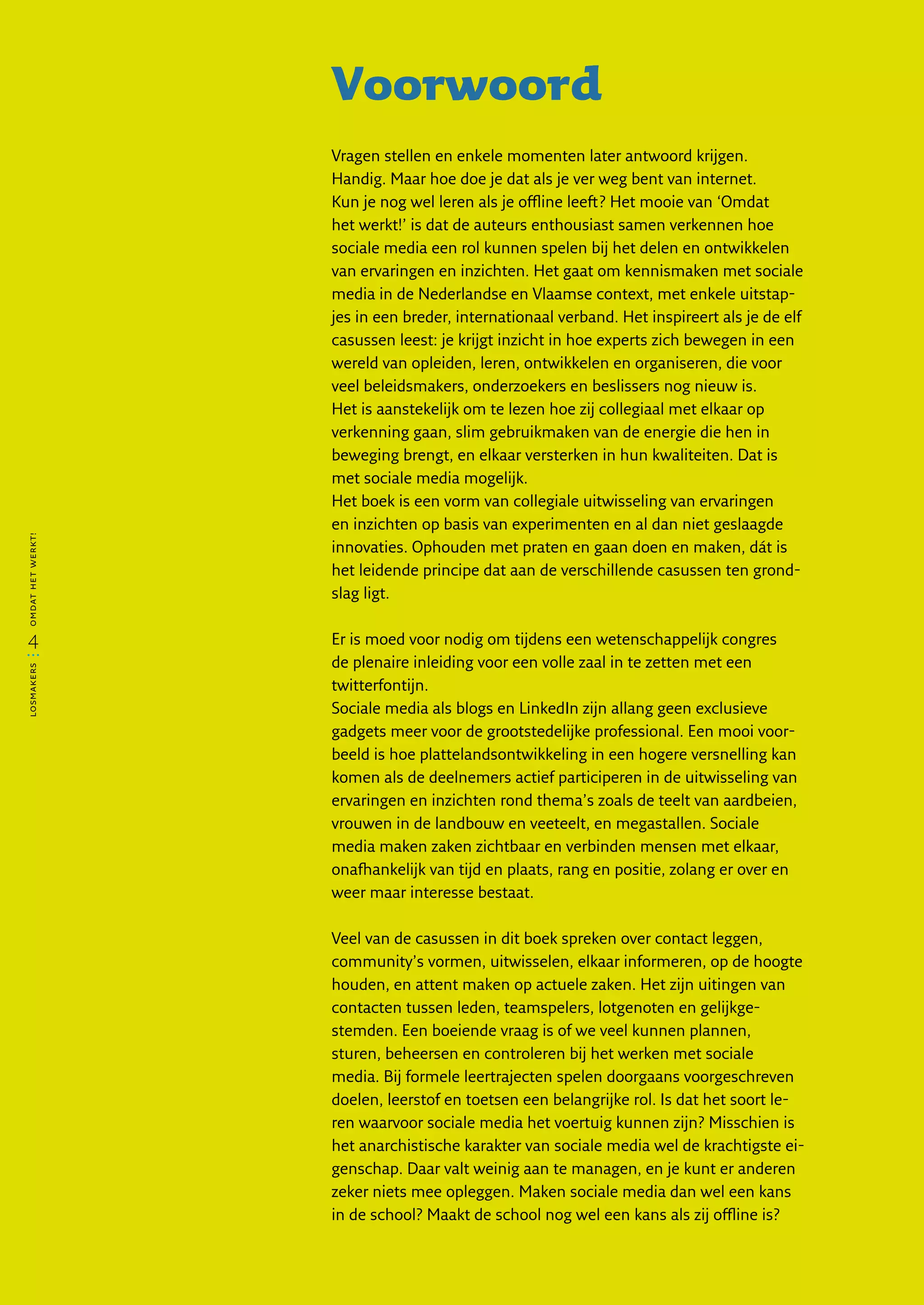 Voorwoord
                   Vragen stellen en enkele momenten later antwoord krijgen.
                   Handig. Maar hoe doe je dat als je ver weg bent van internet.
                   Kun je nog wel leren als je offline leeft? Het mooie van ‘Omdat
                   het werkt!’ is dat de auteurs enthousiast samen verkennen hoe
                   sociale media een rol kunnen spelen bij het delen en ontwikkelen
                   van ervaringen en inzichten. Het gaat om kennismaken met sociale
                   media in de Nederlandse en Vlaamse context, met enkele uitstap-
                   jes in een breder, internationaal verband. Het inspireert als je de elf
                   casussen leest: je krijgt inzicht in hoe experts zich bewegen in een
                   wereld van opleiden, leren, ontwikkelen en organiseren, die voor
                   veel beleidsmakers, onderzoekers en beslissers nog nieuw is.
                   Het is aanstekelijk om te lezen hoe zij collegiaal met elkaar op
                   verkenning gaan, slim gebruikmaken van de energie die hen in
                   beweging brengt, en elkaar versterken in hun kwaliteiten. Dat is
                   met sociale media mogelijk.
                   Het boek is een vorm van collegiale uitwisseling van ervaringen
                   en inzichten op basis van experimenten en al dan niet geslaagde
omdat het werkt!




                   innovaties. Ophouden met praten en gaan doen en maken, dát is
                   het leidende principe dat aan de verschillende casussen ten grond-
                   slag ligt.


  4                Er is moed voor nodig om tijdens een wetenschappelijk congres
                   de plenaire inleiding voor een volle zaal in te zetten met een
losmakers




                   twitterfontijn.
                   Sociale media als blogs en LinkedIn zijn allang geen exclusieve
                   gadgets meer voor de grootstedelijke professional. Een mooi voor-
                   beeld is hoe plattelandsontwikkeling in een hogere versnelling kan
                   komen als de deelnemers actief participeren in de uitwisseling van
                   ervaringen en inzichten rond thema’s zoals de teelt van aardbeien,
                   vrouwen in de landbouw en veeteelt, en megastallen. Sociale
                   media maken zaken zichtbaar en verbinden mensen met elkaar,
                   onafhankelijk van tijd en plaats, rang en positie, zolang er over en
                   weer maar interesse bestaat.

                   Veel van de casussen in dit boek spreken over contact leggen,
                   community’s vormen, uitwisselen, elkaar informeren, op de hoogte
                   houden, en attent maken op actuele zaken. Het zijn uitingen van
                   contacten tussen leden, teamspelers, lotgenoten en gelijkge­
                   stemden. Een boeiende vraag is of we veel kunnen plannen,
                   sturen, beheersen en controleren bij het werken met sociale
                   media. Bij formele leertrajecten spelen doorgaans voorgeschreven
                   doelen, leerstof en toetsen een belangrijke rol. Is dat het soort le-
                   ren waarvoor sociale media het voertuig kunnen zijn? Misschien is
                   het anarchistische karakter van sociale media wel de krachtigste ei-
                   genschap. Daar valt weinig aan te managen, en je kunt er anderen
                   zeker niets mee opleggen. Maken sociale media dan wel een kans
                   in de school? Maakt de school nog wel een kans als zij offline is?
 