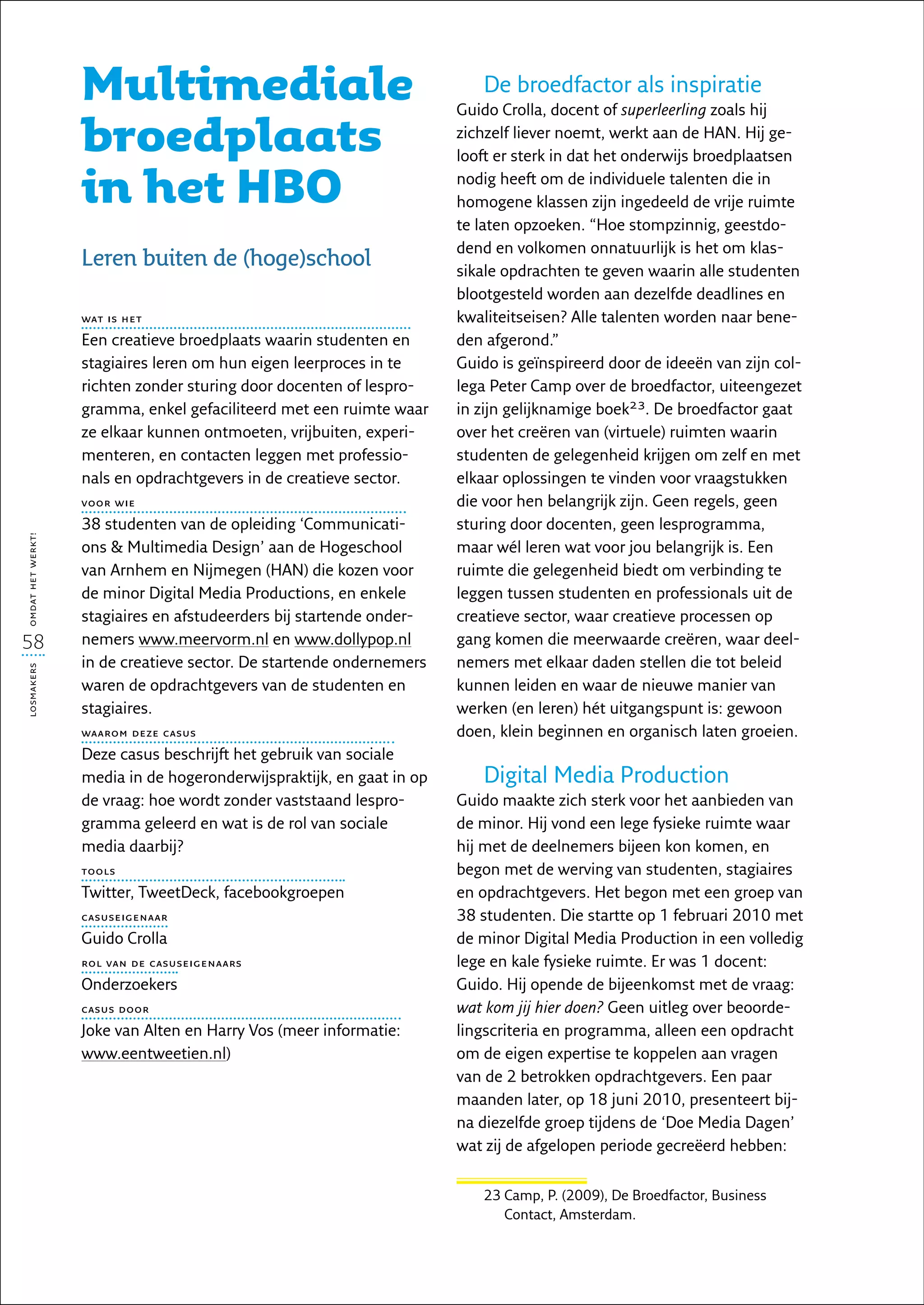 Multimediale                                           De broedfactor als inspiratie
                                                                       Guido Crolla, docent of superleerling zoals hij

                   broedplaats                                         zichzelf liever noemt, werkt aan de HAN. Hij ge-
                                                                       looft er sterk in dat het onderwijs broedplaatsen

                   in het HBO                                          nodig heeft om de individuele talenten die in
                                                                       homogene klassen zijn ingedeeld de vrije ruimte
                                                                       te laten opzoeken. “Hoe stompzinnig, geestdo-
                                                                       dend en volkomen onnatuurlijk is het om klas-
                   Leren buiten de (hoge)school                        sikale opdrachten te geven waarin alle studenten
                                                                       blootgesteld worden aan dezelfde deadlines en
                   wat is het                                          kwaliteitseisen? Alle talenten worden naar bene-
                   Een creatieve broedplaats waarin studenten en       den afgerond.”
                   stagiaires leren om hun eigen leerproces in te      Guido is geïnspireerd door de ideeën van zijn col-
                   richten zonder sturing door docenten of lespro-     lega Peter Camp over de broedfactor, uiteengezet
                   gramma, enkel gefaciliteerd met een ruimte waar     in zijn gelijknamige boek23. De broedfactor gaat
                   ze elkaar kunnen ontmoeten, vrijbuiten, experi-     over het creëren van (virtuele) ruimten waarin
                   menteren, en contacten leggen met professio-        studenten de gelegenheid krijgen om zelf en met
                   nals en opdrachtgevers in de creatieve sector.      elkaar oplossingen te vinden voor vraagstukken
                   voor wie                                            die voor hen belangrijk zijn. Geen regels, geen
                   38 studenten van de opleiding ‘Communicati-         sturing door docenten, geen lesprogramma,
omdat het werkt!




                   ons  Multimedia Design’ aan de Hogeschool          maar wél leren wat voor jou belangrijk is. Een
                   van Arnhem en Nijmegen (HAN) die kozen voor         ruimte die gelegenheid biedt om verbinding te
                   de minor Digital Media Productions, en enkele       leggen tussen studenten en professionals uit de
                   stagiaires en afstudeerders bij startende onder-    creatieve sector, waar creatieve processen op
58                 nemers www.meervorm.nl en www.dollypop.nl           gang komen die meerwaarde creëren, waar deel-
                   in de creatieve sector. De startende ondernemers    nemers met elkaar daden stellen die tot beleid
losmakers




                   waren de opdrachtgevers van de studenten en         kunnen leiden en waar de nieuwe manier van
                   stagiaires.                                         werken (en leren) hét uitgangspunt is: gewoon
                   waarom deze casus                                   doen, klein beginnen en organisch laten groeien.
                   Deze casus beschrijft het gebruik van sociale
                   media in de hogeronderwijspraktijk, en gaat in op      Digital Media Production
                   de vraag: hoe wordt zonder vaststaand lespro-       Guido maakte zich sterk voor het aanbieden van
                   gramma geleerd en wat is de rol van sociale         de minor. Hij vond een lege fysieke ruimte waar
                   media daarbij?                                      hij met de deelnemers bijeen kon komen, en
                   tools                                               begon met de werving van studenten, stagiaires
                   Twitter, TweetDeck, facebookgroepen                 en opdrachtgevers. Het begon met een groep van
                   casuseigenaar                                       38 studenten. Die startte op 1 februari 2010 met
                   Guido Crolla                                        de minor Digital Media Production in een volledig
                   rol van de casuseigenaars                           lege en kale fysieke ruimte. Er was 1 docent:
                   Onderzoekers                                        Guido. Hij opende de bijeenkomst met de vraag:
                   casus door                                          wat kom jij hier doen? Geen uitleg over beoorde-
                   Joke van Alten en Harry Vos (meer informatie:       lingscriteria en programma, alleen een opdracht
                   www.eentweetien.nl)                                 om de eigen expertise te koppelen aan vragen
                                                                       van de 2 betrokken opdrachtgevers. Een paar
                                                                       maanden later, op 18 juni 2010, presenteert bij-
                                                                       na diezelfde groep tijdens de ‘Doe Media Dagen’
                                                                       wat zij de afgelopen periode gecreëerd hebben:


                                                                          23  amp, P. (2009), De Broedfactor, Business
                                                                             C
                                                                             Contact, Amsterdam.
 