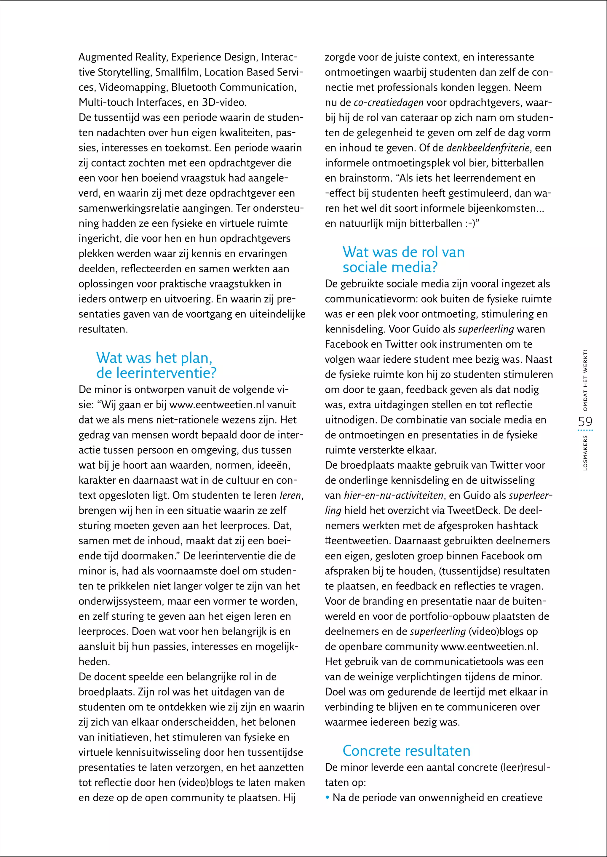 Augmented Reality, Experience Design, Interac-        zorgde voor de juiste context, en interessante
tive Storytelling, Smallfilm, Location Based Servi-   ontmoetingen waarbij studenten dan zelf de con-
ces, Videomapping, Bluetooth Communication,           nectie met professionals konden leggen. Neem
Multi-touch Interfaces, en 3D-video.                  nu de co-creatiedagen voor opdrachtgevers, waar-
De tussentijd was een periode waarin de studen-       bij hij de rol van cateraar op zich nam om studen-
ten nadachten over hun eigen kwaliteiten, pas-        ten de gelegenheid te geven om zelf de dag vorm
sies, interesses en toekomst. Een periode waarin      en inhoud te geven. Of de denkbeeldenfriterie, een
zij contact zochten met een opdrachtgever die         informele ontmoetingsplek vol bier, bitterballen
een voor hen boeiend vraagstuk had aangele-           en brainstorm. “Als iets het leerrendement en
verd, en waarin zij met deze opdrachtgever een        -effect bij studenten heeft gestimuleerd, dan wa-
samenwerkingsrelatie aangingen. Ter ondersteu-        ren het wel dit soort informele bijeenkomsten…
ning hadden ze een fysieke en virtuele ruimte         en natuurlijk mijn bitterballen :-)”
ingericht, die voor hen en hun opdrachtgevers
plekken werden waar zij kennis en ervaringen              Wat was de rol van
deelden, reflecteerden en samen werkten aan               sociale media?
oplossingen voor praktische vraagstukken in           De gebruikte sociale media zijn vooral ingezet als
ieders ontwerp en uitvoering. En waarin zij pre-      communicatievorm: ook buiten de fysieke ruimte
sentaties gaven van de voortgang en uiteindelijke     was er een plek voor ontmoeting, stimulering en
resultaten.                                           kennisdeling. Voor Guido als superleerling waren
                                                      Facebook en Twitter ook instrumenten om te
    Wat was het plan,




                                                                                                             omdat het werkt!
                                                      volgen waar iedere student mee bezig was. Naast
    de leerinterventie?                               de fysieke ruimte kon hij zo studenten stimuleren
De minor is ontworpen vanuit de volgende vi-          om door te gaan, feedback geven als dat nodig
sie: “Wij gaan er bij www.eentweetien.nl vanuit       was, extra uitdagingen stellen en tot reflectie
dat we als mens niet-rationele wezens zijn. Het       uitnodigen. De combinatie van sociale media en         59
gedrag van mensen wordt bepaald door de inter-        de ontmoetingen en presentaties in de fysieke




                                                                                                             losmakers
actie tussen persoon en omgeving, dus tussen          ruimte versterkte elkaar.
wat bij je hoort aan waarden, normen, ideeën,         De broedplaats maakte gebruik van Twitter voor
karakter en daarnaast wat in de cultuur en con-       de onderlinge kennisdeling en de uitwisseling
text opgesloten ligt. Om studenten te leren leren,    van hier-en-nu-activiteiten, en Guido als superleer­
brengen wij hen in een situatie waarin ze zelf        ling hield het overzicht via TweetDeck. De deel-
sturing moeten geven aan het leerproces. Dat,         nemers werkten met de afgesproken hashtack
samen met de inhoud, maakt dat zij een boei-          #eentweetien. Daarnaast gebruikten deelnemers
ende tijd doormaken.” De leerinterventie die de       een eigen, gesloten groep binnen Facebook om
minor is, had als voornaamste doel om studen-         afspraken bij te houden, (tussentijdse) resultaten
ten te prikkelen niet langer volger te zijn van het   te plaatsen, en feedback en reflecties te vragen.
onderwijssysteem, maar een vormer te worden,          Voor de branding en presentatie naar de buiten-
en zelf sturing te geven aan het eigen leren en       wereld en voor de portfolio-opbouw plaatsten de
leerproces. Doen wat voor hen belangrijk is en        deelnemers en de superleerling (video)blogs op
aansluit bij hun passies, interesses en mogelijk-     de openbare community www.eentweetien.nl.
heden.                                                Het gebruik van de communicatietools was een
De docent speelde een belangrijke rol in de           van de weinige verplichtingen tijdens de minor.
broedplaats. Zijn rol was het uitdagen van de         Doel was om gedurende de leertijd met elkaar in
studenten om te ontdekken wie zij zijn en waarin      verbinding te blijven en te communiceren over
zij zich van elkaar onderscheidden, het belonen       waarmee iedereen bezig was.
van initiatieven, het stimuleren van fysieke en
virtuele kennisuitwisseling door hen tussentijdse         Concrete resultaten
presentaties te laten verzorgen, en het aanzetten     De minor leverde een aantal concrete (leer)resul-
tot reflectie door hen (video)blogs te laten maken    taten op:
en deze op de open community te plaatsen. Hij         •  a de periode van onwennigheid en creatieve
                                                        N
 