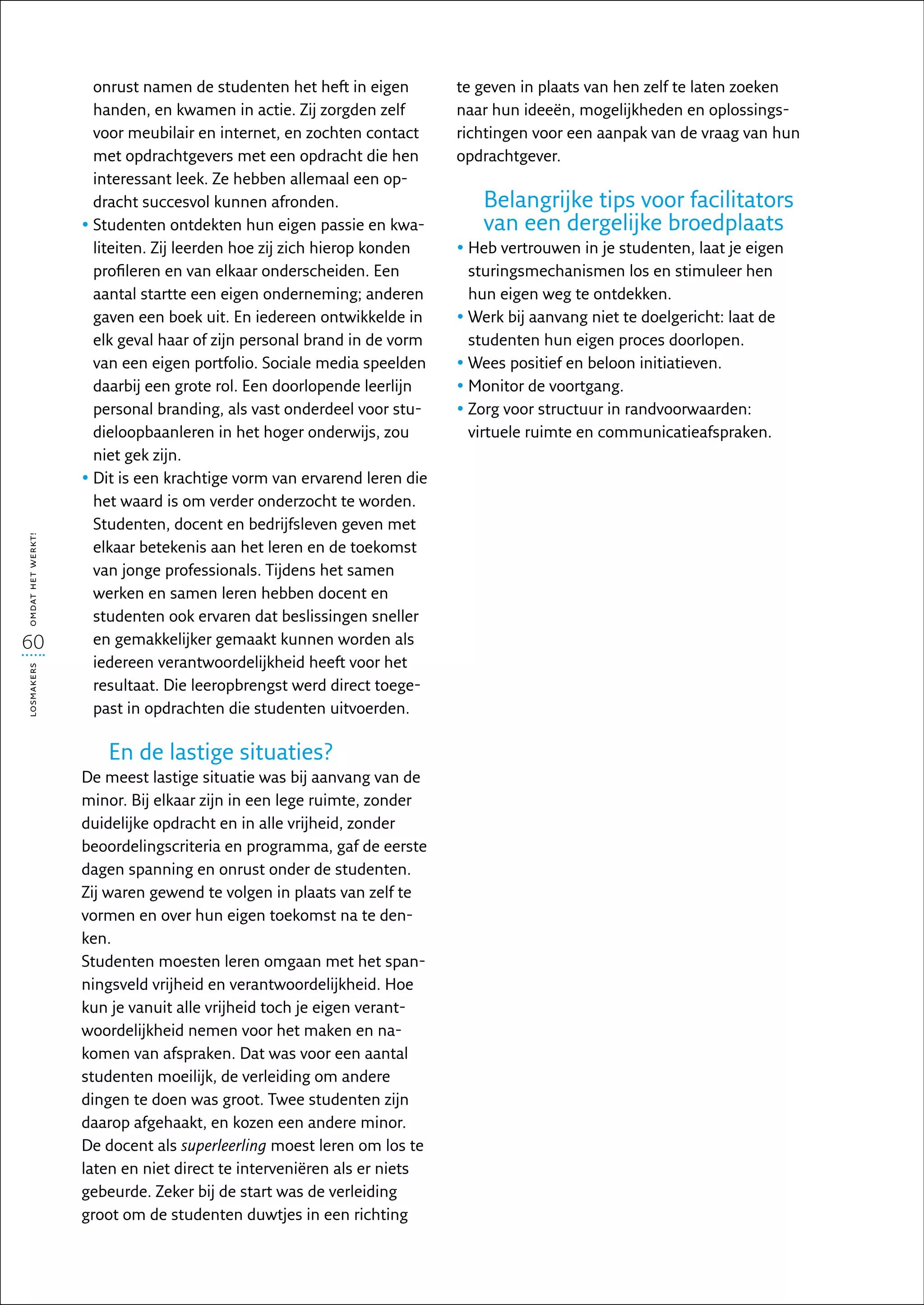 onrust namen de studenten het heft in eigen         te geven in plaats van hen zelf te laten zoeken
                     handen, en kwamen in actie. Zij zorgden zelf        naar hun ideeën, mogelijkheden en oplossings-
                     voor meubilair en internet, en zochten contact      richtingen voor een aanpak van de vraag van hun
                     met opdrachtgevers met een opdracht die hen         opdrachtgever.
                     interessant leek. Ze hebben allemaal een op-
                     dracht succesvol kunnen afronden.                      Belangrijke tips voor facilitators
                   •  tudenten ontdekten hun eigen passie en kwa-
                     S                                                      van een dergelijke broedplaats
                     liteiten. Zij leerden hoe zij zich hierop konden    •  eb vertrouwen in je studenten, laat je eigen
                                                                           H
                     profileren en van elkaar onderscheiden. Een           sturingsmechanismen los en stimuleer hen
                     aantal startte een eigen onderneming; anderen         hun eigen weg te ontdekken.
                     gaven een boek uit. En iedereen ontwikkelde in      •  erk bij aanvang niet te doelgericht: laat de
                                                                           W
                     elk geval haar of zijn personal brand in de vorm      studenten hun eigen proces doorlopen.
                     van een eigen portfolio. Sociale media speelden     •  ees positief en beloon initiatieven.
                                                                           W
                     daarbij een grote rol. Een doorlopende leerlijn     •  onitor de voortgang.
                                                                           M
                     personal branding, als vast onderdeel voor stu-     •  org voor structuur in randvoorwaarden:
                                                                           Z
                     dieloopbaanleren in het hoger onderwijs, zou          virtuele ruimte en communicatieafspraken.
                     niet gek zijn.
                   •  it is een krachtige vorm van ervarend leren die
                     D
                     het waard is om verder onderzocht te worden.
                     Studenten, docent en bedrijfsleven geven met
omdat het werkt!




                     elkaar betekenis aan het leren en de toekomst
                     van jonge professionals. Tijdens het samen
                     werken en samen leren hebben docent en
                     studenten ook ervaren dat beslissingen sneller
60                   en gemakkelijker gemaakt kunnen worden als
                     iedereen verantwoordelijkheid heeft voor het
losmakers




                     resultaat. Die leeropbrengst werd direct toege-
                     past in opdrachten die studenten uitvoerden.

                       En de lastige situaties?
                   De meest lastige situatie was bij aanvang van de
                   minor. Bij elkaar zijn in een lege ruimte, zonder
                   duidelijke opdracht en in alle vrijheid, zonder
                   beoordelingscriteria en programma, gaf de eerste
                   dagen spanning en onrust onder de studenten.
                   Zij waren gewend te volgen in plaats van zelf te
                   vormen en over hun eigen toekomst na te den-
                   ken.
                   Studenten moesten leren omgaan met het span-
                   ningsveld vrijheid en verantwoordelijkheid. Hoe
                   kun je vanuit alle vrijheid toch je eigen verant-
                   woordelijkheid nemen voor het maken en na­
                   komen van afspraken. Dat was voor een aantal
                   studenten moeilijk, de verleiding om andere
                   dingen te doen was groot. Twee studenten zijn
                   daarop afgehaakt, en kozen een andere minor.
                   De docent als superleerling moest leren om los te
                   laten en niet direct te interveniëren als er niets
                   gebeurde. Zeker bij de start was de verleiding
                   groot om de studenten duwtjes in een richting
 