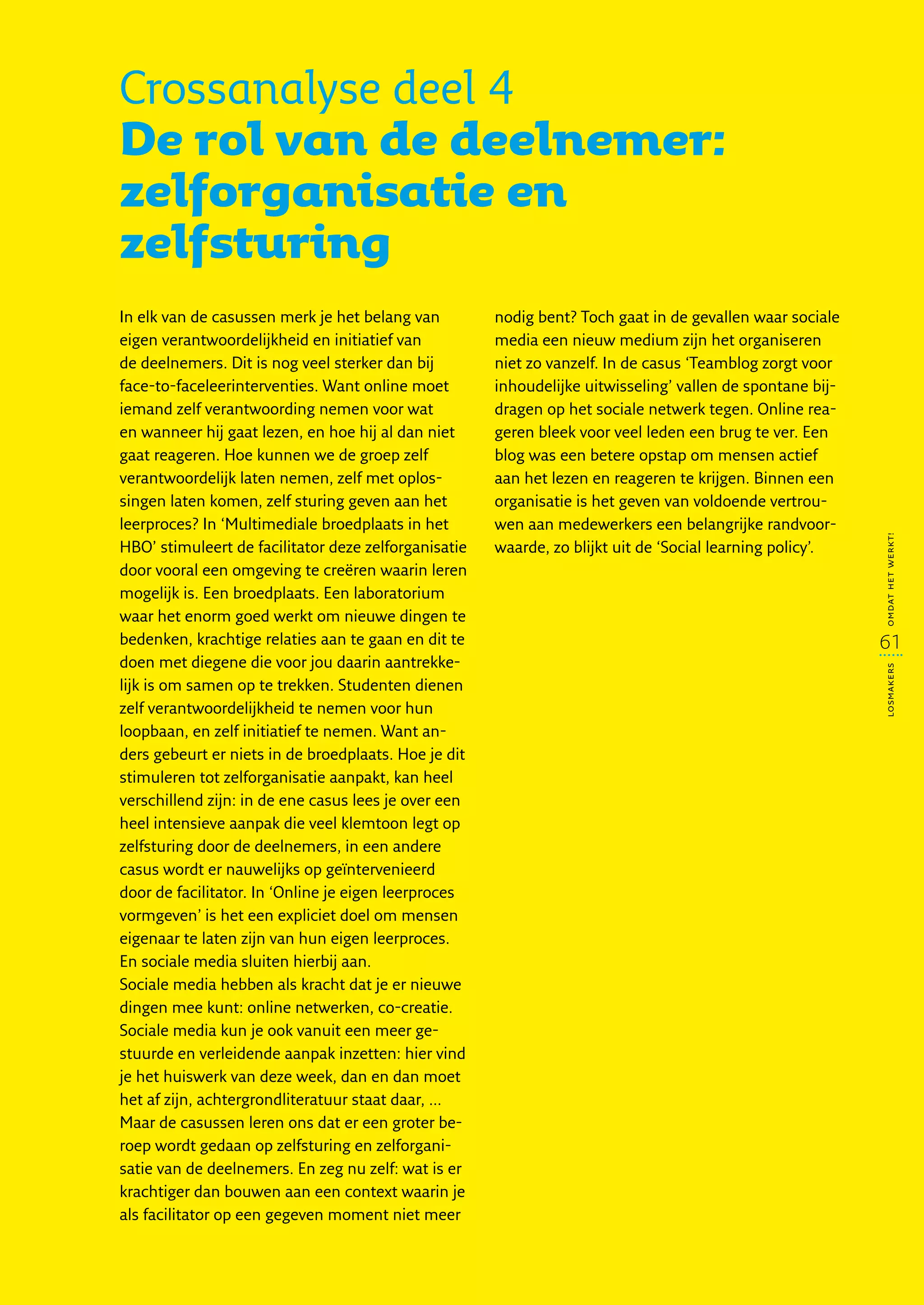 Crossanalyse deel 4
De rol van de deelnemer:
zelforganisatie en
zelfsturing
In elk van de casussen merk je het belang van         nodig bent? Toch gaat in de gevallen waar sociale
eigen verantwoordelijkheid en initiatief van          media een nieuw medium zijn het organiseren
de deelnemers. Dit is nog veel sterker dan bij        niet zo vanzelf. In de casus ‘Teamblog zorgt voor
face-to-faceleerinterventies. Want online moet        inhoudelijke uitwisseling’ vallen de spontane bij-
iemand zelf verantwoording nemen voor wat             dragen op het sociale netwerk tegen. Online rea-
en wanneer hij gaat lezen, en hoe hij al dan niet     geren bleek voor veel leden een brug te ver. Een
gaat reageren. Hoe kunnen we de groep zelf            blog was een betere opstap om mensen actief
verantwoordelijk laten nemen, zelf met oplos-         aan het lezen en reageren te krijgen. Binnen een
singen laten komen, zelf sturing geven aan het        organisatie is het geven van voldoende vertrou-
leerproces? In ‘Multimediale broedplaats in het       wen aan medewerkers een belangrijke randvoor-




                                                                                                           omdat het werkt!
HBO’ stimuleert de facilitator deze zelforganisatie   waarde, zo blijkt uit de ‘Social learning policy’.
door vooral een omgeving te creëren waarin leren
mogelijk is. Een broedplaats. Een laboratorium
waar het enorm goed werkt om nieuwe dingen te
bedenken, krachtige relaties aan te gaan en dit te                                                         61
doen met diegene die voor jou daarin aantrekke-




                                                                                                           losmakers
lijk is om samen op te trekken. Studenten dienen
zelf verantwoordelijkheid te nemen voor hun
loopbaan, en zelf initiatief te nemen. Want an-
ders gebeurt er niets in de broedplaats. Hoe je dit
stimuleren tot zelforganisatie aanpakt, kan heel
verschillend zijn: in de ene casus lees je over een
heel intensieve aanpak die veel klemtoon legt op
zelfsturing door de deelnemers, in een andere
casus wordt er nauwelijks op geïntervenieerd
door de facilitator. In ‘Online je eigen leerproces
vormgeven’ is het een expliciet doel om mensen
eigenaar te laten zijn van hun eigen leerproces.
En sociale media sluiten hierbij aan.
Sociale media hebben als kracht dat je er nieuwe
dingen mee kunt: online netwerken, co-creatie.
Sociale media kun je ook vanuit een meer ge-
stuurde en verleidende aanpak inzetten: hier vind
je het huiswerk van deze week, dan en dan moet
het af zijn, achtergrondliteratuur staat daar, ...
Maar de casussen leren ons dat er een groter be-
roep wordt gedaan op zelfsturing en zelforgani-
satie van de deelnemers. En zeg nu zelf: wat is er
krachtiger dan bouwen aan een context waarin je
als facilitator op een gegeven moment niet meer
 
