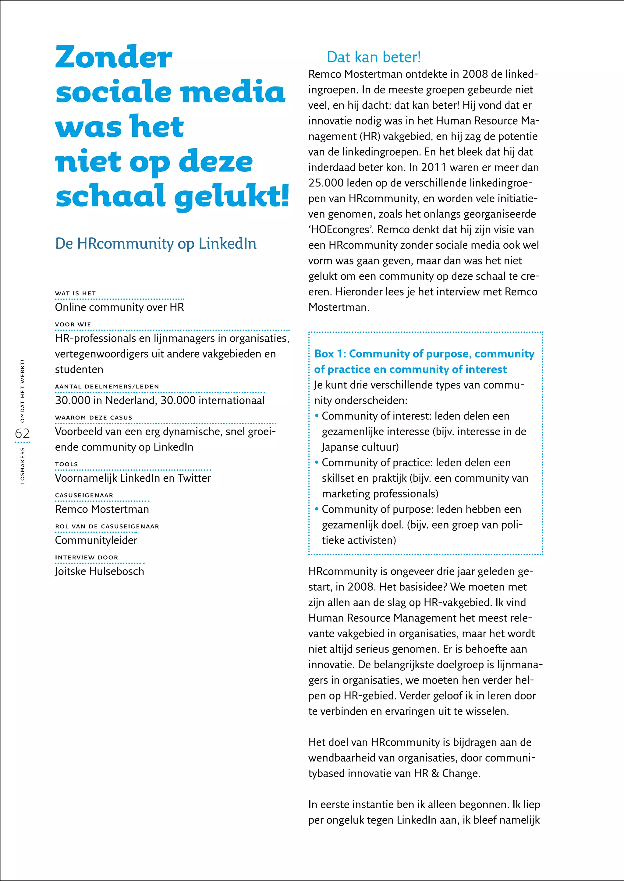Zonder                                                  Dat kan beter!
                                                                       Remco Mostertman ontdekte in 2008 de linked­

                   sociale media                                       ingroepen. In de meeste groepen gebeurde niet
                                                                       veel, en hij dacht: dat kan beter! Hij vond dat er

                   was het                                             innovatie nodig was in het Human Resource Ma-
                                                                       nagement (HR) vakgebied, en hij zag de potentie

                   niet op deze
                                                                       van de linkedingroepen. En het bleek dat hij dat
                                                                       inderdaad beter kon. In 2011 waren er meer dan


                   schaal gelukt!
                                                                       25.000 leden op de verschillende linkedingroe-
                                                                       pen van HRcommunity, en worden vele initiatie-
                                                                       ven genomen, zoals het onlangs georganiseerde
                                                                       ‘HOEcongres’. Remco denkt dat hij zijn visie van
                   De HRcommunity op LinkedIn                          een HRcommunity zonder sociale media ook wel
                                                                       vorm was gaan geven, maar dan was het niet
                                                                       gelukt om een community op deze schaal te cre-
                   wat is het                                          ëren. Hieronder lees je het interview met Remco
                   Online community over HR                            Mostertman.
                   voor wie

                   HR-professionals en lijnmanagers in organisaties,
                   vertegenwoordigers uit andere vakgebieden en         Box 1: Community of purpose, community
omdat het werkt!




                   studenten                                            of practice en community of interest
                   aantal deelnemers/leden                              Je kunt drie verschillende types van commu-
                   30.000 in Nederland, 30.000 internationaal           nity onderscheiden:
                   waarom deze casus                                    •  ommunity of interest: leden delen een
                                                                          C
62                 Voorbeeld van een erg dynamische, snel groei-          gezamenlijke interesse (bijv. interesse in de
                   ende community op LinkedIn                             Japanse cultuur)
losmakers




                   tools                                                •  ommunity of practice: leden delen een
                                                                          C
                   Voornamelijk LinkedIn en Twitter                       skillset en praktijk (bijv. een community van
                   casuseigenaar                                          marketing professionals)
                   Remco Mostertman                                     •  ommunity of purpose: leden hebben een
                                                                          C
                   rol van de casuseigenaar                               gezamenlijk doel. (bijv. een groep van poli-
                   Communityleider                                        tieke activisten)
                   interview door

                   Joitske Hulsebosch                                  HRcommunity is ongeveer drie jaar geleden ge-
                                                                       start, in 2008. Het basisidee? We moeten met
                                                                       zijn allen aan de slag op HR-vakgebied. Ik vind
                                                                       Human Resource Management het meest rele-
                                                                       vante vakgebied in organisaties, maar het wordt
                                                                       niet altijd serieus genomen. Er is behoefte aan
                                                                       innovatie. De belangrijkste doelgroep is lijnmana-
                                                                       gers in organisaties, we moeten hen verder hel-
                                                                       pen op HR-gebied. Verder geloof ik in leren door
                                                                       te verbinden en ervaringen uit te wisselen.

                                                                       Het doel van HRcommunity is bijdragen aan de
                                                                       wendbaarheid van organisaties, door communi-
                                                                       tybased innovatie van HR  Change.

                                                                       In eerste instantie ben ik alleen begonnen. Ik liep
                                                                       per ongeluk tegen LinkedIn aan, ik bleef namelijk
 