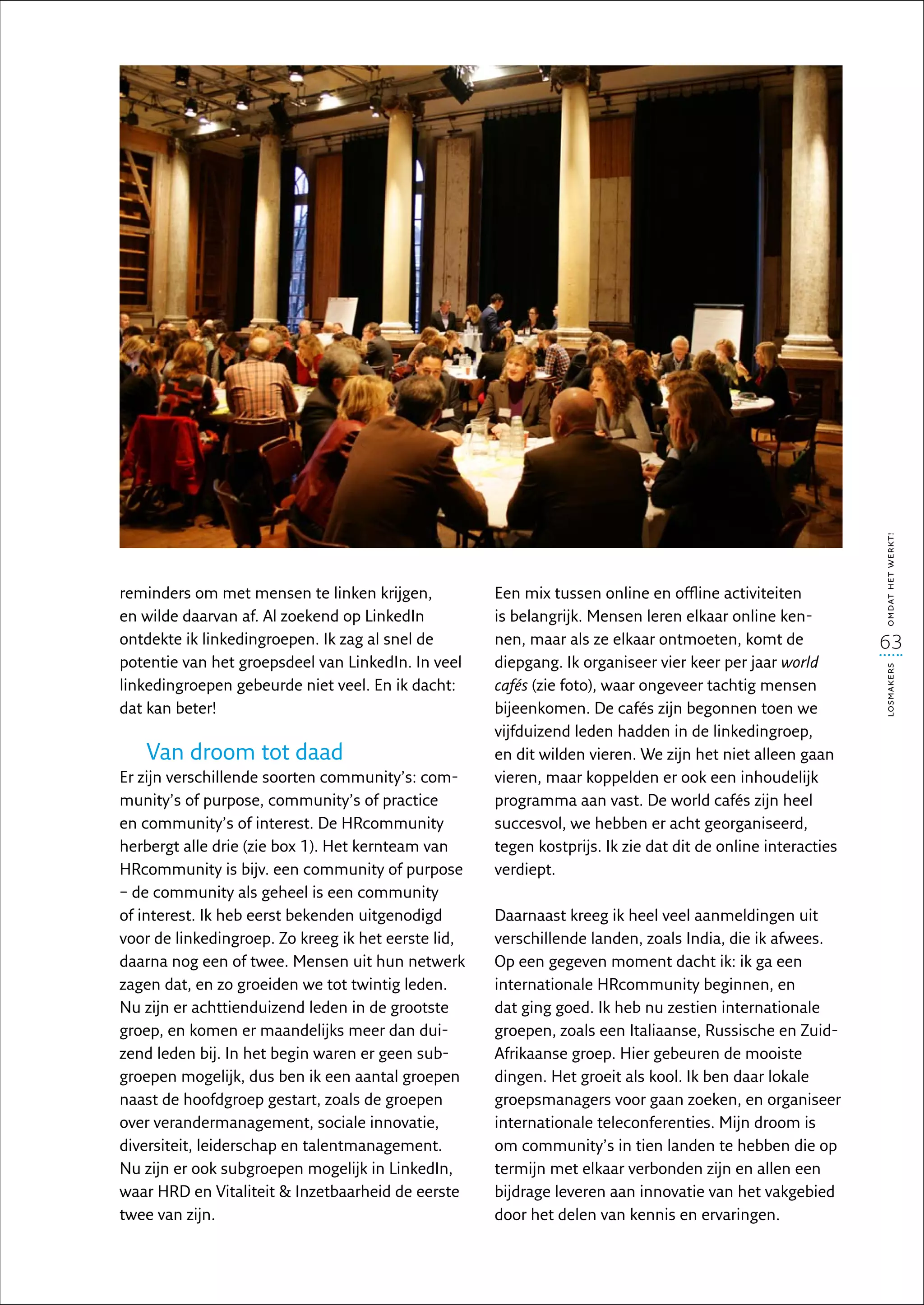 omdat het werkt!
reminders om met mensen te linken krijgen,           Een mix tussen online en offline activiteiten
en wilde daarvan af. Al zoekend op LinkedIn          is belangrijk. Mensen leren elkaar online ken-
ontdekte ik linkedingroepen. Ik zag al snel de       nen, maar als ze elkaar ontmoeten, komt de              63
potentie van het groepsdeel van LinkedIn. In veel    diepgang. Ik organiseer vier keer per jaar world




                                                                                                             losmakers
linkedingroepen gebeurde niet veel. En ik dacht:     cafés (zie foto), waar ongeveer tachtig mensen
dat kan beter!                                       bijeen­ omen. De cafés zijn begonnen toen we
                                                            k
                                                     vijfduizend leden hadden in de linkedingroep,
   Van droom tot daad                                en dit wilden vieren. We zijn het niet alleen gaan
Er zijn verschillende soorten community’s: com-      vieren, maar koppelden er ook een inhoudelijk
munity’s of purpose, community’s of practice         programma aan vast. De world cafés zijn heel
en community’s of interest. De HRcommunity           succesvol, we hebben er acht georganiseerd,
herbergt alle drie (zie box 1). Het kernteam van     tegen kostprijs. Ik zie dat dit de online interacties
HRcommunity is bijv. een community of purpose        verdiept.
– de community als geheel is een community
of interest. Ik heb eerst bekenden uitgenodigd       Daarnaast kreeg ik heel veel aanmeldingen uit
voor de linkedingroep. Zo kreeg ik het eerste lid,   verschillende landen, zoals India, die ik afwees.
daarna nog een of twee. Mensen uit hun netwerk       Op een gegeven moment dacht ik: ik ga een
zagen dat, en zo groeiden we tot twintig leden.      internationale HRcommunity beginnen, en
Nu zijn er achttienduizend leden in de grootste      dat ging goed. Ik heb nu zestien internationale
groep, en komen er maandelijks meer dan dui-         groepen, zoals een Italiaanse, Russische en Zuid-
zend leden bij. In het begin waren er geen sub-      Afrikaanse groep. Hier gebeuren de mooiste
groepen mogelijk, dus ben ik een aantal groepen      dingen. Het groeit als kool. Ik ben daar lokale
naast de hoofdgroep gestart, zoals de groepen        groepsmanagers voor gaan zoeken, en organiseer
over verandermanagement, sociale innovatie,          internationale teleconferenties. Mijn droom is
diversiteit, leiderschap en talentmanagement.        om community’s in tien landen te hebben die op
Nu zijn er ook subgroepen mogelijk in LinkedIn,      termijn met elkaar verbonden zijn en allen een
waar HRD en Vitaliteit  Inzetbaarheid de eerste     bijdrage leveren aan innovatie van het vakgebied
twee van zijn.                                       door het delen van kennis en ervaringen.
 