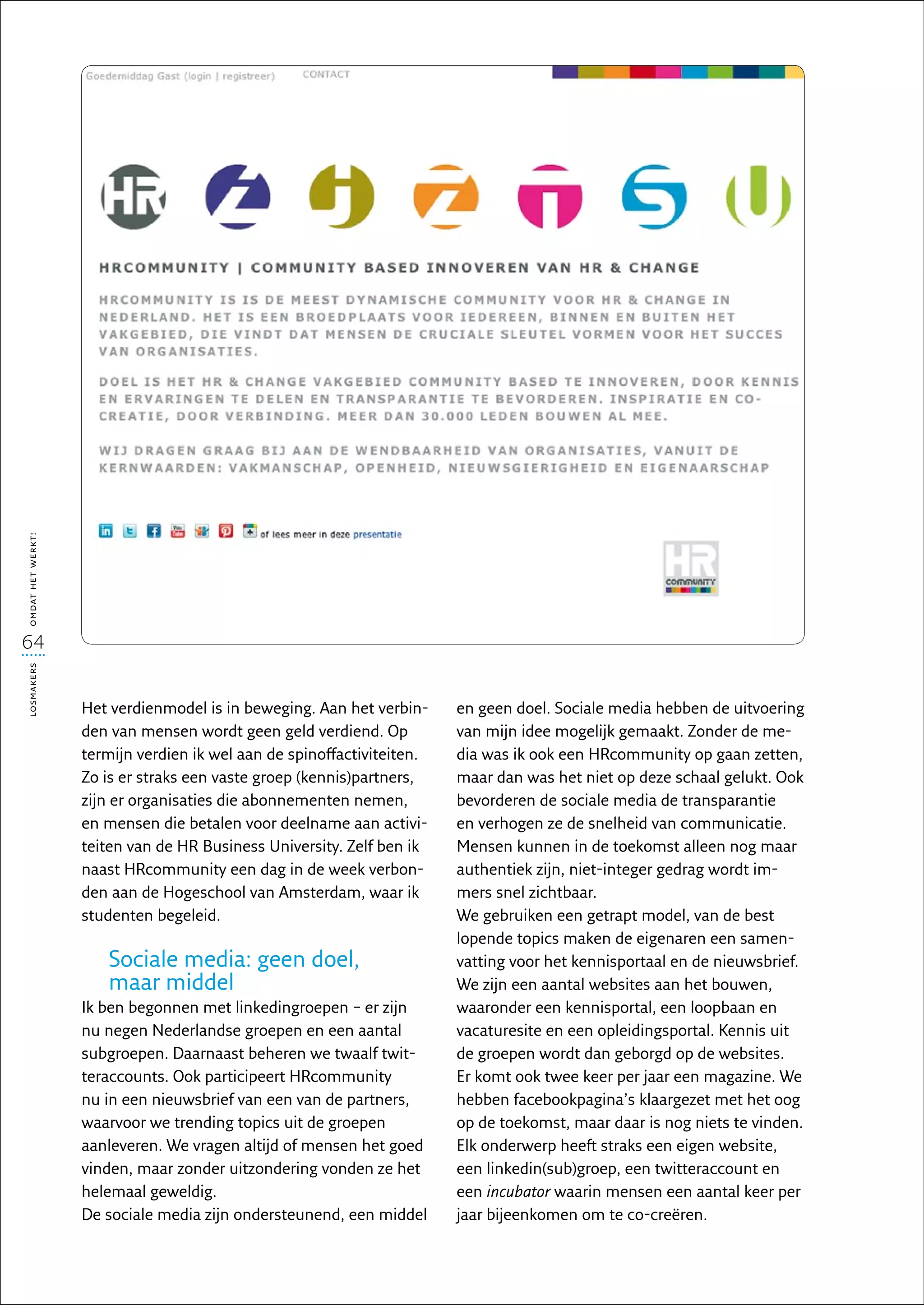 omdat het werkt!




64
losmakers




                   Het verdienmodel is in beweging. Aan het verbin-     en geen doel. Sociale media hebben de uitvoering
                   den van mensen wordt geen geld verdiend. Op          van mijn idee mogelijk gemaakt. Zonder de me-
                   termijn verdien ik wel aan de spinoffactiviteiten.   dia was ik ook een HRcommunity op gaan zetten,
                   Zo is er straks een vaste groep (kennis)partners,    maar dan was het niet op deze schaal gelukt. Ook
                   zijn er organisaties die abonnementen nemen,         bevorderen de sociale media de transparantie
                   en mensen die betalen voor deelname aan activi-      en verhogen ze de snelheid van communicatie.
                   teiten van de HR Business University. Zelf ben ik    Mensen kunnen in de toekomst alleen nog maar
                   naast HRcommunity een dag in de week verbon-         authentiek zijn, niet-integer gedrag wordt im-
                   den aan de Hogeschool van Amsterdam, waar ik         mers snel zichtbaar.
                   studenten begeleid.                                  We gebruiken een getrapt model, van de best
                                                                        lopende topics maken de eigenaren een samen-
                      Sociale media: geen doel,                         vatting voor het kennisportaal en de nieuwsbrief.
                      maar middel                                       We zijn een aantal websites aan het bouwen,
                   Ik ben begonnen met linkedingroepen – er zijn        waaronder een kennisportal, een loopbaan en
                   nu negen Nederlandse groepen en een aantal           vacaturesite en een opleidingsportal. Kennis uit
                   subgroepen. Daarnaast beheren we twaalf twit-        de groepen wordt dan geborgd op de websites.
                   teraccounts. Ook participeert HRcommunity            Er komt ook twee keer per jaar een magazine. We
                   nu in een nieuwsbrief van een van de partners,       hebben facebookpagina’s klaargezet met het oog
                   waarvoor we trending topics uit de groepen           op de toekomst, maar daar is nog niets te vinden.
                   aanleveren. We vragen altijd of mensen het goed      Elk onderwerp heeft straks een eigen website,
                   vinden, maar zonder uitzondering vonden ze het       een linkedin(sub)groep, een twitteraccount en
                   helemaal geweldig.                                   een incubator waarin mensen een aantal keer per
                   De sociale media zijn ondersteunend, een middel      jaar bijeenkomen om te co-creëren.
 