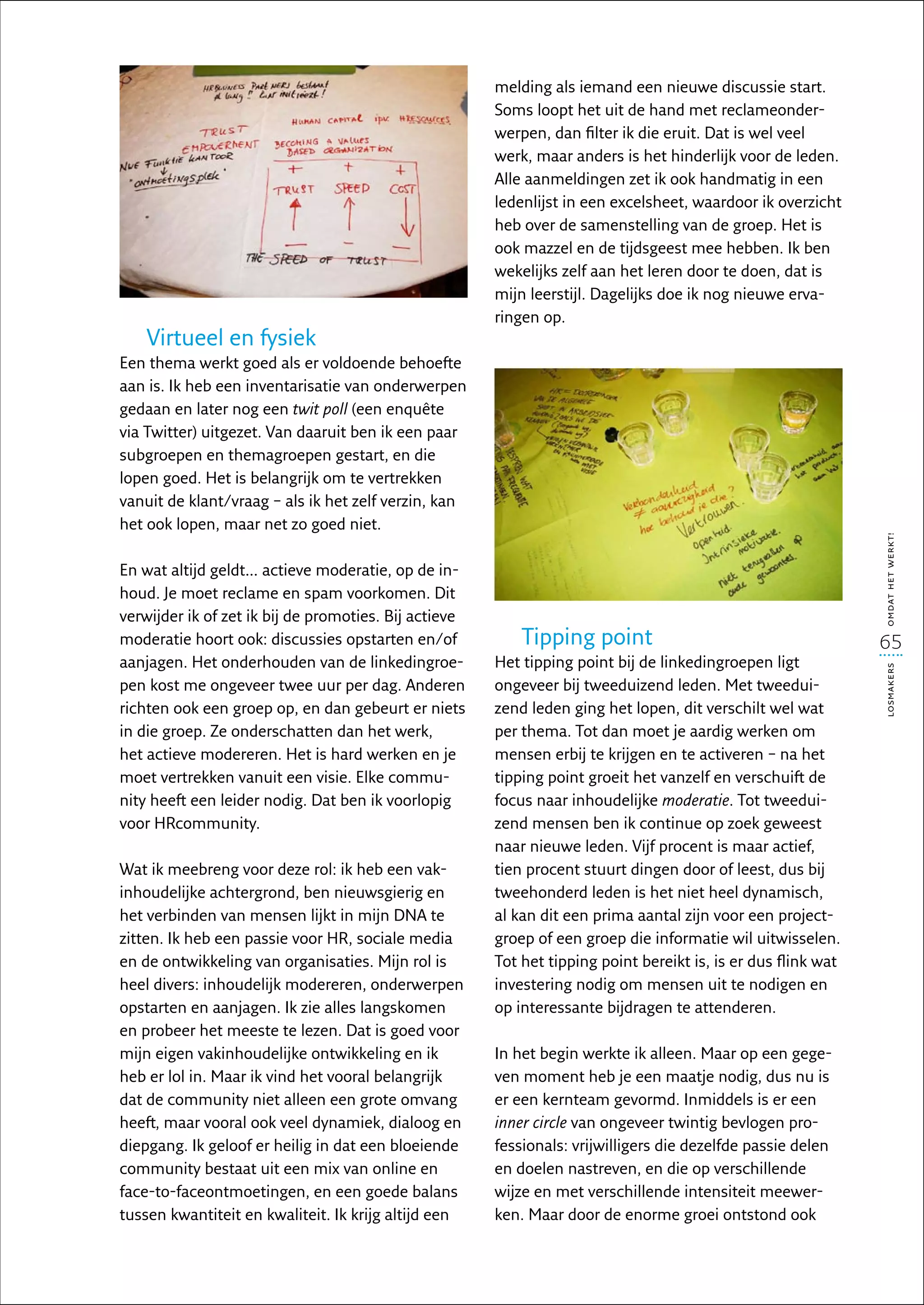melding als iemand een nieuwe discussie start.
                                                       Soms loopt het uit de hand met reclameonder-
                                                       werpen, dan filter ik die eruit. Dat is wel veel
                                                       werk, maar anders is het hinderlijk voor de leden.
                                                       Alle aanmeldingen zet ik ook handmatig in een
                                                       ledenlijst in een excelsheet, waardoor ik overzicht
                                                       heb over de samenstelling van de groep. Het is
                                                       ook mazzel en de tijdsgeest mee hebben. Ik ben
                                                       wekelijks zelf aan het leren door te doen, dat is
                                                       mijn leerstijl. Dagelijks doe ik nog nieuwe erva-
                                                       ringen op.
    Virtueel en fysiek
Een thema werkt goed als er voldoende behoefte
aan is. Ik heb een inventarisatie van onderwerpen
gedaan en later nog een twit poll (een enquête
via Twitter) uitgezet. Van daaruit ben ik een paar
subgroepen en themagroepen gestart, en die
lopen goed. Het is belangrijk om te vertrekken
vanuit de klant/vraag – als ik het zelf verzin, kan
het ook lopen, maar net zo goed niet.




                                                                                                               omdat het werkt!
En wat altijd geldt… actieve moderatie, op de in-
houd. Je moet reclame en spam voorkomen. Dit
verwijder ik of zet ik bij de promoties. Bij actieve
moderatie hoort ook: discussies opstarten en/of            Tipping point                                       65
aanjagen. Het onderhouden van de linkedingroe-         Het tipping point bij de linkedingroepen ligt




                                                                                                               losmakers
pen kost me ongeveer twee uur per dag. Anderen         ongeveer bij tweeduizend leden. Met tweedui-
richten ook een groep op, en dan gebeurt er niets      zend leden ging het lopen, dit verschilt wel wat
in die groep. Ze onderschatten dan het werk,           per thema. Tot dan moet je aardig werken om
het actieve modereren. Het is hard werken en je        mensen erbij te krijgen en te activeren – na het
moet vertrekken vanuit een visie. Elke commu-          tipping point groeit het vanzelf en verschuift de
nity heeft een leider nodig. Dat ben ik voorlopig      focus naar inhoudelijke moderatie. Tot tweedui-
voor HRcommunity.                                      zend mensen ben ik continue op zoek geweest
                                                       naar nieuwe leden. Vijf procent is maar actief,
Wat ik meebreng voor deze rol: ik heb een vak-         tien procent stuurt dingen door of leest, dus bij
inhoudelijke achtergrond, ben nieuwsgierig en          tweehonderd leden is het niet heel dynamisch,
het verbinden van mensen lijkt in mijn DNA te          al kan dit een prima aantal zijn voor een project-
zitten. Ik heb een passie voor HR, sociale media       groep of een groep die informatie wil uitwisselen.
en de ontwikkeling van organisaties. Mijn rol is       Tot het tipping point bereikt is, is er dus flink wat
heel divers: inhoudelijk modereren, onderwerpen        investering nodig om mensen uit te nodigen en
opstarten en aanjagen. Ik zie alles langskomen         op interessante bijdragen te attenderen.
en probeer het meeste te lezen. Dat is goed voor
mijn eigen vakinhoudelijke ontwikkeling en ik          In het begin werkte ik alleen. Maar op een gege-
heb er lol in. Maar ik vind het vooral belangrijk      ven moment heb je een maatje nodig, dus nu is
dat de community niet alleen een grote omvang          er een kernteam gevormd. Inmiddels is er een
heeft, maar vooral ook veel dynamiek, dialoog en       inner circle van ongeveer twintig bevlogen pro-
diepgang. Ik geloof er heilig in dat een bloeiende     fessionals: vrijwilligers die dezelfde passie delen
community bestaat uit een mix van online en            en doelen nastreven, en die op verschillende
face-to-faceontmoetingen, en een goede balans          wijze en met verschillende intensiteit meewer-
tussen kwantiteit en kwaliteit. Ik krijg altijd een    ken. Maar door de enorme groei ontstond ook
 