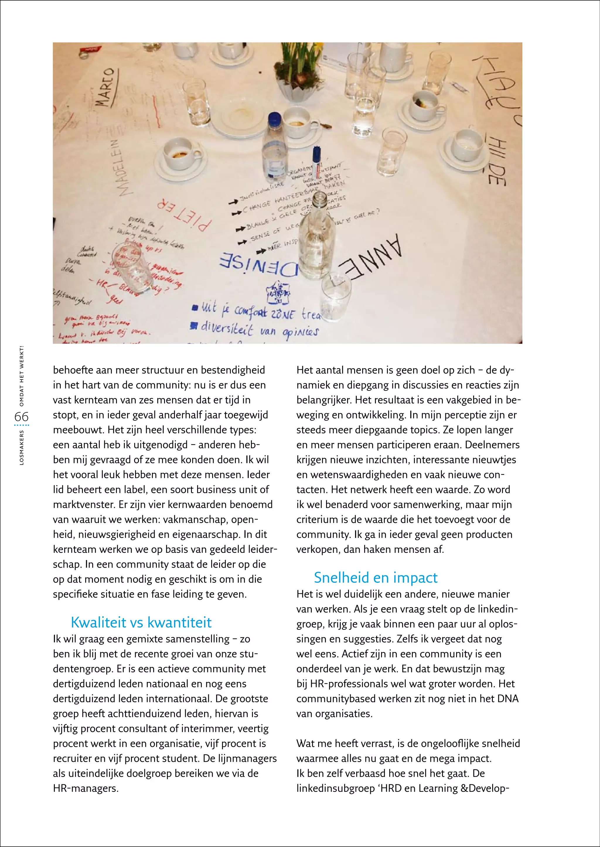 omdat het werkt!




                   behoefte aan meer structuur en bestendigheid         Het aantal mensen is geen doel op zich – de dy-
                   in het hart van de community: nu is er dus een       namiek en diepgang in discussies en reacties zijn
                   vast kernteam van zes mensen dat er tijd in          belangrijker. Het resultaat is een vakgebied in be-
66                 stopt, en in ieder geval anderhalf jaar toegewijd    weging en ontwikkeling. In mijn perceptie zijn er
                   meebouwt. Het zijn heel verschillende types:         steeds meer diepgaande topics. Ze lopen langer
losmakers




                   een aantal heb ik uitgenodigd – anderen heb-         en meer mensen participeren eraan. Deelnemers
                   ben mij gevraagd of ze mee konden doen. Ik wil       krijgen nieuwe inzichten, interessante nieuwtjes
                   het vooral leuk hebben met deze mensen. Ieder        en wetenswaardigheden en vaak nieuwe con-
                   lid beheert een label, een soort business unit of    tacten. Het netwerk heeft een waarde. Zo word
                   marktvenster. Er zijn vier kernwaarden benoemd       ik wel benaderd voor samenwerking, maar mijn
                   van waaruit we werken: vakmanschap, open-            criterium is de waarde die het toevoegt voor de
                   heid, nieuwsgierigheid en eigenaarschap. In dit      community. Ik ga in ieder geval geen producten
                   kernteam werken we op basis van gedeeld leider-      verkopen, dan haken mensen af.
                   schap. In een community staat de leider op die
                   op dat moment nodig en geschikt is om in die             Snelheid en impact
                   specifieke situatie en fase leiding te geven.        Het is wel duidelijk een andere, nieuwe manier
                                                                        van werken. Als je een vraag stelt op de linkedin­
                      Kwaliteit vs kwantiteit                           groep, krijg je vaak binnen een paar uur al oplos-
                   Ik wil graag een gemixte samenstelling – zo          singen en suggesties. Zelfs ik vergeet dat nog
                   ben ik blij met de recente groei van onze stu-       wel eens. Actief zijn in een community is een
                   dentengroep. Er is een actieve community met         onderdeel van je werk. En dat bewustzijn mag
                   dertigduizend leden nationaal en nog eens            bij HR-professionals wel wat groter worden. Het
                   dertigduizend leden internationaal. De grootste      communitybased werken zit nog niet in het DNA
                   groep heeft achttienduizend leden, hiervan is        van organisaties.
                   vijftig procent consultant of interimmer, veertig
                   procent werkt in een organisatie, vijf procent is    Wat me heeft verrast, is de ongelooflijke snelheid
                   recruiter en vijf procent student. De lijnmanagers   waarmee alles nu gaat en de mega impact.
                   als uiteindelijke doelgroep bereiken we via de       Ik ben zelf verbaasd hoe snel het gaat. De
                   HR-managers.                                         linkedin­ ubgroep ‘HRD en Learning Develop-
                                                                                s
 