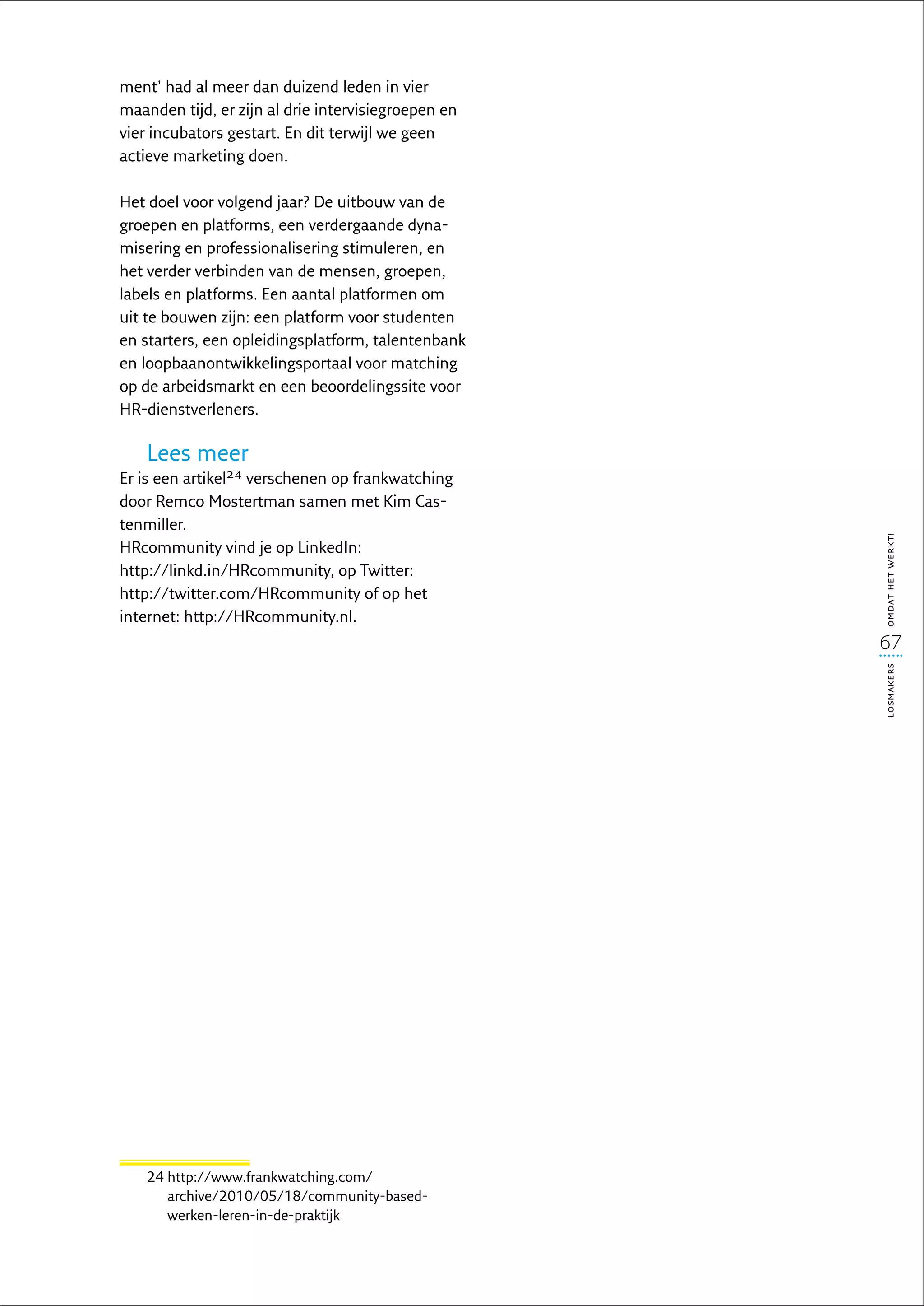 ment’ had al meer dan duizend leden in vier
maanden tijd, er zijn al drie intervisiegroepen en
vier incubators gestart. En dit terwijl we geen
actieve marketing doen.

Het doel voor volgend jaar? De uitbouw van de
groepen en platforms, een verdergaande dyna-
misering en professionalisering stimuleren, en
het verder verbinden van de mensen, groepen,
labels en platforms. Een aantal platformen om
uit te bouwen zijn: een platform voor studenten
en starters, een opleidingsplatform, talentenbank
en loopbaanontwikkelingsportaal voor matching
op de arbeidsmarkt en een beoordelingssite voor
HR-dienstverleners.

    Lees meer
Er is een artikel24 verschenen op frankwatching
door Remco Mostertman samen met Kim Cas-
tenmiller.




                                                     omdat het werkt!
HRcommunity vind je op LinkedIn:
http://linkd.in/HRcommunity, op Twitter:
http://twitter.com/HRcommunity of op het
internet: http://HRcommunity.nl.
                                                     67
 




                                                     losmakers




    24  ttp://www.frankwatching.com/
       h
       archive/2010/05/18/community-based-
       werken-leren-in-de-praktijk
 
