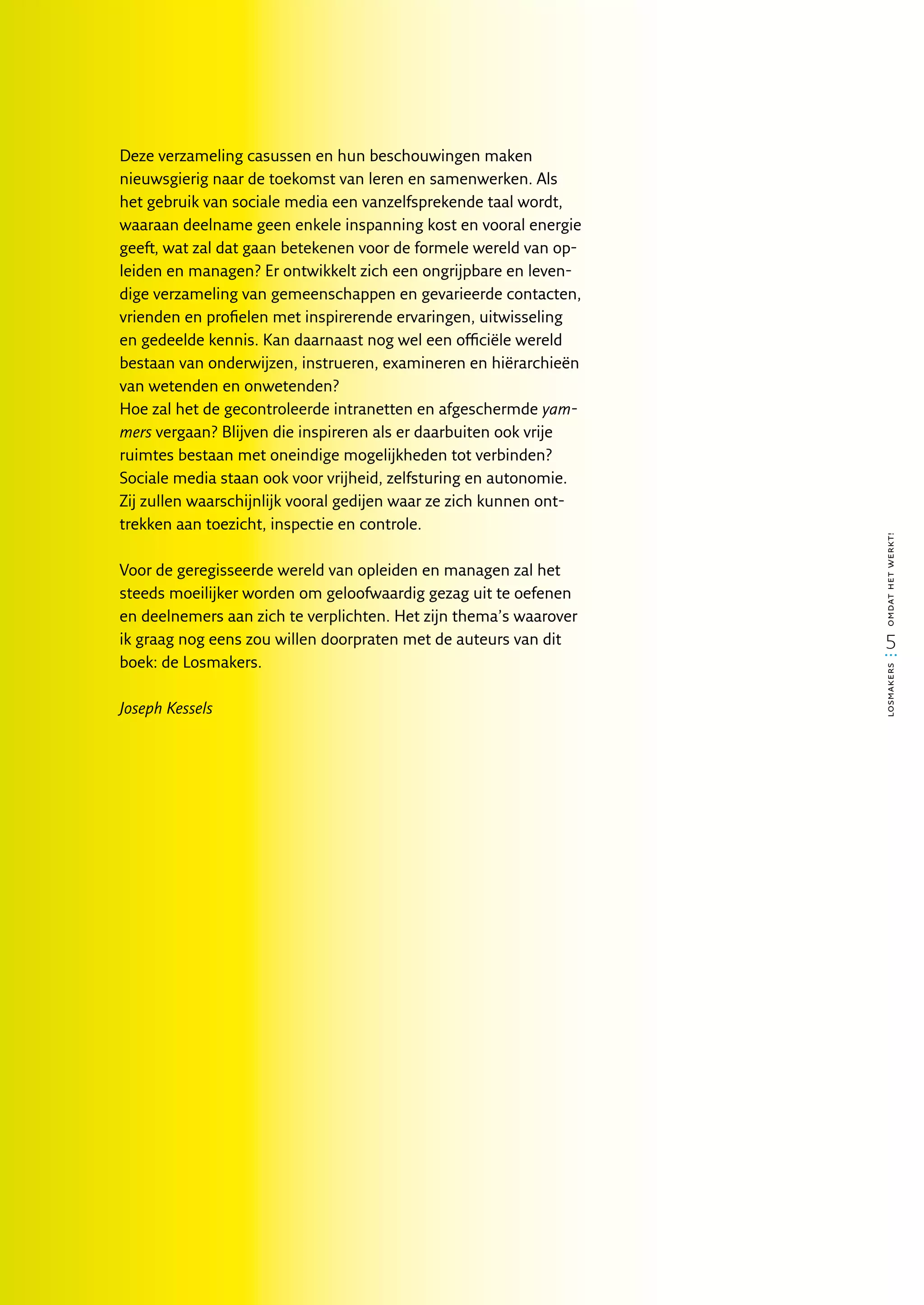 Deze verzameling casussen en hun beschouwingen maken
nieuwsgierig naar de toekomst van leren en samenwerken. Als
het gebruik van sociale media een vanzelfsprekende taal wordt,
waaraan deelname geen enkele inspanning kost en vooral energie
geeft, wat zal dat gaan betekenen voor de formele wereld van op-
leiden en managen? Er ontwikkelt zich een ongrijpbare en leven-
dige verzameling van gemeenschappen en gevarieerde contacten,
vrienden en profielen met inspirerende ervaringen, uitwisseling
en gedeelde kennis. Kan daarnaast nog wel een officiële wereld
bestaan van onderwijzen, instrueren, examineren en hiërarchieën
van wetenden en onwetenden?
Hoe zal het de gecontroleerde intranetten en afgeschermde yam­
mers vergaan? Blijven die inspireren als er daarbuiten ook vrije
ruimtes bestaan met oneindige mogelijkheden tot verbinden?
Sociale media staan ook voor vrijheid, zelfsturing en autonomie.
Zij zullen waarschijnlijk vooral gedijen waar ze zich kunnen ont­
trekken aan toezicht, inspectie en controle.




                                                                    omdat het werkt!
Voor de geregisseerde wereld van opleiden en managen zal het
steeds moeilijker worden om geloofwaardig gezag uit te oefenen
en deelnemers aan zich te verplichten. Het zijn thema’s waarover
ik graag nog eens zou willen doorpraten met de auteurs van dit        5
boek: de Losmakers.




                                                                    losmakers
Joseph Kessels
 