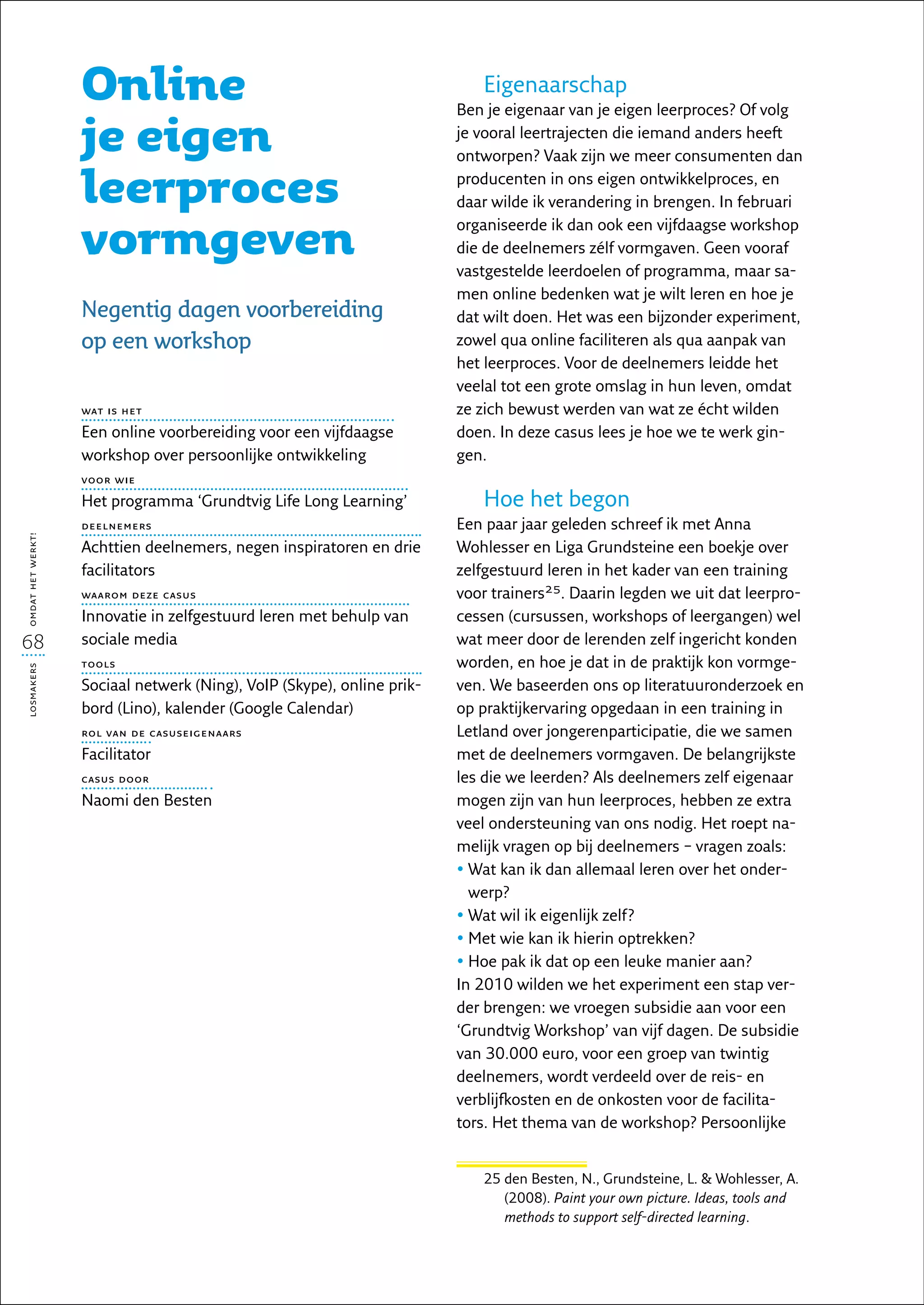 Online                                                  Eigenaarschap
                                                                        Ben je eigenaar van je eigen leerproces? Of volg

                   je eigen                                             je vooral leertrajecten die iemand anders heeft
                                                                        ontworpen? Vaak zijn we meer consumenten dan

                   leerproces                                           producenten in ons eigen ontwikkelproces, en
                                                                        daar wilde ik verandering in brengen. In februari

                   vormgeven
                                                                        organiseerde ik dan ook een vijfdaagse workshop
                                                                        die de deelnemers zélf vormgaven. Geen vooraf
                                                                        vastgestelde leerdoelen of programma, maar sa-
                                                                        men online bedenken wat je wilt leren en hoe je
                   Negentig dagen voorbereiding                         dat wilt doen. Het was een bijzonder experiment,
                   op een workshop                                      zowel qua online faciliteren als qua aanpak van
                                                                        het leerproces. Voor de deelnemers leidde het
                                                                        veelal tot een grote omslag in hun leven, omdat
                   wat is het                                           ze zich bewust werden van wat ze écht wilden
                   Een online voorbereiding voor een vijfdaagse         doen. In deze casus lees je hoe we te werk gin-
                   workshop over persoonlijke ontwikkeling              gen.
                   voor wie

                   Het programma ‘Grundtvig Life Long Learning’            Hoe het begon
                   deelnemers                                           Een paar jaar geleden schreef ik met Anna
omdat het werkt!




                   Achttien deelnemers, negen inspiratoren en drie      Wohlesser en Liga Grundsteine een boekje over
                   facilitators                                         zelfgestuurd leren in het kader van een training
                   waarom deze casus                                    voor trainers25. Daarin legden we uit dat leerpro-
                   Innovatie in zelfgestuurd leren met behulp van       cessen (cursussen, workshops of leergangen) wel
68                 sociale media                                        wat meer door de lerenden zelf ingericht konden
                   tools                                                worden, en hoe je dat in de praktijk kon vormge-
losmakers




                   Sociaal netwerk (Ning), VoIP (Skype), online prik-   ven. We baseerden ons op literatuuronderzoek en
                   bord (Lino), kalender (Google Calendar)              op praktijkervaring opgedaan in een training in
                   rol van de casuseigenaars                            Letland over jongerenparticipatie, die we samen
                   Facilitator                                          met de deelnemers vormgaven. De belangrijkste
                   casus door                                           les die we leerden? Als deelnemers zelf eigenaar
                   Naomi den Besten                                     mogen zijn van hun leerproces, hebben ze extra
                                                                        veel ondersteuning van ons nodig. Het roept na-
                                                                        melijk vragen op bij deelnemers – vragen zoals:
                                                                        •  at kan ik dan allemaal leren over het onder-
                                                                          W
                                                                          werp?
                                                                        •  at wil ik eigenlijk zelf?
                                                                          W
                                                                        •  et wie kan ik hierin optrekken?
                                                                          M
                                                                        •  oe pak ik dat op een leuke manier aan?
                                                                          H
                                                                        In 2010 wilden we het experiment een stap ver-
                                                                        der brengen: we vroegen subsidie aan voor een
                                                                        ‘Grundtvig Workshop’ van vijf dagen. De subsidie
                                                                        van 30.000 euro, voor een groep van twintig
                                                                        deelnemers, wordt verdeeld over de reis- en
                                                                        verblijfkosten en de onkosten voor de facilita-
                                                                        tors. Het thema van de workshop? Persoonlijke


                                                                           25  en Besten, N., Grundsteine, L.  Wohlesser, A.
                                                                              d
                                                                              (2008). Paint your own picture. Ideas, tools and
                                                                              methods to support self-directed learning.
 