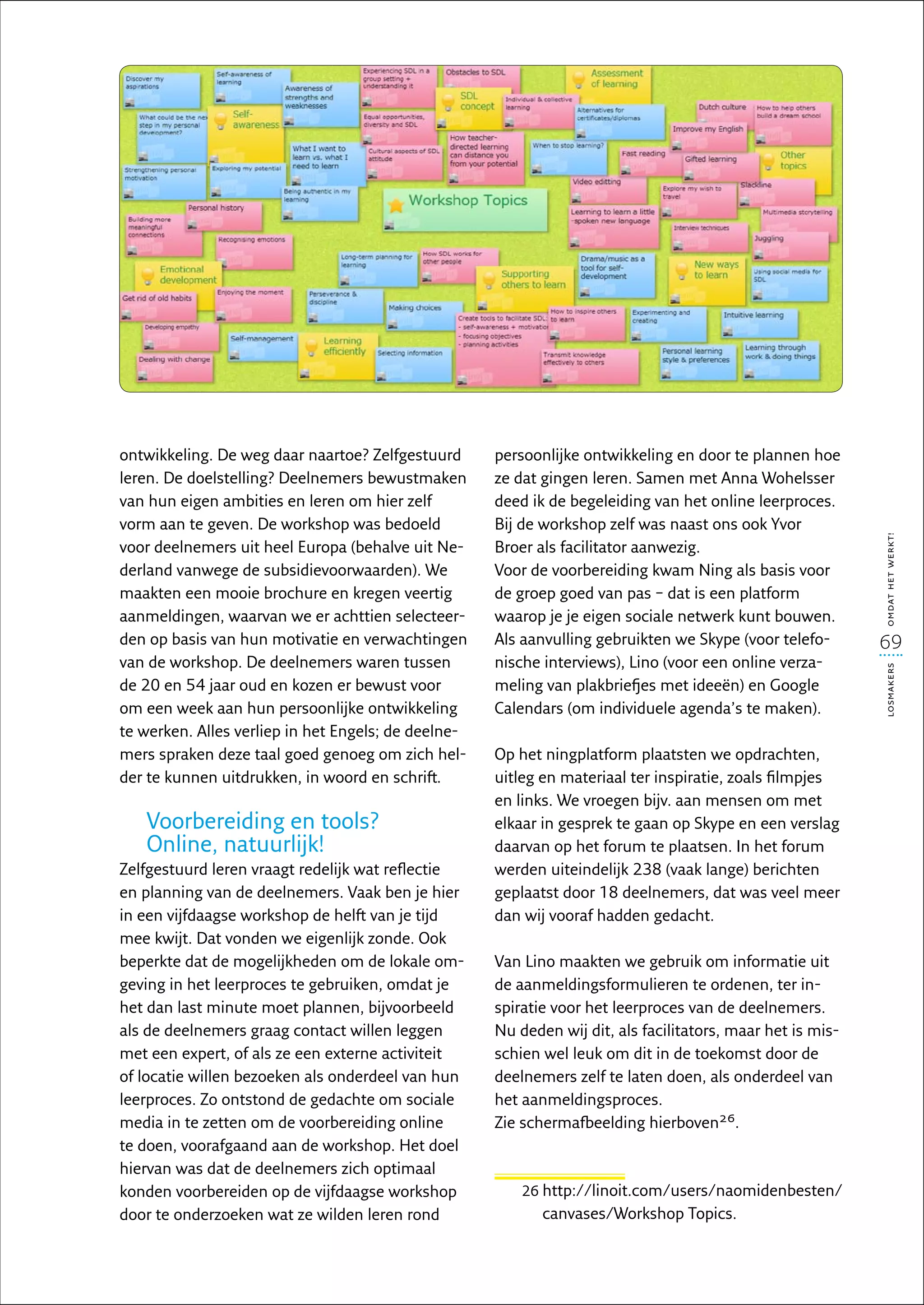 ontwikkeling. De weg daar naartoe? Zelfgestuurd      persoonlijke ontwikkeling en door te plannen hoe
leren. De doelstelling? Deelnemers bewustmaken       ze dat gingen leren. Samen met Anna Wohelsser
van hun eigen ambities en leren om hier zelf         deed ik de begeleiding van het online leerproces.
vorm aan te geven. De workshop was bedoeld           Bij de workshop zelf was naast ons ook Yvor




                                                                                                            omdat het werkt!
voor deelnemers uit heel Europa (behalve uit Ne-     Broer als facilitator aanwezig.
derland vanwege de subsidievoorwaarden). We          Voor de voorbereiding kwam Ning als basis voor
maakten een mooie brochure en kregen veertig         de groep goed van pas – dat is een platform
aanmeldingen, waarvan we er achttien selecteer-      waarop je je eigen sociale netwerk kunt bouwen.
den op basis van hun motivatie en verwachtingen      Als aanvulling gebruikten we Skype (voor telefo-       69
van de workshop. De deelnemers waren tussen          nische interviews), Lino (voor een online verza-




                                                                                                            losmakers
de 20 en 54 jaar oud en kozen er bewust voor         meling van plakbriefjes met ideeën) en Google
om een week aan hun persoonlijke ontwikkeling        Calendars (om individuele agenda’s te maken).
te werken. Alles verliep in het Engels; de deelne-
mers spraken deze taal goed genoeg om zich hel-      Op het ningplatform plaatsten we opdrachten,
der te kunnen uitdrukken, in woord en schrift.       uitleg en materiaal ter inspiratie, zoals filmpjes
                                                     en links. We vroegen bijv. aan mensen om met
   Voorbereiding en tools?                           elkaar in gesprek te gaan op Skype en een verslag
   Online, natuurlijk!                               daarvan op het forum te plaatsen. In het forum
Zelfgestuurd leren vraagt redelijk wat reflectie     werden uiteindelijk 238 (vaak lange) berichten
en planning van de deelnemers. Vaak ben je hier      geplaatst door 18 deelnemers, dat was veel meer
in een vijfdaagse workshop de helft van je tijd      dan wij vooraf hadden gedacht.
mee kwijt. Dat vonden we eigenlijk zonde. Ook
beperkte dat de mogelijkheden om de lokale om-       Van Lino maakten we gebruik om informatie uit
geving in het leerproces te gebruiken, omdat je      de aanmeldingsformulieren te ordenen, ter in-
het dan last minute moet plannen, bijvoorbeeld       spiratie voor het leerproces van de deelnemers.
als de deelnemers graag contact willen leggen        Nu deden wij dit, als facilitators, maar het is mis-
met een expert, of als ze een externe activiteit     schien wel leuk om dit in de toekomst door de
of locatie willen bezoeken als onderdeel van hun     deelnemers zelf te laten doen, als onderdeel van
leerproces. Zo ontstond de gedachte om sociale       het aanmeldingsproces.
media in te zetten om de voorbereiding online        Zie schermafbeelding hierboven26.
te doen, voorafgaand aan de workshop. Het doel
hiervan was dat de deelnemers zich optimaal
konden voorbereiden op de vijfdaagse workshop            26 http://linoit.com/users/naomidenbesten/
                                                            
door te onderzoeken wat ze wilden leren rond                canvases/Workshop Topics.
 