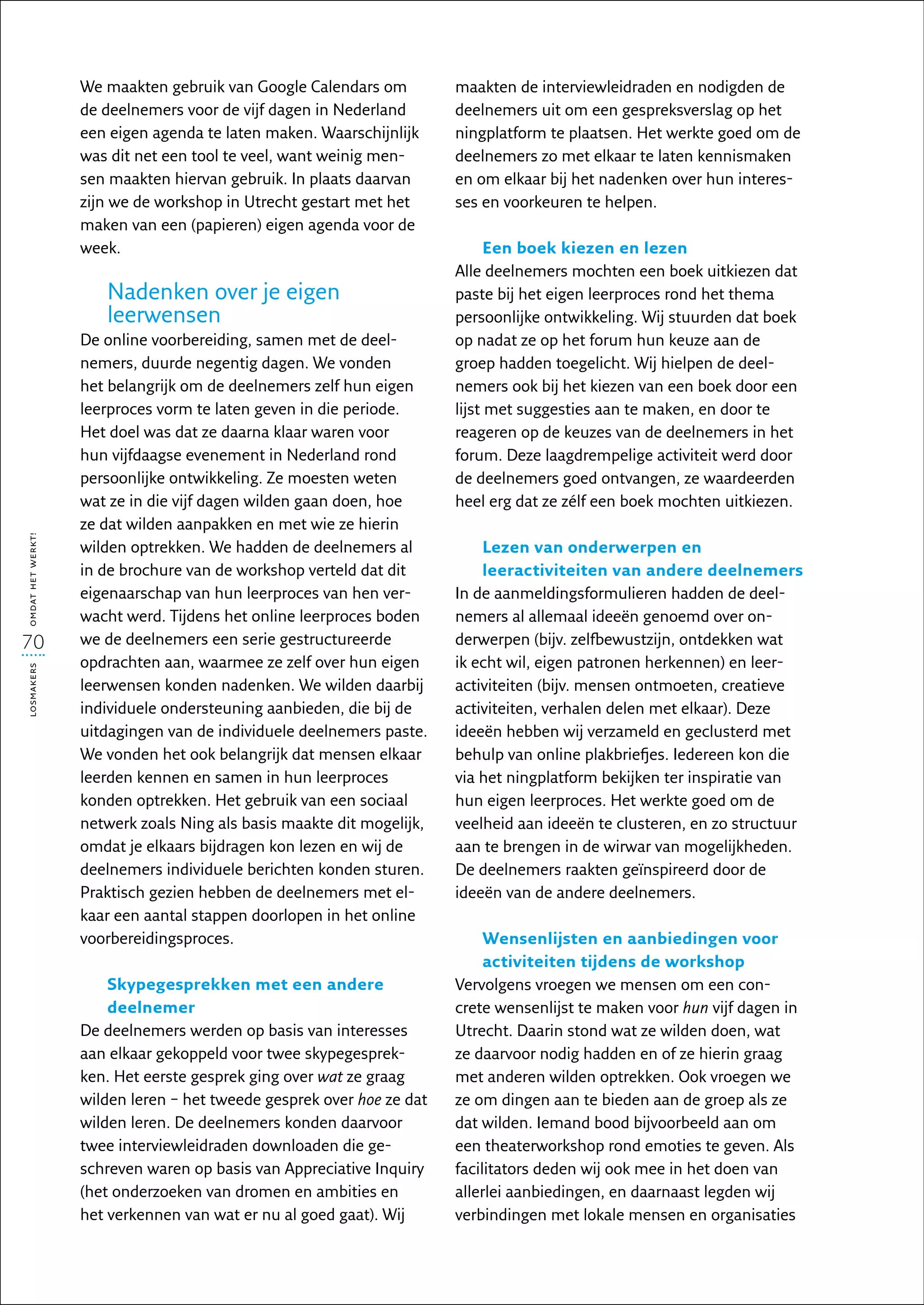 We maakten gebruik van Google Calendars om          maakten de interviewleidraden en nodigden de
                   de deelnemers voor de vijf dagen in Nederland       deelnemers uit om een gespreksverslag op het
                   een eigen agenda te laten maken. Waarschijnlijk     ningplatform te plaatsen. Het werkte goed om de
                   was dit net een tool te veel, want weinig men-      deelnemers zo met elkaar te laten kennismaken
                   sen maakten hiervan gebruik. In plaats daarvan      en om elkaar bij het nadenken over hun interes-
                   zijn we de workshop in Utrecht gestart met het      ses en voorkeuren te helpen.
                   maken van een (papieren) eigen agenda voor de
                   week.                                                     Een boek kiezen en lezen
                                                                       Alle deelnemers mochten een boek uitkiezen dat
                      Nadenken over je eigen                           paste bij het eigen leerproces rond het thema
                      leerwensen                                       persoonlijke ontwikkeling. Wij stuurden dat boek
                   De online voorbereiding, samen met de deel-         op nadat ze op het forum hun keuze aan de
                   nemers, duurde negentig dagen. We vonden            groep hadden toegelicht. Wij hielpen de deel­
                   het belangrijk om de deelnemers zelf hun eigen      nemers ook bij het kiezen van een boek door een
                   leerproces vorm te laten geven in die periode.      lijst met suggesties aan te maken, en door te
                   Het doel was dat ze daarna klaar waren voor         reageren op de keuzes van de deelnemers in het
                   hun vijfdaagse evenement in Nederland rond          forum. Deze laagdrempelige activiteit werd door
                   persoonlijke ontwikkeling. Ze moesten weten         de deelnemers goed ontvangen, ze waardeerden
                   wat ze in die vijf dagen wilden gaan doen, hoe      heel erg dat ze zélf een boek mochten uitkiezen.
                   ze dat wilden aanpakken en met wie ze hierin
omdat het werkt!




                   wilden optrekken. We hadden de deelnemers al            Lezen van onderwerpen en
                   in de brochure van de workshop verteld dat dit          leeractiviteiten van andere deelnemers
                   eigenaarschap van hun leerproces van hen ver-       In de aanmeldingsformulieren hadden de deel-
                   wacht werd. Tijdens het online leerproces boden     nemers al allemaal ideeën genoemd over on-
70                 we de deelnemers een serie gestructureerde          derwerpen (bijv. zelfbewustzijn, ontdekken wat
                   opdrachten aan, waarmee ze zelf over hun eigen      ik echt wil, eigen patronen herkennen) en leer­
losmakers




                   leerwensen konden nadenken. We wilden daarbij       activiteiten (bijv. mensen ontmoeten, creatieve
                   individuele ondersteuning aanbieden, die bij de     activiteiten, verhalen delen met elkaar). Deze
                   uitdagingen van de individuele deelnemers paste.    ideeën hebben wij verzameld en geclusterd met
                   We vonden het ook belangrijk dat mensen elkaar      behulp van online plakbriefjes. Iedereen kon die
                   leerden kennen en samen in hun leerproces           via het ningplatform bekijken ter inspiratie van
                   konden optrekken. Het gebruik van een sociaal       hun eigen leerproces. Het werkte goed om de
                   netwerk zoals Ning als basis maakte dit mogelijk,   veelheid aan ideeën te clusteren, en zo structuur
                   omdat je elkaars bijdragen kon lezen en wij de      aan te brengen in de wirwar van mogelijkheden.
                   deelnemers individuele berichten konden sturen.     De deelnemers raakten geïnspireerd door de
                   Praktisch gezien hebben de deelnemers met el-       ideeën van de andere deelnemers.
                   kaar een aantal stappen doorlopen in het online
                   voorbereidingsproces.                                    Wensenlijsten en aanbiedingen voor
                                                                            activiteiten tijdens de workshop
                       Skypegesprekken met een andere                  Vervolgens vroegen we mensen om een con-
                       deelnemer                                       crete wensenlijst te maken voor hun vijf dagen in
                   De deelnemers werden op basis van interesses        Utrecht. Daarin stond wat ze wilden doen, wat
                   aan elkaar gekoppeld voor twee skypegesprek-        ze daarvoor nodig hadden en of ze hierin graag
                   ken. Het eerste gesprek ging over wat ze graag      met anderen wilden optrekken. Ook vroegen we
                   wilden leren – het tweede gesprek over hoe ze dat   ze om dingen aan te bieden aan de groep als ze
                   wilden leren. De deelnemers konden daarvoor         dat wilden. Iemand bood bijvoorbeeld aan om
                   twee interviewleidraden downloaden die ge-          een theaterworkshop rond emoties te geven. Als
                   schreven waren op basis van Appreciative Inquiry    facilitators deden wij ook mee in het doen van
                   (het onderzoeken van dromen en ambities en          allerlei aanbiedingen, en daarnaast legden wij
                   het verkennen van wat er nu al goed gaat). Wij      verbindingen met lokale mensen en organisaties
 