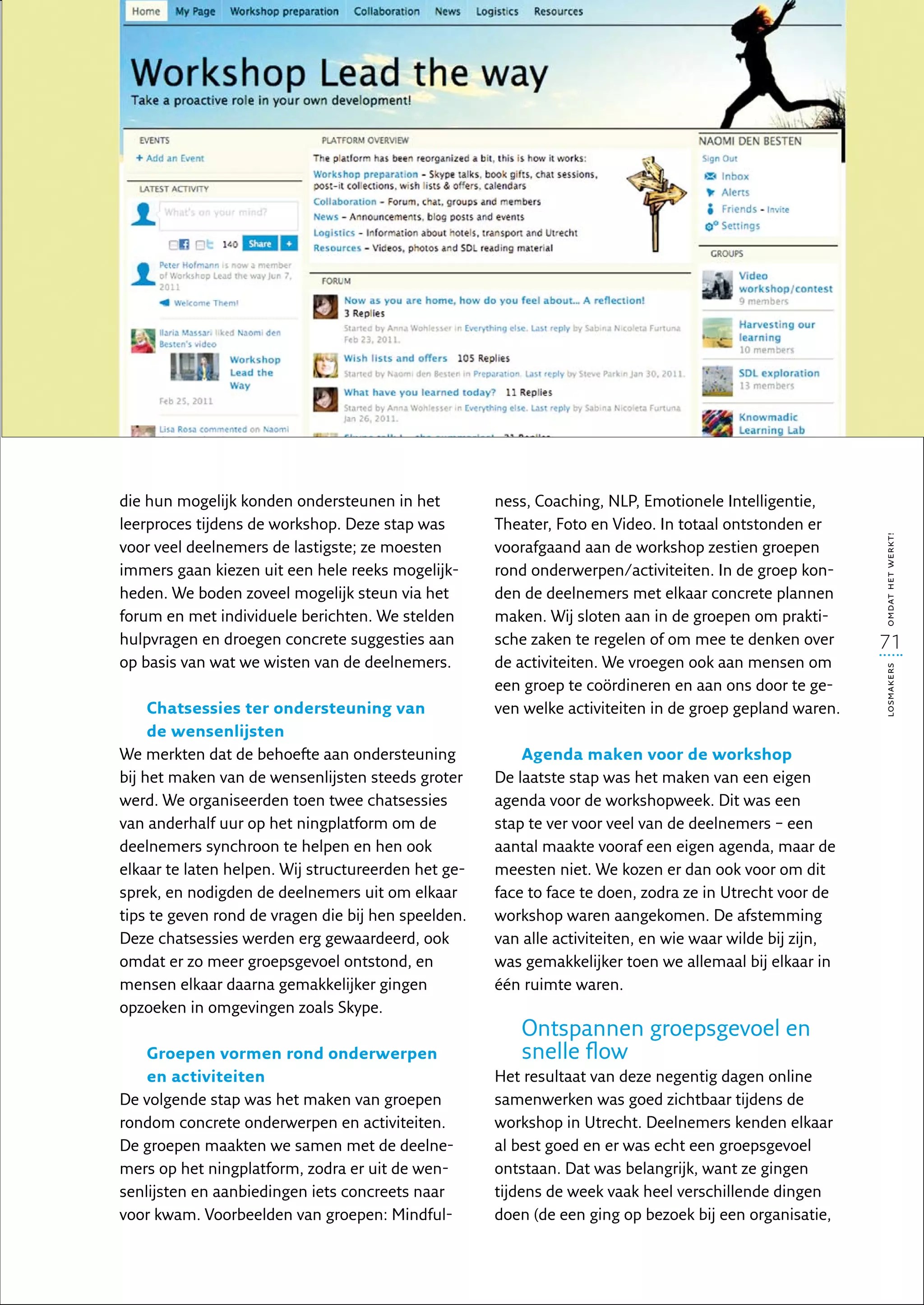 die hun mogelijk konden ondersteunen in het          ness, Coaching, NLP, Emotionele Intelligentie,
leerproces tijdens de workshop. Deze stap was        Theater, Foto en Video. In totaal ontstonden er




                                                                                                          omdat het werkt!
voor veel deelnemers de lastigste; ze moesten        voorafgaand aan de workshop zestien groepen
immers gaan kiezen uit een hele reeks mogelijk-      rond onderwerpen/activiteiten. In de groep kon-
heden. We boden zoveel mogelijk steun via het        den de deelnemers met elkaar concrete plannen
forum en met individuele berichten. We stelden       maken. Wij sloten aan in de groepen om prakti-
hulp­ ragen en droegen concrete suggesties aan
     v                                               sche zaken te regelen of om mee te denken over       71
op basis van wat we wisten van de deelnemers.        de activiteiten. We vroegen ook aan mensen om




                                                                                                          losmakers
                                                     een groep te coördineren en aan ons door te ge-
     Chatsessies ter ondersteuning van               ven welke activiteiten in de groep gepland waren.
     de wensenlijsten
We merkten dat de behoefte aan ondersteuning             Agenda maken voor de workshop
bij het maken van de wensenlijsten steeds groter     De laatste stap was het maken van een eigen
werd. We organiseerden toen twee chatsessies         agenda voor de workshopweek. Dit was een
van anderhalf uur op het ningplatform om de          stap te ver voor veel van de deelnemers – een
deelnemers synchroon te helpen en hen ook            aantal maakte vooraf een eigen agenda, maar de
elkaar te laten helpen. Wij structureerden het ge-   meesten niet. We kozen er dan ook voor om dit
sprek, en nodigden de deelnemers uit om elkaar       face to face te doen, zodra ze in Utrecht voor de
tips te geven rond de vragen die bij hen speelden.   workshop waren aangekomen. De afstemming
Deze chatsessies werden erg gewaardeerd, ook         van alle activiteiten, en wie waar wilde bij zijn,
omdat er zo meer groepsgevoel ontstond, en           was gemakkelijker toen we allemaal bij elkaar in
mensen elkaar daarna gemakkelijker gingen            één ruimte waren. 
opzoeken in omgevingen zoals Skype.
                                                        Ontspannen groepsgevoel en
    Groepen vormen rond onderwerpen                     snelle flow
    en activiteiten                                  Het resultaat van deze negentig dagen online
De volgende stap was het maken van groepen           samenwerken was goed zichtbaar tijdens de
rondom concrete onderwerpen en activiteiten.         workshop in Utrecht. Deelnemers kenden elkaar
De groepen maakten we samen met de deelne-           al best goed en er was echt een groepsgevoel
mers op het ningplatform, zodra er uit de wen-       ontstaan. Dat was belangrijk, want ze gingen
senlijsten en aanbiedingen iets concreets naar       tijdens de week vaak heel verschillende dingen
voor kwam. Voorbeelden van groepen: Mindful-         doen (de een ging op bezoek bij een organisatie,
 