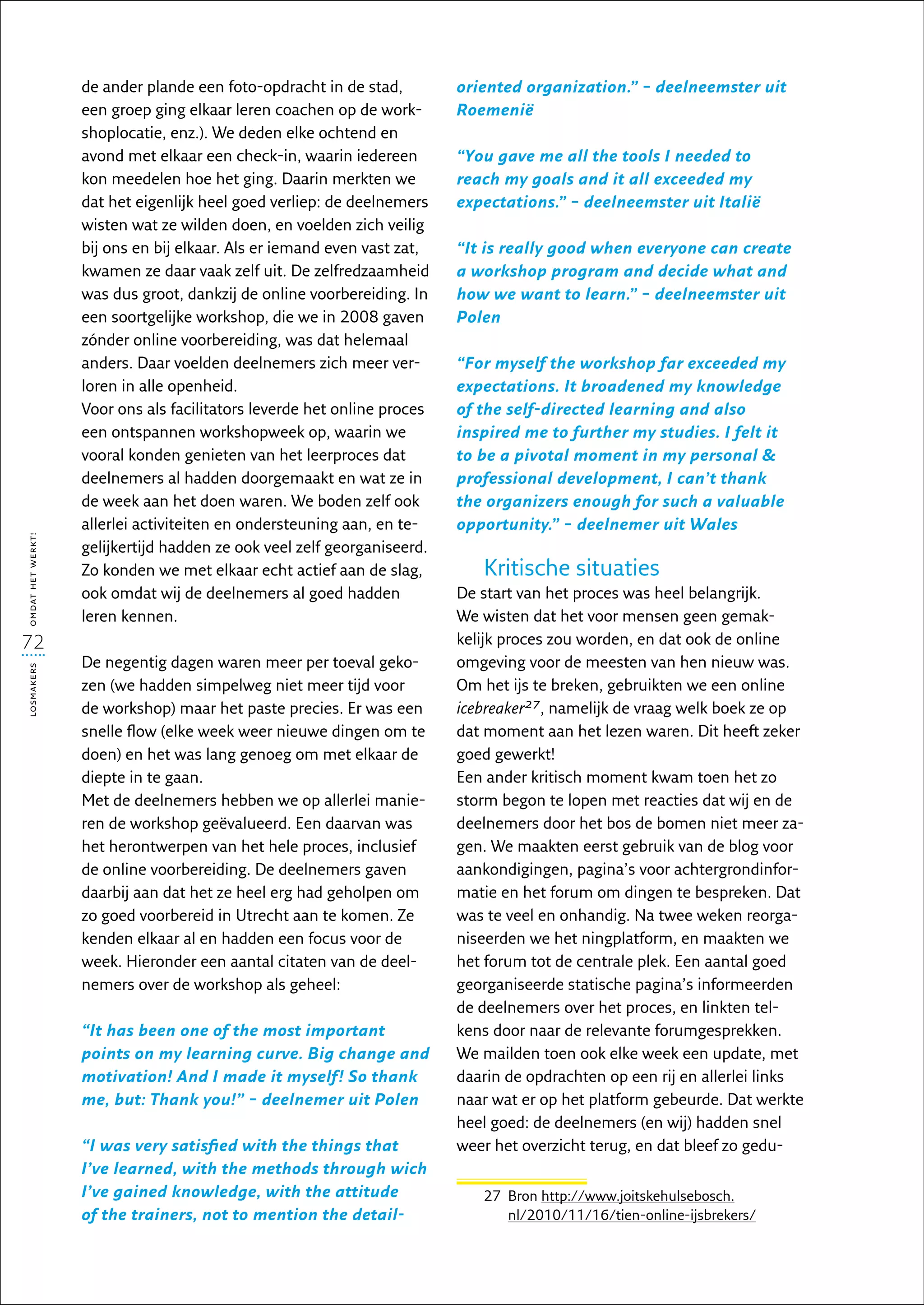 de ander plande een foto-opdracht in de stad,         oriented organization.” – deelneemster uit
                   een groep ging elkaar leren coachen op de work-       Roemenië
                   shoplocatie, enz.). We deden elke ochtend en
                   avond met elkaar een check-in, waarin iedereen        “You gave me all the tools I needed to
                   kon meedelen hoe het ging. Daarin merkten we          reach my goals and it all exceeded my
                   dat het eigenlijk heel goed verliep: de deelnemers    expectations.” – deelneemster uit Italië
                   wisten wat ze wilden doen, en voelden zich veilig
                   bij ons en bij elkaar. Als er iemand even vast zat,   “It is really good when everyone can create
                   kwamen ze daar vaak zelf uit. De zelfredzaamheid      a workshop program and decide what and
                   was dus groot, dankzij de online voorbereiding. In    how we want to learn.” – deelneemster uit
                   een soortgelijke workshop, die we in 2008 gaven       Polen
                   zónder online voorbereiding, was dat helemaal
                   anders. Daar voelden deelnemers zich meer ver-        “For myself the workshop far exceeded my
                   loren in alle openheid.                               expectations. It broadened my knowledge
                   Voor ons als facilitators leverde het online proces   of the self-directed learning and also
                   een ontspannen workshopweek op, waarin we             inspired me to further my studies. I felt it
                   vooral konden genieten van het leerproces dat         to be a pivotal moment in my personal 
                   deelnemers al hadden doorgemaakt en wat ze in         professional development, I can’t thank
                   de week aan het doen waren. We boden zelf ook         the organizers enough for such a valuable
                   allerlei activiteiten en ondersteuning aan, en te-    opportunity.” – deelnemer uit Wales
omdat het werkt!




                   gelijkertijd hadden ze ook veel zelf georganiseerd.
                   Zo konden we met elkaar echt actief aan de slag,         Kritische situaties
                   ook omdat wij de deelnemers al goed hadden            De start van het proces was heel belangrijk.
                   leren kennen.                                         We wisten dat het voor mensen geen gemak-
72                                                                       kelijk proces zou worden, en dat ook de online
                   De negentig dagen waren meer per toeval geko-         omgeving voor de meesten van hen nieuw was.
losmakers




                   zen (we hadden simpelweg niet meer tijd voor          Om het ijs te breken, gebruikten we een online
                   de workshop) maar het paste precies. Er was een       icebreaker27, namelijk de vraag welk boek ze op
                   snelle flow (elke week weer nieuwe dingen om te       dat moment aan het lezen waren. Dit heeft zeker
                   doen) en het was lang genoeg om met elkaar de         goed gewerkt!
                   diepte in te gaan.                                    Een ander kritisch moment kwam toen het zo
                   Met de deelnemers hebben we op allerlei manie-        storm begon te lopen met reacties dat wij en de
                   ren de workshop geëvalueerd. Een daarvan was          deelnemers door het bos de bomen niet meer za-
                   het herontwerpen van het hele proces, inclusief       gen. We maakten eerst gebruik van de blog voor
                   de online voorbereiding. De deelnemers gaven          aankondigingen, pagina’s voor achtergrondinfor-
                   daarbij aan dat het ze heel erg had geholpen om       matie en het forum om dingen te bespreken. Dat
                   zo goed voorbereid in Utrecht aan te komen. Ze        was te veel en onhandig. Na twee weken reorga-
                   kenden elkaar al en hadden een focus voor de          niseerden we het ningplatform, en maakten we
                   week. Hieronder een aantal citaten van de deel-       het forum tot de centrale plek. Een aantal goed
                   nemers over de workshop als geheel:                   georganiseerde statische pagina’s informeerden
                                                                         de deelnemers over het proces, en linkten tel-
                   “It has been one of the most important                kens door naar de relevante forumgesprekken.
                   points on my learning curve. Big change and           We mailden toen ook elke week een update, met
                   motivation! And I made it myself! So thank            daarin de opdrachten op een rij en allerlei links
                   me, but: Thank you!” – deelnemer uit Polen            naar wat er op het platform gebeurde. Dat werkte
                                                                         heel goed: de deelnemers (en wij) hadden snel
                   “I was very satisfied with the things that            weer het overzicht terug, en dat bleef zo gedu-
                   I’ve learned, with the methods through wich
                   I’ve gained knowledge, with the attitude                 27  ron http://www.joitskehulsebosch.
                                                                               B
                   of the trainers, not to mention the detail-                 nl/2010/11/16/tien-online-ijsbrekers/
 