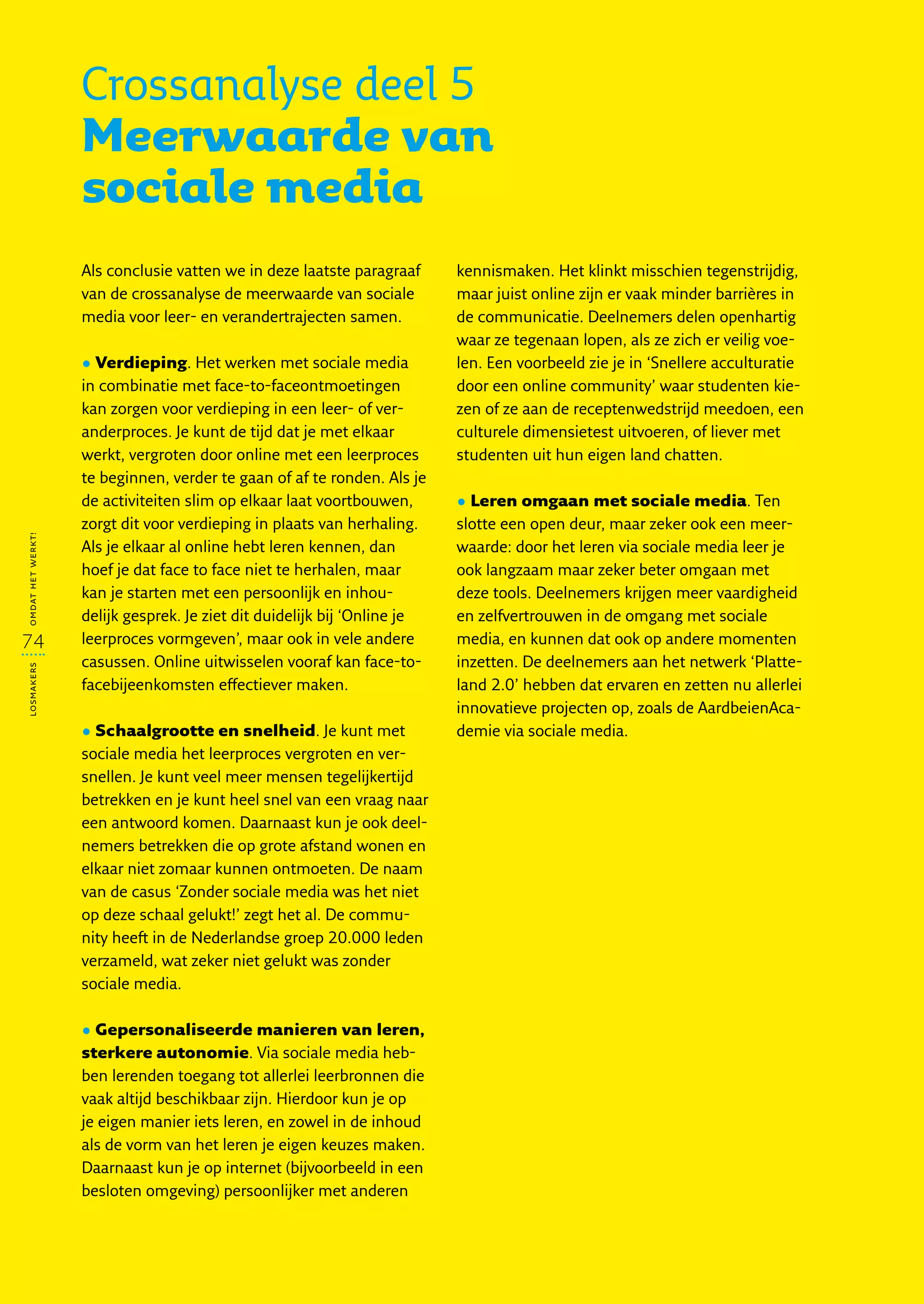 Crossanalyse deel 5
                   Meerwaarde van
                   sociale media
                   Als conclusie vatten we in deze laatste paragraaf      kennismaken. Het klinkt misschien tegenstrijdig,
                   van de crossanalyse de meerwaarde van sociale          maar juist online zijn er vaak minder barrières in
                   media voor leer- en verandertrajecten samen.           de communicatie. Deelnemers delen openhartig
                                                                          waar ze tegenaan lopen, als ze zich er veilig voe-
                   • Verdieping. Het werken met sociale media             len. Een voorbeeld zie je in ‘Snellere acculturatie
                   in combinatie met face-to-faceontmoetingen             door een online community’ waar studenten kie-
                   kan zorgen voor verdieping in een leer- of ver-        zen of ze aan de receptenwedstrijd meedoen, een
                   anderproces. Je kunt de tijd dat je met elkaar         culturele dimensietest uitvoeren, of liever met
                   werkt, vergroten door online met een leerproces        studenten uit hun eigen land chatten.
                   te beginnen, verder te gaan of af te ronden. Als je
                   de activiteiten slim op elkaar laat voortbouwen,       • Leren omgaan met sociale media. Ten
                   zorgt dit voor verdieping in plaats van herhaling.     slotte een open deur, maar zeker ook een meer-
omdat het werkt!




                   Als je elkaar al online hebt leren kennen, dan         waarde: door het leren via sociale media leer je
                   hoef je dat face to face niet te herhalen, maar        ook langzaam maar zeker beter omgaan met
                   kan je starten met een persoonlijk en inhou-           deze tools. Deelnemers krijgen meer vaardigheid
                   delijk gesprek. Je ziet dit duidelijk bij ‘Online je   en zelfvertrouwen in de omgang met sociale
74                 leerproces vormgeven’, maar ook in vele andere         media, en kunnen dat ook op andere momenten
                   casussen. Online uitwisselen vooraf kan face-to-       inzetten. De deelnemers aan het netwerk ‘Platte-
losmakers




                   facebijeenkomsten effectiever maken.                   land 2.0’ hebben dat ervaren en zetten nu allerlei
                                                                          innovatieve projecten op, zoals de AardbeienAca-
                   • Schaalgrootte en snelheid. Je kunt met               demie via sociale media.
                   sociale media het leerproces vergroten en ver-
                   snellen. Je kunt veel meer mensen tegelijkertijd
                   betrekken en je kunt heel snel van een vraag naar
                   een antwoord komen. Daarnaast kun je ook deel-
                   nemers betrekken die op grote afstand wonen en
                   elkaar niet zomaar kunnen ontmoeten. De naam
                   van de casus ‘Zonder sociale media was het niet
                   op deze schaal gelukt!’ zegt het al. De commu-
                   nity heeft in de Nederlandse groep 20.000 leden
                   verzameld, wat zeker niet gelukt was zonder
                   sociale media.

                   • Gepersonaliseerde manieren van leren,
                   sterkere autonomie. Via sociale media heb-
                   ben lerenden toegang tot allerlei leerbronnen die
                   vaak altijd beschikbaar zijn. Hierdoor kun je op
                   je eigen manier iets leren, en zowel in de inhoud
                   als de vorm van het leren je eigen keuzes maken.
                   Daarnaast kun je op internet (bijvoorbeeld in een
                   besloten omgeving) persoonlijker met anderen
 