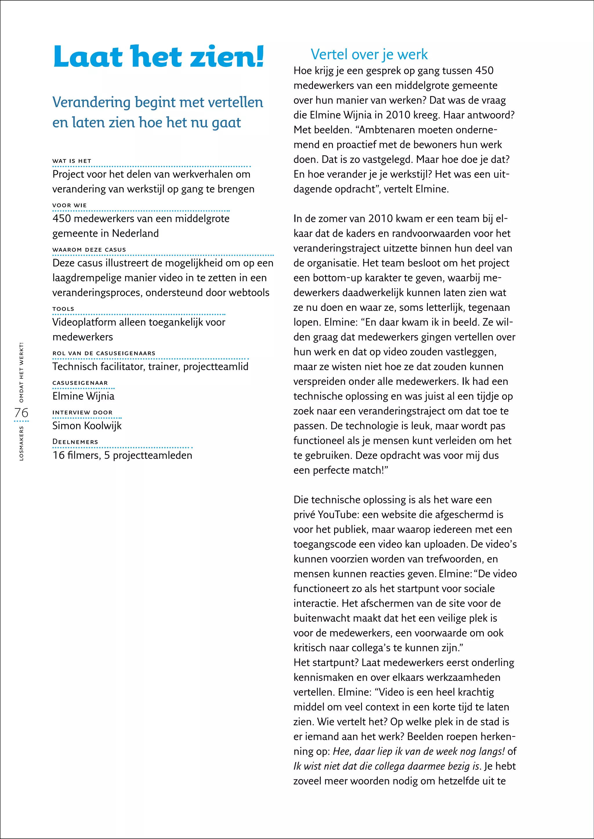 Laat het zien!                                         Vertel over je werk
                                                                      Hoe krijg je een gesprek op gang tussen 450
                                                                      medewerkers van een middelgrote gemeente
                   Verandering begint met vertellen                   over hun manier van werken? Dat was de vraag
                                                                      die Elmine Wijnia in 2010 kreeg. Haar antwoord?
                   en laten zien hoe het nu gaat                      Met beelden. “Ambtenaren moeten onderne-
                                                                      mend en proactief met de bewoners hun werk
                   wat is het                                         doen. Dat is zo vastgelegd. Maar hoe doe je dat?
                   Project voor het delen van werkverhalen om         En hoe verander je je werkstijl? Het was een uit-
                   verandering van werkstijl op gang te brengen       dagende opdracht”, vertelt Elmine.
                   voor wie
                   450 medewerkers van een middelgrote                In de zomer van 2010 kwam er een team bij el-
                   gemeente in Nederland                              kaar dat de kaders en randvoorwaarden voor het
                   waarom deze casus                                  veranderingstraject uitzette binnen hun deel van
                   Deze casus illustreert de mogelijkheid om op een   de organisatie. Het team besloot om het project
                   laagdrempelige manier video in te zetten in een    een bottom-up karakter te geven, waarbij me-
                   veranderingsproces, ondersteund door webtools      dewerkers daadwerkelijk kunnen laten zien wat
                   tools                                              ze nu doen en waar ze, soms letterlijk, tegenaan
                   Videoplatform alleen toegankelijk voor             lopen. Elmine: “En daar kwam ik in beeld. Ze wil-
                   mede­ erkers
                        w                                             den graag dat medewerkers gingen vertellen over
omdat het werkt!




                   rol van de casuseigenaars                          hun werk en dat op video zouden vastleggen,
                   Technisch facilitator, trainer, projectteamlid     maar ze wisten niet hoe ze dat zouden kunnen
                   casuseigenaar                                      verspreiden onder alle medewerkers. Ik had een
                   Elmine Wijnia                                      technische oplossing en was juist al een tijdje op
76                 interview door                                     zoek naar een veranderingstraject om dat toe te
                   Simon Koolwijk                                     passen. De technologie is leuk, maar wordt pas
losmakers




                   Deelnemers                                         functioneel als je mensen kunt verleiden om het
                   16 filmers, 5 projectteamleden                     te gebruiken. Deze opdracht was voor mij dus
                                                                      een perfecte match!”

                                                                      Die technische oplossing is als het ware een
                                                                      privé YouTube: een website die afgeschermd is
                                                                      voor het publiek, maar waarop iedereen met een
                                                                      toegangscode een video kan uploaden. De video’s
                                                                      kunnen voorzien worden van trefwoorden, en
                                                                      mensen kunnen reacties geven. Elmine: “De video
                                                                      functioneert zo als het startpunt voor sociale
                                                                      interactie. Het afschermen van de site voor de
                                                                      buitenwacht maakt dat het een veilige plek is
                                                                      voor de medewerkers, een voorwaarde om ook
                                                                      kritisch naar collega’s te kunnen zijn.”
                                                                      Het startpunt? Laat medewerkers eerst onderling
                                                                      kennismaken en over elkaars werkzaamheden
                                                                      vertellen. Elmine: “Video is een heel krachtig
                                                                      middel om veel context in een korte tijd te laten
                                                                      zien. Wie vertelt het? Op welke plek in de stad is
                                                                      er iemand aan het werk? Beelden roepen herken-
                                                                      ning op: Hee, daar liep ik van de week nog langs! of
                                                                      Ik wist niet dat die collega daarmee bezig is. Je hebt
                                                                      zoveel meer woorden nodig om hetzelfde uit te
 