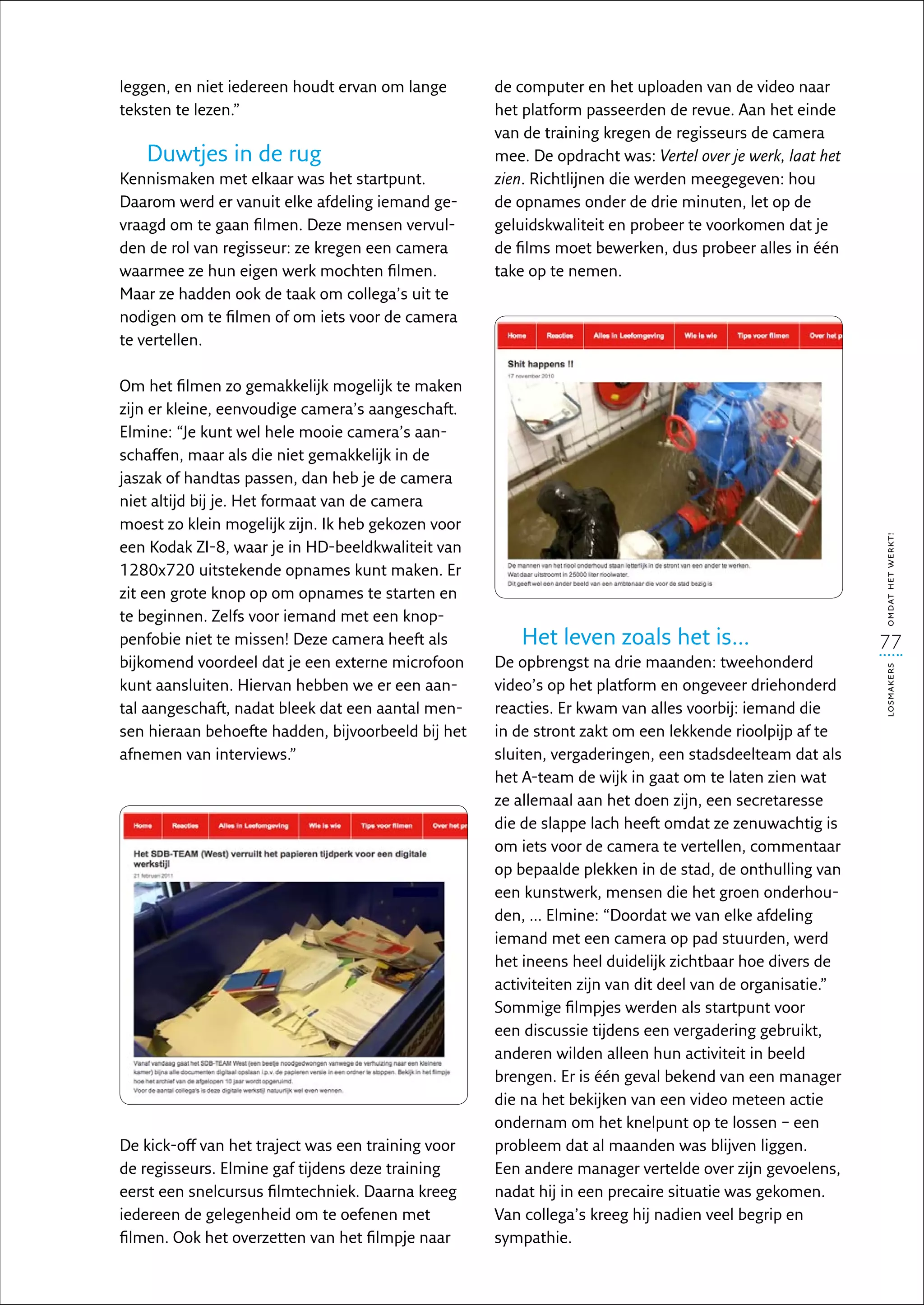 leggen, en niet iedereen houdt ervan om lange       de computer en het uploaden van de video naar
teksten te lezen.”                                  het platform passeerden de revue. Aan het einde
                                                    van de training kregen de regisseurs de camera
   Duwtjes in de rug                                mee. De opdracht was: Vertel over je werk, laat het
Kennismaken met elkaar was het startpunt.           zien. Richtlijnen die werden meegegeven: hou
Daarom werd er vanuit elke afdeling iemand ge-      de opnames onder de drie minuten, let op de
vraagd om te gaan filmen. Deze mensen vervul-       geluidskwaliteit en probeer te voorkomen dat je
den de rol van regisseur: ze kregen een camera      de films moet bewerken, dus probeer alles in één
waarmee ze hun eigen werk mochten filmen.           take op te nemen.
Maar ze hadden ook de taak om collega’s uit te
nodigen om te filmen of om iets voor de camera
te vertellen.

Om het filmen zo gemakkelijk mogelijk te maken
zijn er kleine, eenvoudige camera’s aangeschaft.
Elmine: “Je kunt wel hele mooie camera’s aan-
schaffen, maar als die niet gemakkelijk in de
jaszak of handtas passen, dan heb je de camera
niet altijd bij je. Het formaat van de camera
moest zo klein mogelijk zijn. Ik heb gekozen voor




                                                                                                          omdat het werkt!
een Kodak ZI-8, waar je in HD-beeldkwaliteit van
1280x720 uitstekende opnames kunt maken. Er
zit een grote knop op om opnames te starten en
te beginnen. Zelfs voor iemand met een knop-
penfobie niet te missen! Deze camera heeft als          Het leven zoals het is…                           77
bijkomend voordeel dat je een externe microfoon     De opbrengst na drie maanden: tweehonderd




                                                                                                          losmakers
kunt aansluiten. Hiervan hebben we er een aan-      video’s op het platform en ongeveer driehonderd
tal aangeschaft, nadat bleek dat een aantal men-    reacties. Er kwam van alles voorbij: iemand die
sen hieraan behoefte hadden, bijvoorbeeld bij het   in de stront zakt om een lekkende rioolpijp af te
afnemen van interviews.”                            sluiten, vergaderingen, een stadsdeelteam dat als
                                                    het A-team de wijk in gaat om te laten zien wat
                                                    ze allemaal aan het doen zijn, een secretaresse
                                                    die de slappe lach heeft omdat ze zenuwachtig is
                                                    om iets voor de camera te vertellen, commentaar
                                                    op bepaalde plekken in de stad, de onthulling van
                                                    een kunstwerk, mensen die het groen onderhou-
                                                    den, ... Elmine: “Doordat we van elke afdeling
                                                    iemand met een camera op pad stuurden, werd
                                                    het ineens heel duidelijk zichtbaar hoe divers de
                                                    activiteiten zijn van dit deel van de organisatie.”
                                                    Sommige filmpjes werden als startpunt voor
                                                    een discussie tijdens een vergadering gebruikt,
                                                    anderen wilden alleen hun activiteit in beeld
                                                    brengen. Er is één geval bekend van een manager
                                                    die na het bekijken van een video meteen actie
                                                    ondernam om het knelpunt op te lossen – een
De kick-off van het traject was een training voor   probleem dat al maanden was blijven liggen.
de regisseurs. Elmine gaf tijdens deze training     Een andere manager vertelde over zijn gevoelens,
eerst een snelcursus filmtechniek. Daarna kreeg     nadat hij in een precaire situatie was gekomen.
iedereen de gelegenheid om te oefenen met           Van collega’s kreeg hij nadien veel begrip en
filmen. Ook het overzetten van het filmpje naar     sympathie.
 