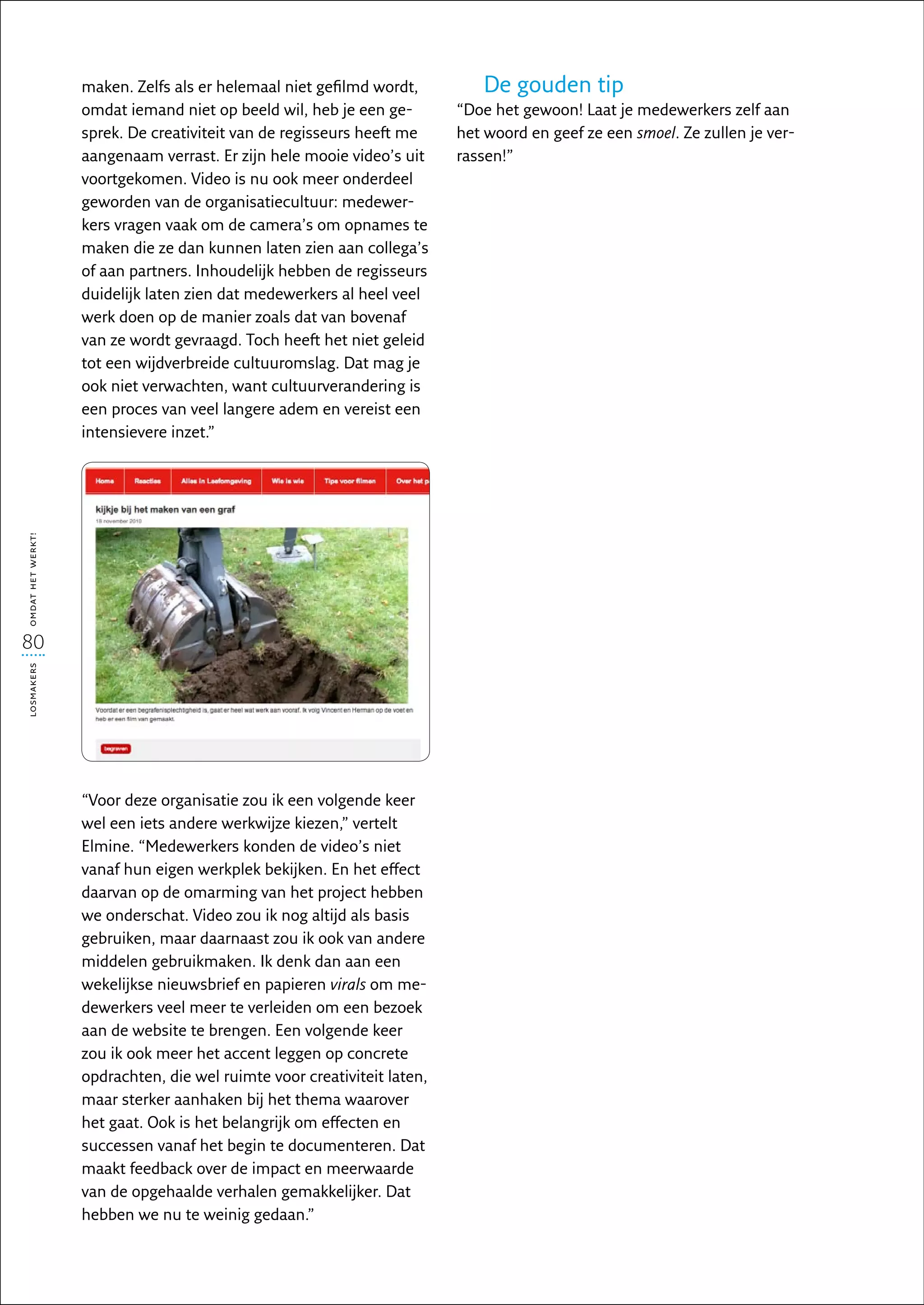 maken. Zelfs als er helemaal niet gefilmd wordt,         De gouden tip
                   omdat iemand niet op beeld wil, heb je een ge-        “Doe het gewoon! Laat je medewerkers zelf aan
                   sprek. De creativiteit van de regisseurs heeft me     het woord en geef ze een smoel. Ze zullen je ver-
                   aangenaam verrast. Er zijn hele mooie video’s uit     rassen!”
                   voortgekomen. Video is nu ook meer onderdeel
                   geworden van de organisatiecultuur: medewer-
                   kers vragen vaak om de camera’s om opnames te
                   maken die ze dan kunnen laten zien aan collega’s
                   of aan partners. Inhoudelijk hebben de regisseurs
                   duidelijk laten zien dat medewerkers al heel veel
                   werk doen op de manier zoals dat van bovenaf
                   van ze wordt gevraagd. Toch heeft het niet geleid
                   tot een wijdverbreide cultuuromslag. Dat mag je
                   ook niet verwachten, want cultuurverandering is
                   een proces van veel langere adem en vereist een
                   intensievere inzet.”
omdat het werkt!




80
losmakers




                   “Voor deze organisatie zou ik een volgende keer
                   wel een iets andere werkwijze kiezen,” vertelt
                   Elmine. “Medewerkers konden de video’s niet
                   vanaf hun eigen werkplek bekijken. En het effect
                   daarvan op de omarming van het project hebben
                   we onderschat. Video zou ik nog altijd als basis
                   gebruiken, maar daarnaast zou ik ook van andere
                   middelen gebruikmaken. Ik denk dan aan een
                   wekelijkse nieuwsbrief en papieren virals om me-
                   dewerkers veel meer te verleiden om een bezoek
                   aan de website te brengen. Een volgende keer
                   zou ik ook meer het accent leggen op concrete
                   opdrachten, die wel ruimte voor creativiteit laten,
                   maar sterker aanhaken bij het thema waarover
                   het gaat. Ook is het belangrijk om effecten en
                   successen vanaf het begin te documenteren. Dat
                   maakt feedback over de impact en meerwaarde
                   van de opgehaalde verhalen gemakkelijker. Dat
                   hebben we nu te weinig gedaan.”
 