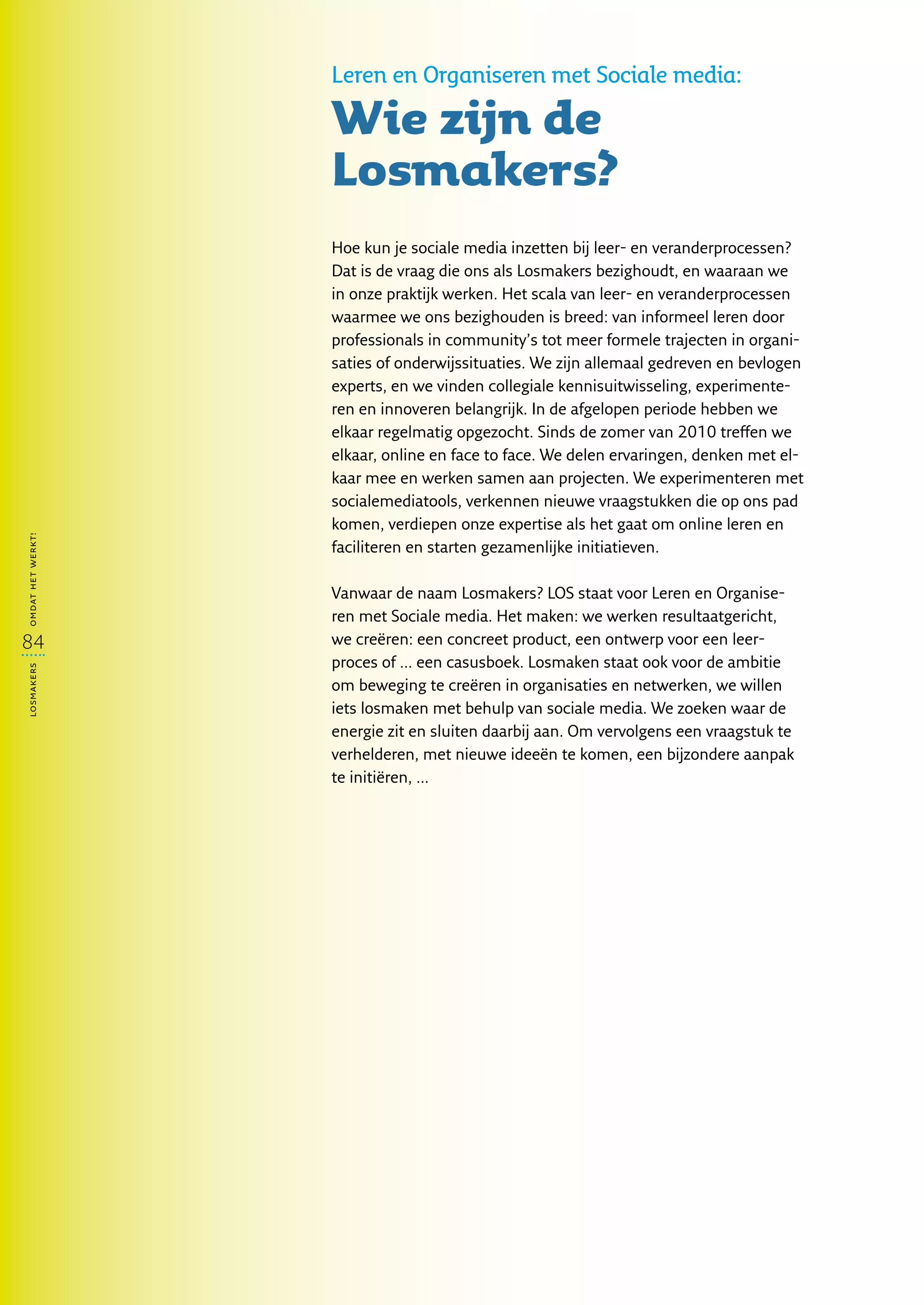 Leren en Organiseren met Sociale media:

                   Wie zijn de
                   Losmakers?
                    
                   Hoe kun je sociale media inzetten bij leer- en veranderprocessen?
                   Dat is de vraag die ons als Losmakers bezighoudt, en waaraan we
                   in onze praktijk werken. Het scala van leer- en veranderprocessen
                   waarmee we ons bezighouden is breed: van informeel leren door
                   professionals in community’s tot meer formele trajecten in organi-
                   saties of onderwijssituaties. We zijn allemaal gedreven en bevlogen
                   experts, en we vinden collegiale kennisuitwisseling, experimente-
                   ren en innoveren belangrijk. In de afgelopen periode hebben we
                   elkaar regelmatig opgezocht. Sinds de zomer van 2010 treffen we
                   elkaar, online en face to face. We delen ervaringen, denken met el-
                   kaar mee en werken samen aan projecten. We experimenteren met
                   socialemediatools, verkennen nieuwe vraagstukken die op ons pad
                   komen, verdiepen onze expertise als het gaat om online leren en
omdat het werkt!




                   faciliteren en starten gezamenlijke initiatieven.
                    
                   Vanwaar de naam Losmakers? LOS staat voor Leren en Organise-
                   ren met Sociale media. Het maken: we werken resultaatgericht,
84                 we creëren: een concreet product, een ontwerp voor een leer-
                   proces of ... een casusboek. Losmaken staat ook voor de ambitie
losmakers




                   om beweging te creëren in organisaties en netwerken, we willen
                   iets losmaken met behulp van sociale media. We zoeken waar de
                   energie zit en sluiten daarbij aan. Om vervolgens een vraagstuk te
                   verhelderen, met nieuwe ideeën te komen, een bijzondere aanpak
                   te initiëren, ...
 